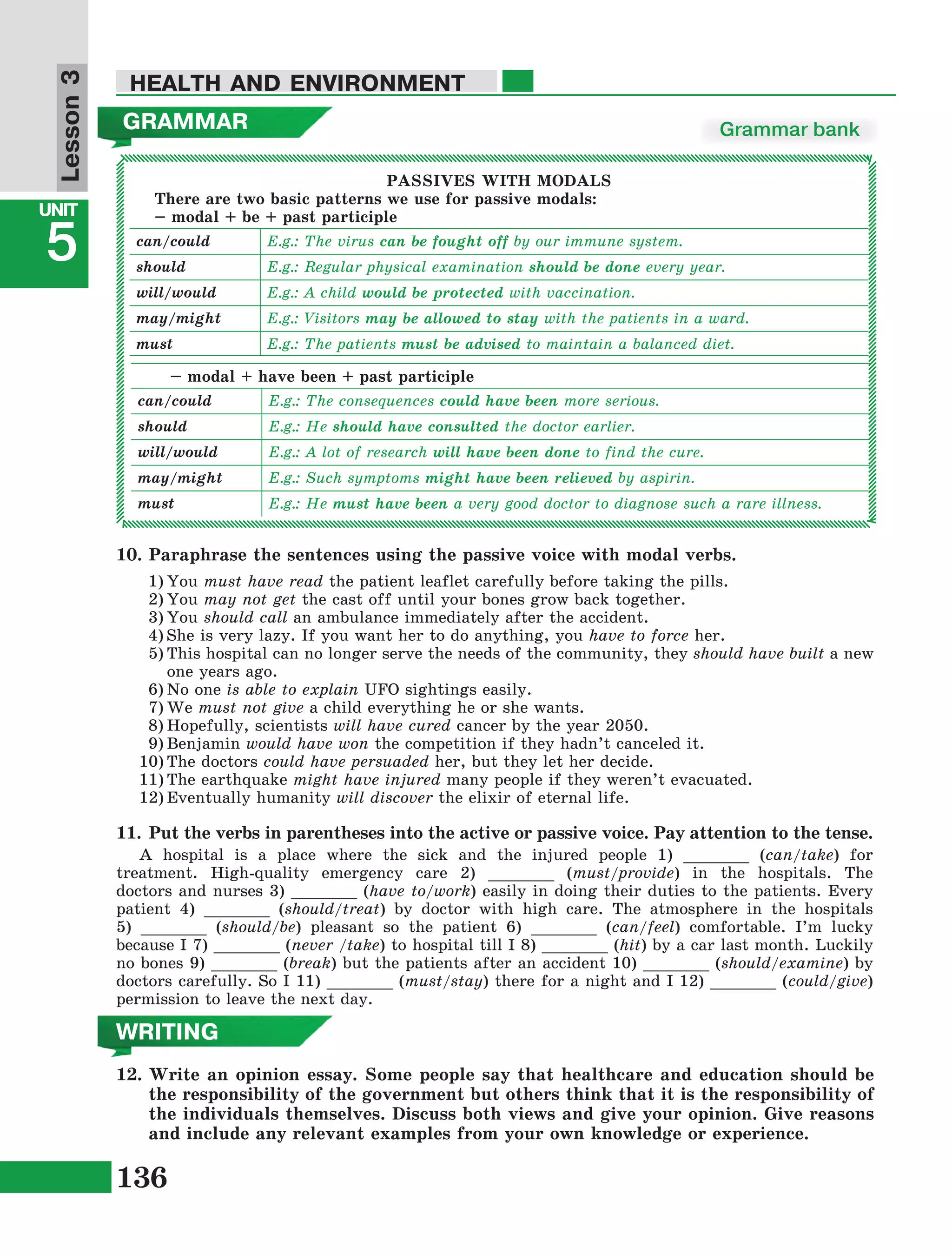 136
Lesson1
UNIT
5
HEALTH AND ENVIRONMENT
Lesson3
12.	Write an opinion essay. Some people say that healthcare and education should be
the responsibility of the government but others think that it is the responsibility of
the individuals themselves. Discuss both views and give your opinion. Give reasons
and include any relevant examples from your own knowledge or experience.
WRITING
11.	Put the verbs in parentheses into the active or passive voice. Pay attention to the tense.
A hospital is a place where the sick and the injured people 1) _______ (can/take) for
treatment. High-quality emergency care 2) _______ (must/provide) in the hospitals. The
doctors and nurses 3) _______ (have to/work) easily in doing their duties to the patients. Every
patient 4) _______ (should/treat) by doctor with high care. The atmosphere in the hospitals
5) _______ (should/be) pleasant so the patient 6) _______ (can/feel) comfortable. I’m lucky
because I 7) _______ (never /take) to hospital till I 8) _______ (hit) by a car last month. Luckily
no bones 9) _______ (break) but the patients after an accident 10) _______ (should/examine) by
doctors carefully. So I 11) _______ (must/stay) there for a night and I 12) _______ (could/give)
permission to leave the next day.
10.	Paraphrase the sentences using the passive voice with modal verbs.
1)	You must have read the patient leaflet carefully before taking the pills.
2)	You may not get the cast off until your bones grow back together.
3)	You should call an ambulance immediately after the accident.
4)	She is very lazy. If you want her to do anything, you have to force her.
5)	This hospital can no longer serve the needs of the community, they should have built a new
one years ago.
6)	No one is able to explain UFO sightings easily.
7)	We must not give a child everything he or she wants.
8)	Hopefully, scientists will have cured cancer by the year 2050.
9)	Benjamin would have won the competition if they hadn’t canceled it.
10)	The doctors could have persuaded her, but they let her decide.
11)	The earthquake might have injured many people if they weren’t evacuated.
12)	Eventually humanity will discover the elixir of eternal life.
GRAMMAR Grammar bank
PASSIVES WITH MODALS
There are two basic patterns we use for passive modals:
– modal + be + past participle
can/could E.g.: The virus can be fought off by our immune system.
should E.g.: Regular physical examination should be done every year.
will/would E.g.: A child would be protected with vaccination.
may/might E.g.: Visitors may be allowed to stay with the patients in a ward.
must E.g.: The patients must be advised to maintain a balanced diet.
– modal + have been + past participle
can/could E.g.: The consequences could have been more serious.
should E.g.: He should have consulted the doctor earlier.
will/would E.g.: A lot of research will have been done to find the cure.
may/might E.g.: Such symptoms might have been relieved by aspirin.
must E.g.: He must have been a very good doctor to diagnose such a rare illness.
 