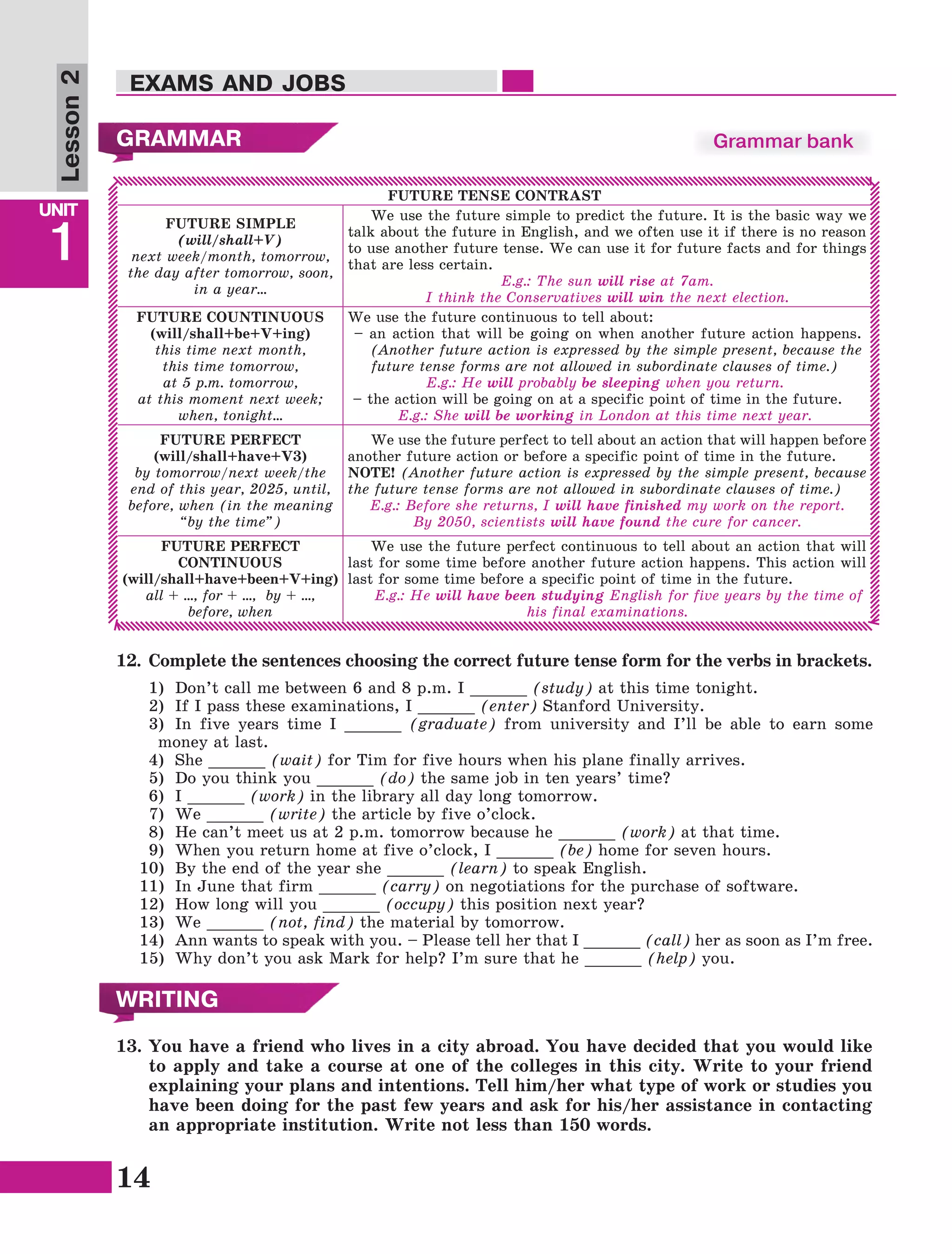 14
Lesson1
UNIT
1
EXAMS AND JOBS
Lesson2
GRAMMAR
FUTURE TENSE CONTRAST
FUTURE SIMPLE
(will/shall+V)
next week/month, tomorrow,
the day after tomorrow, soon,
in a year…
We use the future simple to predict the future. It is the basic way we
talk about the future in English, and we often use it if there is no reason
to use another future tense. We can use it for future facts and for things
that are less certain.
E.g.: The sun will rise at 7am.
I think the Conservatives will win the next election.
FUTURE COUNTINUOUS
(will/shall+be+V+ing)
this time next month,
this time tomorrow,
at 5 p.m. tomorrow,
at this moment next week;
when, tonight…
We use the future continuous to tell about:
– an action that will be going on when another future action happens.
(Another future action is expressed by the simple present, because the
future tense forms are not allowed in subordinate clauses of time.)
E.g.: He will probably be sleeping when you return.
– the action will be going on at a specific point of time in the future.
E.g.: She will be working in London at this time next year.
FUTURE PERFECT
(will/shall+have+V3)
by tomorrow/next week/the
end of this year, 2025, until,
before, when (in the meaning
“by the time”)
We use the future perfect to tell about an action that will happen before
another future action or before a specific point of time in the future.
NOTE! (Another future action is expressed by the simple present, because
the future tense forms are not allowed in subordinate clauses of time.)
E.g.: Before she returns, I will have finished my work on the report.
By 2050, scientists will have found the cure for cancer.
FUTURE PERFECT
CONTINUOUS
(will/shall+have+been+V+ing)
all + …, for + …, by + …,
before, when
We use the future perfect continuous to tell about an action that will
last for some time before another future action happens. This action will
last for some time before a specific point of time in the future.
E.g.: He will have been studying English for five years by the time of
his final examinations.
Grammar bank
12.	 Complete the sentences choosing the correct future tense form for the verbs in brackets.
1)	 Don’t call me between 6 and 8 p.m. I ______ (study) at this time tonight.
2)	 If I pass these examinations, I ______ (enter) Stanford University.
3)	 In five years time I ______ (graduate) from university and I’ll be able to earn some
money at last.
4)	 She ______ (wait) for Tim for five hours when his plane finally arrives.
5)	 Do you think you ______ (do) the same job in ten years’ time?
6)	 I ______ (work) in the library all day long tomorrow.
7)	 We ______ (write) the article by five o’clock.
8)	 He can’t meet us at 2 p.m. tomorrow because he ______ (work) at that time.
9)	 When you return home at five o’clock, I ______ (be) home for seven hours.
10)	 By the end of the year she ______ (learn) to speak English.
11)	 In June that firm ______ (carry) on negotiations for the purchase of software.
12)	 How long will you ______ (occupy) this position next year?
13)	 We ______ (not, find) the material by tomorrow.
14)	 Ann wants to speak with you. – Please tell her that I ______ (call) her as soon as I’m free.
15)	 Why don’t you ask Mark for help? I’m sure that he ______ (help) you.
WRITING
13.	You have a friend who lives in a city abroad. You have decided that you would like
to apply and take a course at one of the colleges in this city. Write to your friend
explaining your plans and intentions. Tell him/her what type of work or studies you
have been doing for the past few years and ask for his/her assistance in contacting
an appropriate institution. Write not less than 150 words.
 