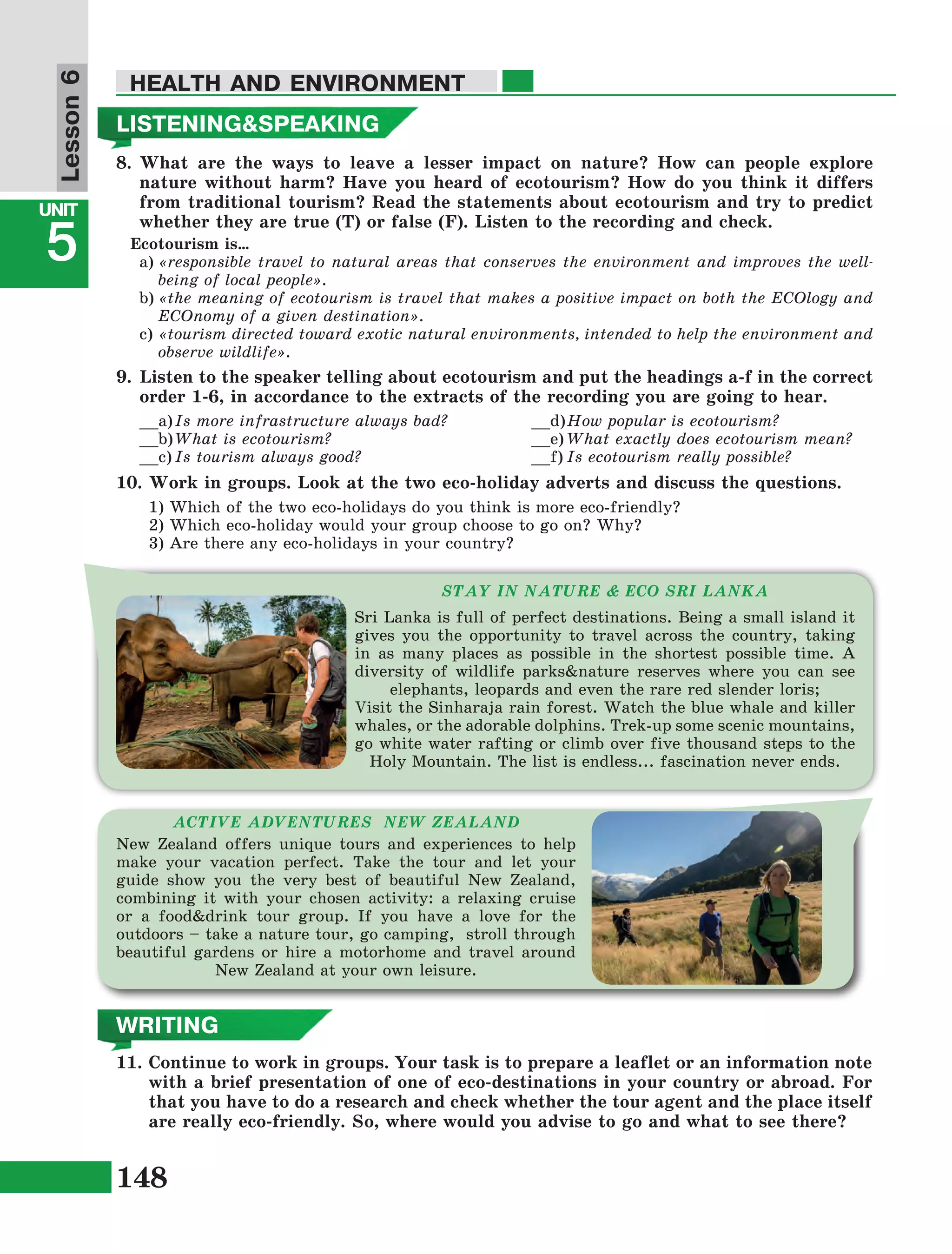 148
Lesson1
UNIT
5
HEALTH AND ENVIRONMENT
Lesson6
STAY IN NATURE & ECO SRI LANKA
Sri Lanka is full of perfect destinations. Being a small island it
gives you the opportunity to travel across the country, taking
in as many places as possible in the shortest possible time. A
diversity of wildlife parks&nature reserves where you can see
elephants, leopards and even the rare red slender loris;
Visit the Sinharaja rain forest. Watch the blue whale and killer
whales, or the adorable dolphins. Trek-up some scenic mountains,
go white water rafting or climb over five thousand steps to the
Holy Mountain. The list is endless... fascination never ends.
ACTIVE ADVENTURES NEW ZEALAND
New Zealand offers unique tours and experiences to help
make your vacation perfect. Take the tour and let your
guide show you the very best of beautiful New Zealand,
combining it with your chosen activity: a relaxing cruise
or a food&drink tour group. If you have a love for the
outdoors – take a nature tour, go camping, stroll through
beautiful gardens or hire a motorhome and travel around
New Zealand at your own leisure.
11.	Continue to work in groups. Your task is to prepare a leaflet or an information note
with a brief presentation of one of eco-destinations in your country or abroad. For
that you have to do a research and check whether the tour agent and the place itself
are really eco-friendly. So, where would you advise to go and what to see there?
8.	What are the ways to leave a lesser impact on nature? How can people explore
nature without harm? Have you heard of ecotourism? How do you think it differs
from traditional tourism? Read the statements about ecotourism and try to predict
whether they are true (T) or false (F). Listen to the recording and check.
Ecotourism is…
a)	«responsible travel to natural areas that conserves the environment and improves the well-
being of local people».
b)	«the meaning of ecotourism is travel that makes a positive impact on both the ECOlogy and
ECOnomy of a given destination».
c)	«tourism directed toward exotic natural environments, intended to help the environment and
observe wildlife».
9.	Listen to the speaker telling about ecotourism and put the headings a-f in the correct
order 1-6, in accordance to the extracts of the recording you are going to hear.
__a)	Is more infrastructure always bad?
__b)	What is ecotourism?
__c)	Is tourism always good?
__d)	How popular is ecotourism?
__e)	What exactly does ecotourism mean?
__f)	Is ecotourism really possible?
10.	Work in groups. Look at the two eco-holiday adverts and discuss the questions.
1) Which of the two eco-holidays do you think is more eco-friendly?
2) Which eco-holiday would your group choose to go on? Why?
3) Are there any eco-holidays in your country?
LISTENING&SPEAKING
WRITING
 