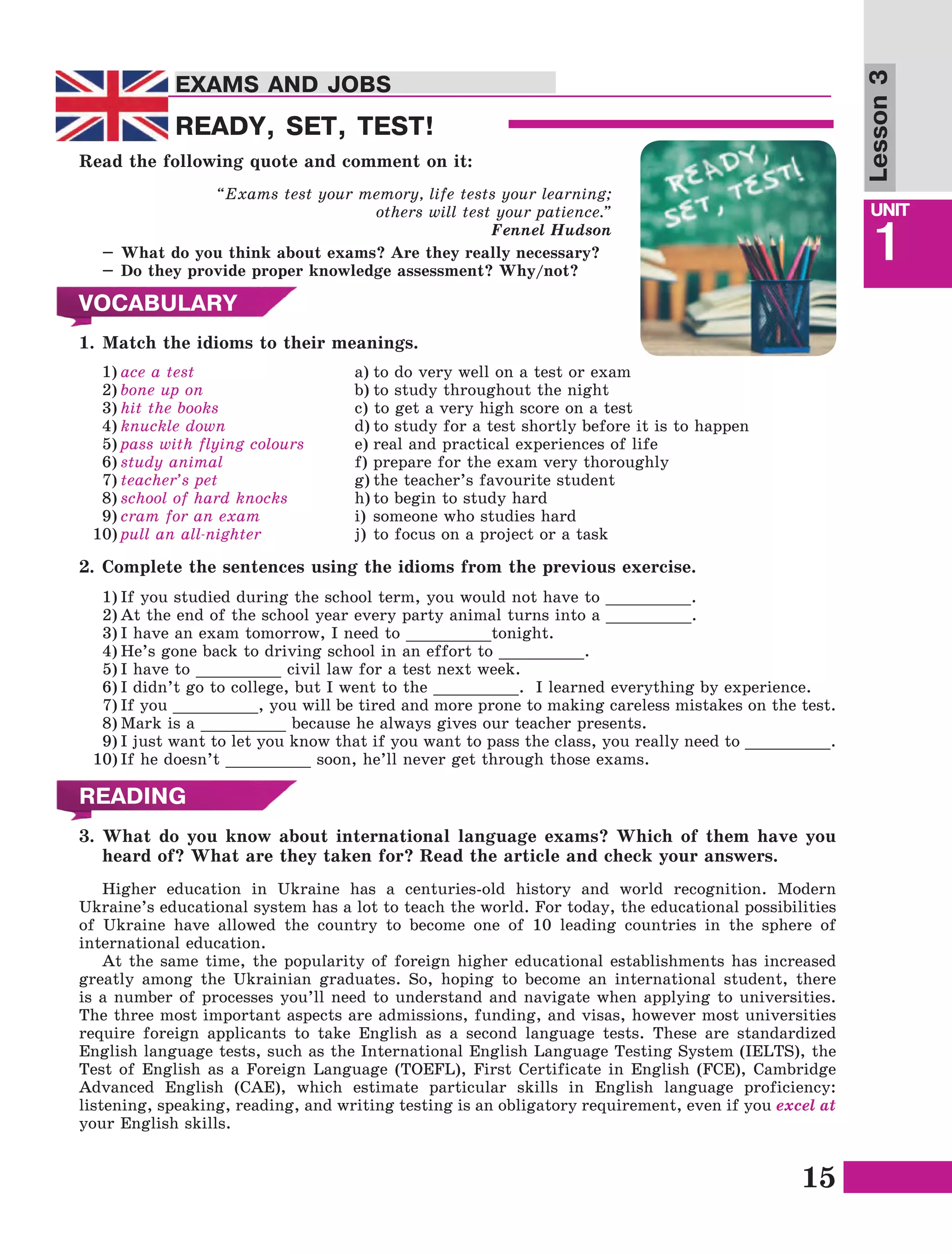15
Lesson1
UNIT
1
EXAMS AND JOBS
Lesson3
EXAMS AND JOBS
READY, SET, TEST!
Read the following quote and comment on it:
“Exams test your memory, life tests your learning;
others will test your patience.” 
Fennel Hudson
–	What do you think about exams? Are they really necessary?
–	Do they provide proper knowledge assessment? Why/not?
VOCABULARY
1.	Match the idioms to their meanings.
1)	ace a test
2)	bone up on  
3)	hit the books 
4)	knuckle down 
5)	pass with flying colours  
6)	study animal  
7)	teacher’s pet 
8)	school of hard knocks
9)	cram for an exam
10)	pull an all-nighter 
a)	to do very well on a test or exam
b)	to study throughout the night
c) to get a very high score on a test
d)	to study for a test shortly before it is to happen
e)	real and practical experiences of life
f)	prepare for the exam very thoroughly
g)	the teacher’s favourite student
h)	to begin to study hard
i)	someone who studies hard
j)	to focus on a project or a task
2.	Complete the sentences using the idioms from the previous exercise.
1)	If you studied during the school term, you would not have to _________.
2)	At the end of the school year every party animal turns into a _________.
3)	I have an exam tomorrow, I need to _________tonight.
4)	He’s gone back to driving school in an effort to _________.
5)	I have to _________ civil law for a test next week.
6)	I didn’t go to college, but I went to the _________. I learned everything by experience.
7)	If you _________, you will be tired and more prone to making careless mistakes on the test.
8)	Mark is a _________ because he always gives our teacher presents.
9)	I just want to let you know that if you want to pass the class, you really need to _________.
10)	If he doesn’t _________ soon, he’ll never get through those exams.
READING
3.	What do you know about international language exams? Which of them have you
heard of? What are they taken for? Read the article and check your answers.
Higher education in Ukraine has a centuries-old history and world recognition. Modern
Ukraine’s educational system has a lot to teach the world. For today, the educational possibilities
of Ukraine have allowed the country to become one of 10 leading countries in the sphere of
international education.
At the same time, the popularity of foreign higher educational establishments has increased
greatly among the Ukrainian graduates. So, hoping to become an international student, there
is a number of processes you’ll need to understand and navigate when applying to universities.
The three most important aspects are admissions, funding, and visas, however most universities
require foreign applicants to take English as a second language tests. These are standardized
English language tests, such as the International English Language Testing System (IELTS), the
Test of English as a Foreign Language (TOEFL), First Certificate in English (FCE), Cambridge
Advanced English (CAE), which estimate particular skills in English language proficiency:
listening, speaking, reading, and writing testing is an obligatory requirement, even if you excel at
your English skills.
 