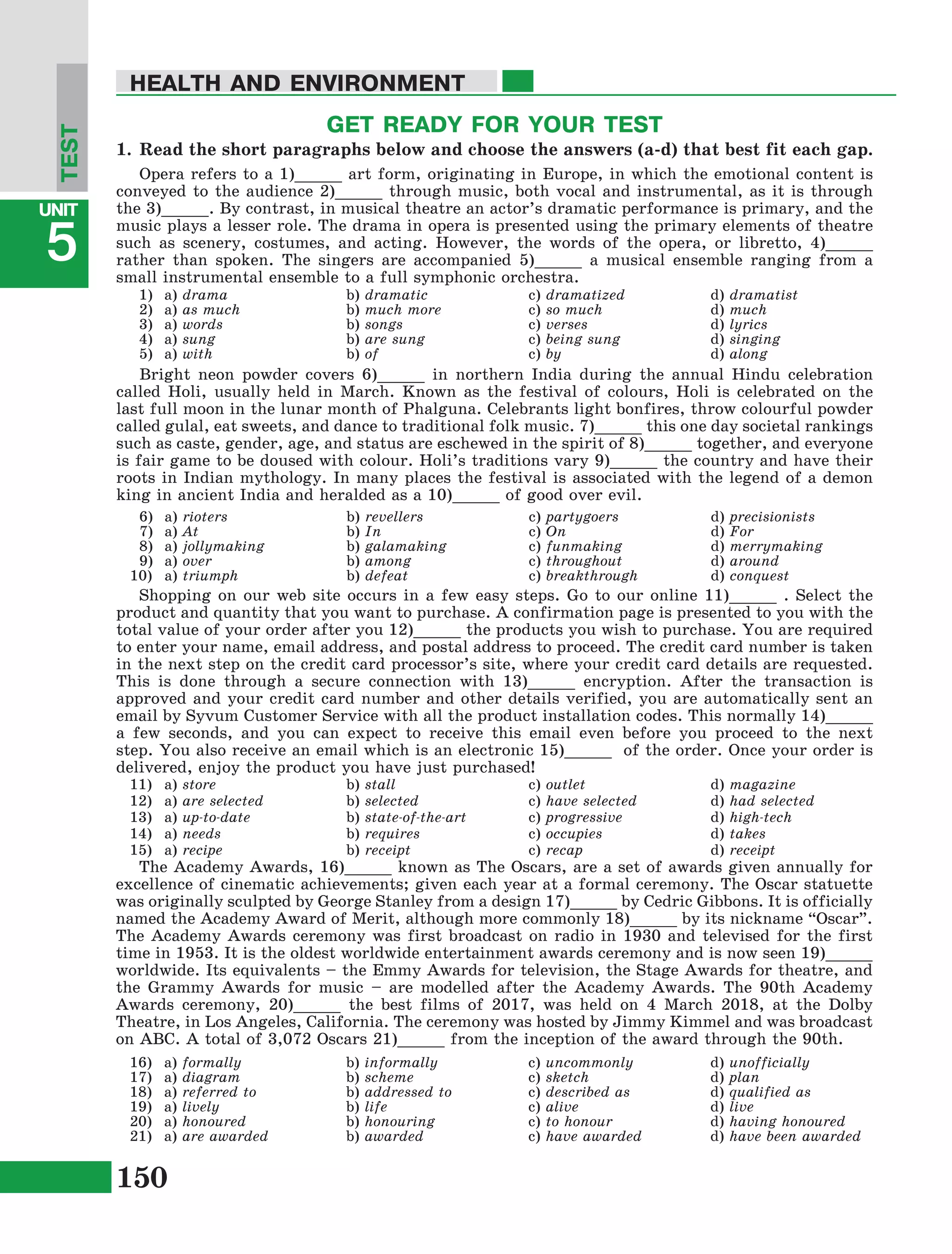 150
Lesson1
UNIT
5
HEALTH AND ENVIRONMENT
TEST
a) drama
a) as much
a) words
a) sung
a) with
b) dramatic
b) much more
b) songs
b) are sung
b) of
c) dramatized
c) so much
c) verses
c) being sung
c) by
d) dramatist
d) much
d) lyrics
d) singing
d) along
1)
2)
3)
4)
5)
a) rioters
a) At
a) jollymaking
a) over
a) triumph
b) revellers
b) In
b) galamaking
b) among
b) defeat
c) partygoers
c) On
c) funmaking
c) throughout
c) breakthrough
d) precisionists
d) For
d) merrymaking
d) around
d) conquest
6)
7)
8)
9)
10)
GET READY FOR YOUR TEST
1.	Read the short paragraphs below and choose the answers (a-d) that best fit each gap.
Opera refers to a 1)_____ art form, originating in Europe, in which the emotional content is
conveyed to the audience 2)_____ through music, both vocal and instrumental, as it is through
the 3)_____. By contrast, in musical theatre an actor’s dramatic performance is primary, and the
music plays a lesser role. The drama in opera is presented using the primary elements of theatre
such as scenery, costumes, and acting. However, the words of the opera, or libretto, 4)_____
rather than spoken. The singers are accompanied 5)_____ a musical ensemble ranging from a
small instrumental ensemble to a full symphonic orchestra.
a) store
a) are selected
a) up-to-date
a) needs
a) recipe
b) stall
b) selected
b) state-of-the-art
b) requires
b) receipt
c) outlet
c) have selected
c) progressive
c) occupies
c) recap
d) magazine
d) had selected
d) high-tech
d) takes
d) receipt
11)
12)
13)
14)
15)
a) formally
a) diagram
a) referred to
a) lively
a) honoured
a) are awarded
b) informally
b) scheme
b) addressed to
b) life
b) honouring
b) awarded
c) uncommonly
c) sketch
c) described as
c) alive
c) to honour
c) have awarded
d) unofficially
d) plan
d) qualified as
d) live
d) having honoured
d) have been awarded
16)
17)
18)
19)
20)
21)
Bright neon powder covers 6)_____ in northern India during the annual Hindu celebration
called Holi, usually held in March. Known as the festival of colours, Holi is celebrated on the
last full moon in the lunar month of Phalguna. Celebrants light bonfires, throw colourful powder
called gulal, eat sweets, and dance to traditional folk music. 7)_____ this one day societal rankings
such as caste, gender, age, and status are eschewed in the spirit of 8)_____ together, and everyone
is fair game to be doused with colour. Holi’s traditions vary 9)_____ the country and have their
roots in Indian mythology. In many places the festival is associated with the legend of a demon
king in ancient India and heralded as a 10)_____ of good over evil.
Shopping on our web site occurs in a few easy steps. Go to our online 11)_____ . Select the
product and quantity that you want to purchase. A confirmation page is presented to you with the
total value of your order after you 12)_____ the products you wish to purchase. You are required
to enter your name, email address, and postal address to proceed. The credit card number is taken
in the next step on the credit card processor’s site, where your credit card details are requested.
This is done through a secure connection with 13)_____ encryption. After the transaction is
approved and your credit card number and other details verified, you are automatically sent an
email by Syvum Customer Service with all the product installation codes. This normally 14)_____
a few seconds, and you can expect to receive this email even before you proceed to the next
step. You also receive an email which is an electronic 15)_____ of the order. Once your order is
delivered, enjoy the product you have just purchased!
The Academy Awards, 16)_____ known as The Oscars, are a set of awards given annually for
excellence of cinematic achievements; given each year at a formal ceremony. The Oscar statuette
was originally sculpted by George Stanley from a design 17)_____ by Cedric Gibbons. It is officially
named the Academy Award of Merit, although more commonly 18)_____ by its nickname “Oscar”.
The Academy Awards ceremony was first broadcast on radio in 1930 and televised for the first
time in 1953. It is the oldest worldwide entertainment awards ceremony and is now seen 19)_____
worldwide. Its equivalents – the Emmy Awards for television, the Stage Awards for theatre, and
the Grammy Awards for music – are modelled after the Academy Awards. The 90th Academy
Awards ceremony, 20)_____ the best films of 2017, was held on 4 March 2018, at the Dolby
Theatre, in Los Angeles, California. The ceremony was hosted by Jimmy Kimmel and was broadcast
on ABC. A total of 3,072 Oscars 21)_____ from the inception of the award through the 90th.
 