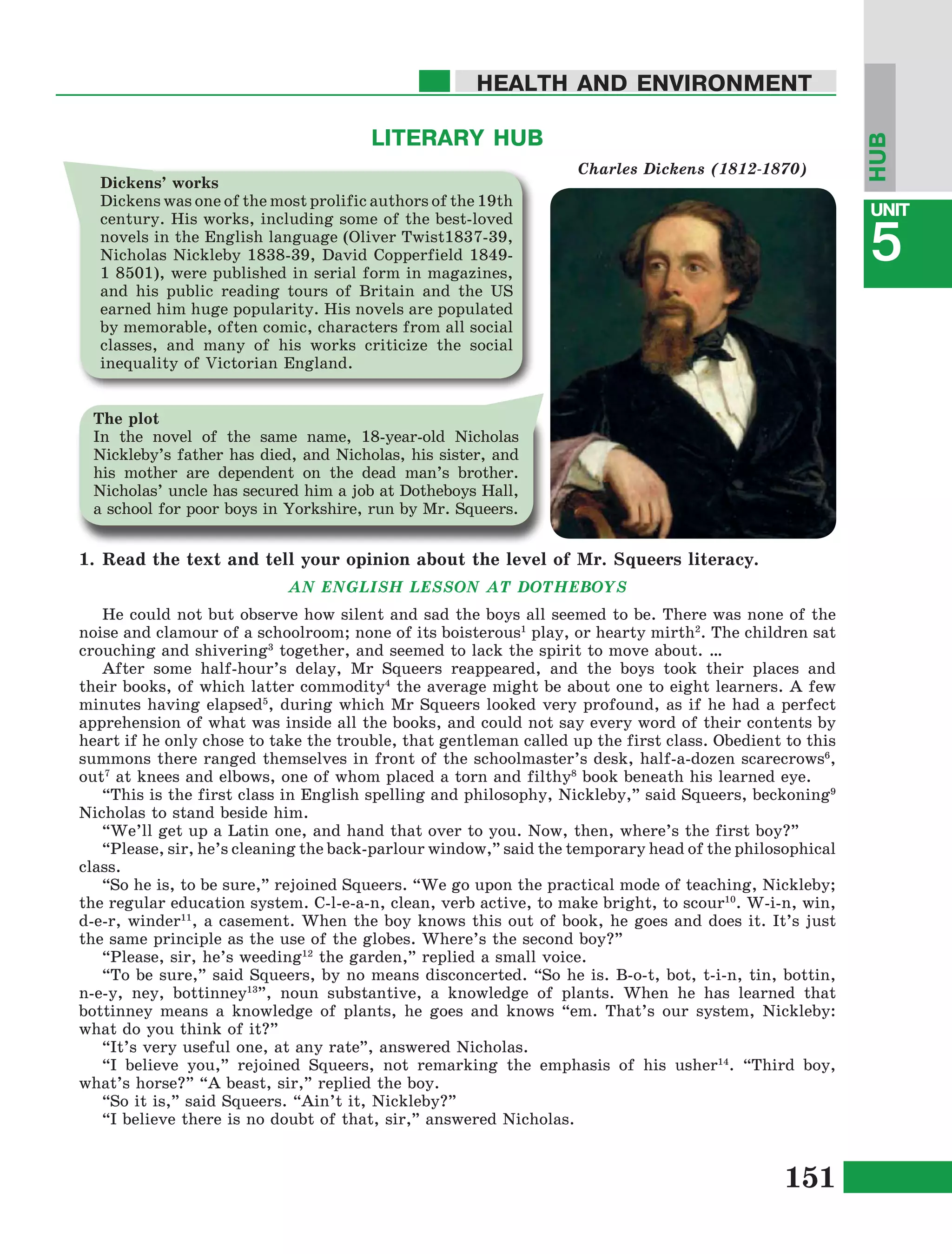 151
Lesson1
UNIT
5
HEALTH AND ENVIRONMENT
HUB
1.	Read the text and tell your opinion about the level of Mr. Squeers literacy.
AN ENGLISH LESSON AT DOTHEBOYS
He could not but observe how silent and sad the boys all seemed to be. There was none of the
noise and clamour of a schoolroom; none of its boisterous1
play, or hearty mirth2
. The children sat
crouching and shivering3
together, and seemed to lack the spirit to move about. …
After some half-hour’s delay, Mr Squeers reappeared, and the boys took their places and
their books, of which latter commodity4
the average might be about one to eight learners. A few
minutes having elapsed5
, during which Mr Squeers looked very profound, as if he had a perfect
apprehension of what was inside all the books, and could not say every word of their contents by
heart if he only chose to take the trouble, that gentleman called up the first class. Obedient to this
summons there ranged themselves in front of the schoolmaster’s desk, half-a-dozen scarecrows6
,
out7
at knees and elbows, one of whom placed a torn and filthy8
book beneath his learned eye.
“This is the first class in English spelling and philosophy, Nickleby,” said Squeers, beckoning9
Nicholas to stand beside him.
“We’ll get up a Latin one, and hand that over to you. Now, then, where’s the first boy?”
“Please, sir, he’s cleaning the back-parlour window,” said the temporary head of the philosophical
class.
“So he is, to be sure,” rejoined Squeers. “We go upon the practical mode of teaching, Nickleby;
the regular education system. C-l-e-a-n, clean, verb active, to make bright, to scour10
. W-i-n, win,
d-e-r, winder11
, a casement. When the boy knows this out of book, he goes and does it. It’s just
the same principle as the use of the globes. Where’s the second boy?”
“Please, sir, he’s weeding12
the garden,” replied a small voice.
“To be sure,” said Squeers, by no means disconcerted. “So he is. B-o-t, bot, t-i-n, tin, bottin,
n-e-y, ney, bottinney13
”, noun substantive, a knowledge of plants. When he has learned that
bottinney means a knowledge of plants, he goes and knows “em. That’s our system, Nickleby:
what do you think of it?”
“It’s very useful one, at any rate”, answered Nicholas.
“I believe you,” rejoined Squeers, not remarking the emphasis of his usher14
. “Third boy,
what’s horse?” “A beast, sir,” replied the boy.
“So it is,” said Squeers. “Ain’t it, Nickleby?”
“I believe there is no doubt of that, sir,” answered Nicholas.
LITERARY HUB
Charles Dickens (1812-1870)
Dickens’ works
Dickens was one of the most prolific authors of the 19th
century. His works, including some of the best-loved
novels in the English language (Oliver Twist1837-39,
Nicholas Nickleby 1838-39, David Copperfield 1849-
1 8501), were published in serial form in magazines,
and his public reading tours of Britain and the US
earned him huge popularity. His novels are populated
by memorable, often comic, characters from all social
classes, and many of his works criticize the social
inequality of Victorian England.
The plot
In the novel of the same name, 18-year-old Nicholas
Nickleby’s father has died, and Nicholas, his sister, and
his mother are dependent on the dead man’s brother.
Nicholas’ uncle has secured him a job at Dotheboys Hall,
a school for poor boys in Yorkshire, run by Mr. Squeers.
 