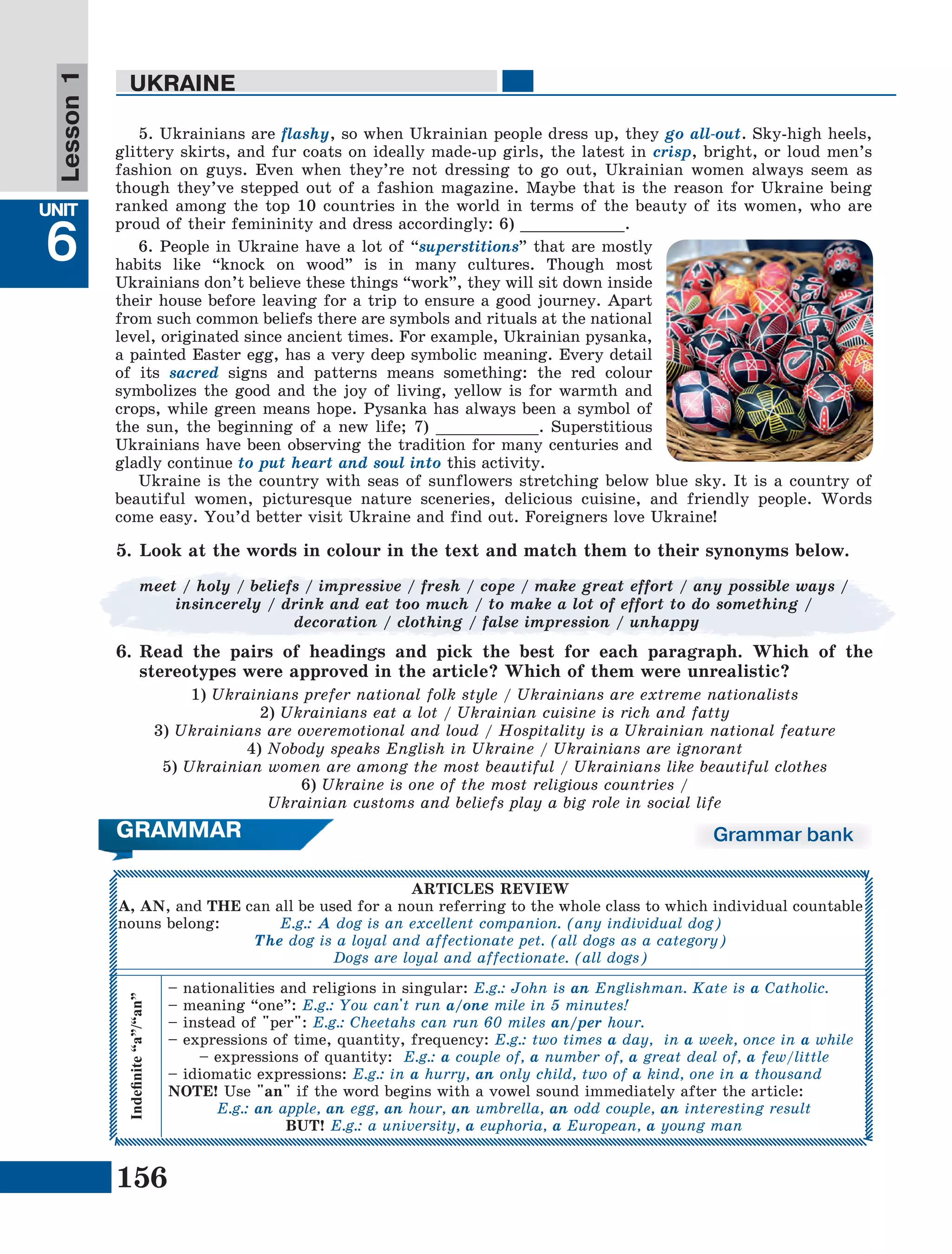 156
Lesson1
UNIT
6
UKRAINE
5. Ukrainians are flashy, so when Ukrainian people dress up, they go all-out. Sky-high heels,
glittery skirts, and fur coats on ideally made-up girls, the latest in crisp, bright, or loud men’s
fashion on guys. Even when they’re not dressing to go out, Ukrainian women always seem as
though they’ve stepped out of a fashion magazine. Maybe that is the reason for Ukraine being
ranked among the top 10 countries in the world in terms of the beauty of its women, who are
proud of their femininity and dress accordingly: 6) ___________.
6. People in Ukraine have a lot of “superstitions” that are mostly
habits like “knock on wood” is in many cultures. Though most
Ukrainians don’t believe these things “work”, they will sit down inside
their house before leaving for a trip to ensure a good journey. Apart
from such common beliefs there are symbols and rituals at the national
level, originated since ancient times. For example, Ukrainian pysanka,
a painted Easter egg, has a very deep symbolic meaning. Every detail
of its sacred signs and patterns means something: the red colour
symbolizes the good and the joy of living, yellow is for warmth and
crops, while green means hope. Pysanka has always been a symbol of
the sun, the beginning of a new life; 7) ___________. Superstitious
Ukrainians have been observing the tradition for many centuries and
gladly continue to put heart and soul into this activity.
Ukraine is the country with seas of sunflowers stretching below blue sky. It is a country of
beautiful women, picturesque nature sceneries, delicious cuisine, and friendly people. Words
come easy. You’d better visit Ukraine and find out. Foreigners love Ukraine!
meet / holy / beliefs / impressive / fresh / cope / make great effort / any possible ways /
insincerely / drink and eat too much / to make a lot of effort to do something /
decoration / clothing / false impression / unhappy
5.	Look at the words in colour in the text and match them to their synonyms below.
6.	Read the pairs of headings and pick the best for each paragraph. Which of the
stereotypes were approved in the article? Which of them were unrealistic?
1) Ukrainians prefer national folk style / Ukrainians are extreme nationalists
2) Ukrainians eat a lot / Ukrainian cuisine is rich and fatty
3) Ukrainians are overemotional and loud / Hospitality is a Ukrainian national feature
4) Nobody speaks English in Ukraine / Ukrainians are ignorant
5) Ukrainian women are among the most beautiful / Ukrainians like beautiful clothes
6) Ukraine is one of the most religious countries /
Ukrainian customs and beliefs play a big role in social life
Grammar bank
Indefinite“a”/“an”
– nationalities and religions in singular: E.g.: John is an Englishman. Kate is a Catholic.
– meaning “one”: E.g.: You can't run a/one mile in 5 minutes!
– instead of "per": E.g.: Cheetahs can run 60 miles an/per hour.
– expressions of time, quantity, frequency: E.g.: two times a day, in a week, once in a while
– expressions of quantity: E.g.: a couple of, a number of, a great deal of, a few/little
– idiomatic expressions: E.g.: in a hurry, an only child, two of a kind, one in a thousand
NOTE! Use "an" if the word begins with a vowel sound immediately after the article:
E.g.: an apple, an egg, an hour, an umbrella, an odd couple, an interesting result
BUT! E.g.: a university, a euphoria, a European, a young man
ARTICLES REVIEW
A, AN, and THE can all be used for a noun referring to the whole class to which individual countable
nouns belong: E.g.: A dog is an excellent companion. (any individual dog)
The dog is a loyal and affectionate pet. (all dogs as a category)
Dogs are loyal and affectionate. (all dogs)
GRAMMAR
 