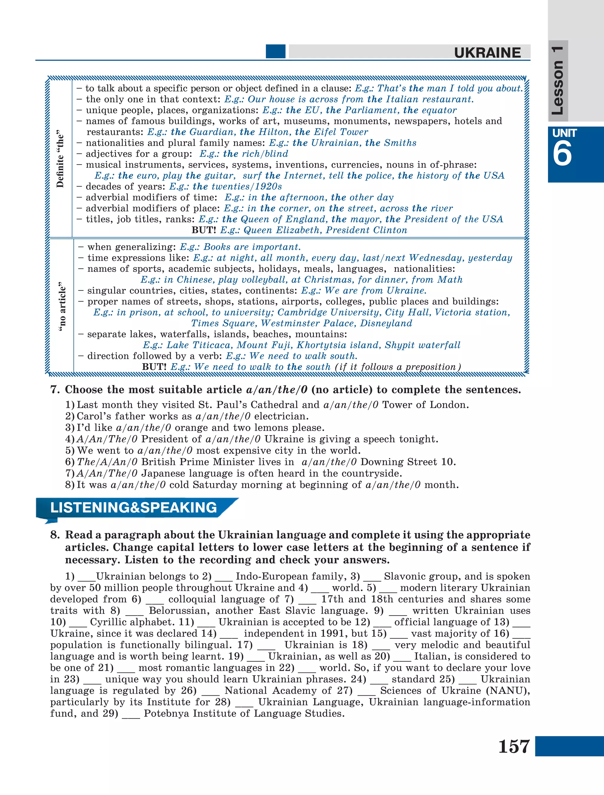 157
Lesson1
UNIT
6
UKRAINEDefinite“the”
– to talk about a specific person or object defined in a clause: E.g.: That’s the man I told you about.
– the only one in that context: E.g.: Our house is across from the Italian restaurant.
– unique people, places, organizations: E.g.: the EU, the Parliament, the equator
– names of famous buildings, works of art, museums, monuments, newspapers, hotels and
restaurants: E.g.: the Guardian, the Hilton, the Eifel Tower
– nationalities and plural family names: E.g.: the Ukrainian, the Smiths
– adjectives for a group: E.g.: the rich/blind
– musical instruments, services, systems, inventions, currencies, nouns in of-phrase:
E.g.: the euro, play the guitar, surf the Internet, tell the police, the history of the USA
– decades of years: E.g.: the twenties/1920s
– adverbial modifiers of time: E.g.: in the afternoon, the other day
– adverbial modifiers of place: E.g.: in the corner, on the street, across the river
– titles, job titles, ranks: E.g.: the Queen of England, the mayor, the President of the USA
BUT! E.g.: Queen Elizabeth, President Clinton
“noarticle”
– when generalizing: E.g.: Books are important.
– time expressions like: E.g.: at night, all month, every day, last/next Wednesday, yesterday
– names of sports, academic subjects, holidays, meals, languages, nationalities:
E.g.: in Chinese, play volleyball, at Christmas, for dinner, from Math
– singular countries, cities, states, continents: E.g.: We are from Ukraine.
– proper names of streets, shops, stations, airports, colleges, public places and buildings:
E.g.: in prison, at school, to university; Cambridge University, City Hall, Victoria station,
Times Square, Westminster Palace, Disneyland
– separate lakes, waterfalls, islands, beaches, mountains:
E.g.: Lake Titicaca, Mount Fuji, Khortytsia island, Shypit waterfall
– direction followed by a verb: E.g.: We need to walk south.
BUT! E.g.: We need to walk to the south (if it follows a preposition)
LISTENING&SPEAKING
8.	 Read а paragraph about the Ukrainian language and complete it using the appropriate
articles. Change capital letters to lower case letters at the beginning of a sentence if
necessary. Listen to the recording and check your answers.
1) ___Ukrainian belongs to 2) ___ Indo-European family, 3) ___ Slavonic group, and is spoken
by over 50 million people throughout Ukraine and 4) ___ world. 5) ___ modern literary Ukrainian
developed from 6) ___ colloquial language of 7) ___ 17th and 18th centuries and shares some
traits with 8) ___ Belorussian, another East Slavic language. 9) ___ written Ukrainian uses
10) ___ Cyrillic alphabet. 11) ___ Ukrainian is accepted to be 12) ___ official language of 13) ___
Ukraine, since it was declared 14) ___ independent in 1991, but 15) ___ vast majority of 16) ___
population is functionally bilingual. 17) ___ Ukrainian is 18) ___ very melodic and beautiful
language and is worth being learnt. 19) ___ Ukrainian, as well as 20) ___ Italian, is considered to
be one of 21) ___ most romantic languages in 22) ___ world. So, if you want to declare your love
in 23) ___ unique way you should learn Ukrainian phrases. 24) ___ standard 25) ___ Ukrainian
language is regulated by 26) ___ National Academy of 27) ___ Sciences of Ukraine (NANU),
particularly by its Institute for 28) ___ Ukrainian Language, Ukrainian language-information
fund, and 29) ___ Potebnya Institute of Language Studies.
7.	Choose the most suitable article a/an/the/0 (no article) to complete the sentences.
1)	Last month they visited St. Paul’s Cathedral and a/an/the/0 Tower of London.
2)	Carol’s father works as a/an/the/0 electrician.
3)	I’d like a/an/the/0 orange and two lemons please.
4)	A/An/The/0 President of a/an/the/0 Ukraine is giving a speech tonight.
5)	We went to a/an/the/0 most expensive city in the world.
6)	The/A/An/0 British Prime Minister lives in  a/an/the/0 Downing Street 10.
7)	A/An/The/0 Japanese language is often heard in the countryside.
8)	It was a/an/the/0 cold Saturday morning at beginning of a/an/the/0 month.
 