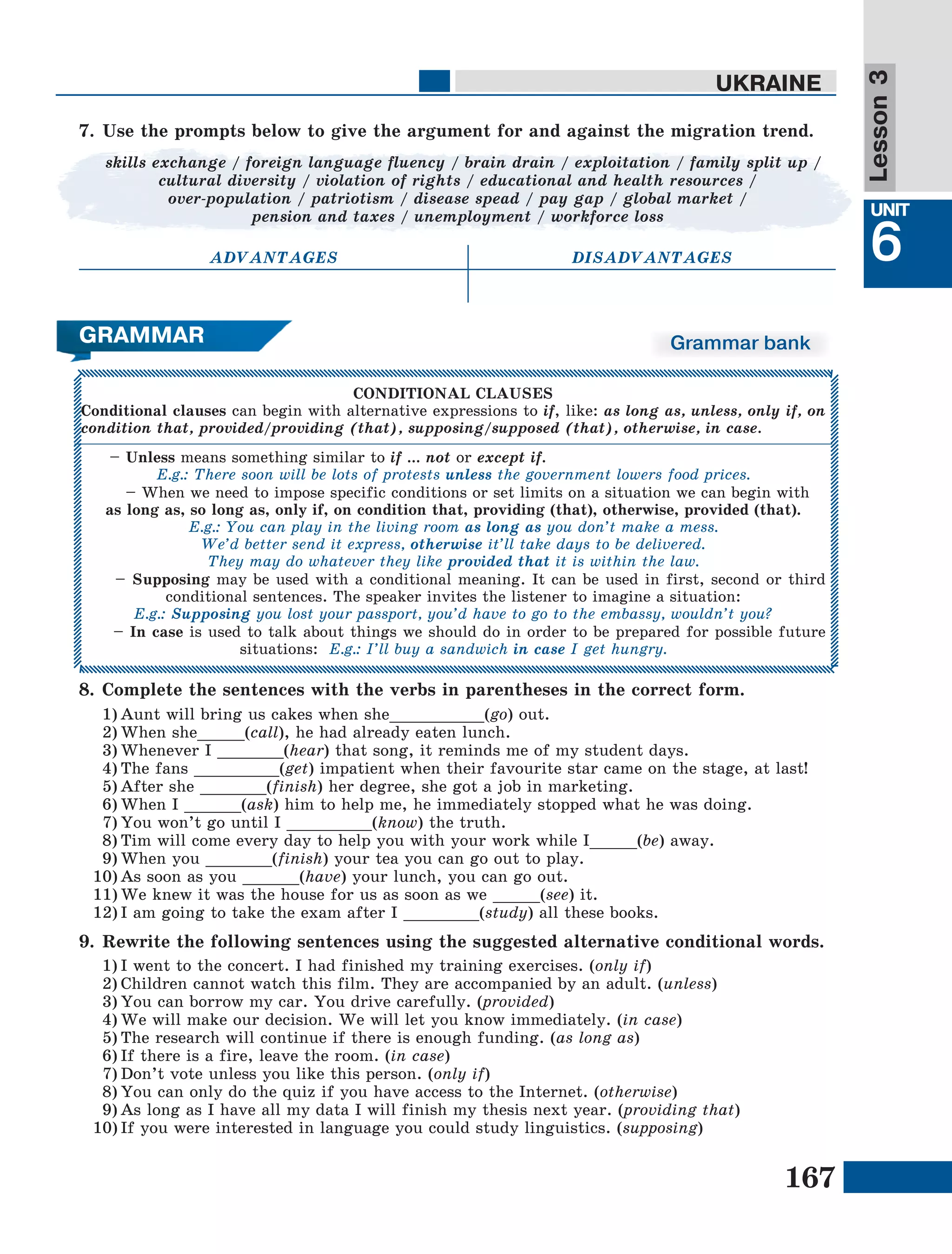 167
Lesson1
UNIT
6
UKRAINE
Lesson3
Grammar bank
7.	Use the prompts below to give the argument for and against the migration trend.
skills exchange / foreign language fluency / brain drain / exploitation / family split up /
cultural diversity / violation of rights / educational and health resources /
over-population / patriotism / disease spead / pay gap / global market /
pension and taxes / unemployment / workforce loss
ADVANTAGES DISADVANTAGES
9.	Rewrite the following sentences using the suggested alternative conditional words.
1)	I went to the concert. I had finished my training exercises. (only if)
2)	Children cannot watch this film. They are accompanied by an adult. (unless)
3)	You can borrow my car. You drive carefully. (provided)
4)	We will make our decision. We will let you know immediately. (in case)
5)	The research will continue if there is enough funding. (as long as)
6)	If there is a fire, leave the room. (in case)
7)	Don’t vote unless you like this person. (only if)
8)	You can only do the quiz if you have access to the Internet. (otherwise)
9)	As long as I have all my data I will finish my thesis next year. (providing that)
10)	If you were interested in language you could study linguistics. (supposing)
8.	Complete the sentences with the verbs in parentheses in the correct form.
1)	Aunt will bring us cakes when she__________(go) out.
2)	When she_____(call), he had already eaten lunch.
3)	Whenever I _______(hear) that song, it reminds me of my student days.
4)	The fans _________(get) impatient when their favourite star came on the stage, at last!
5)	After she _______(finish) her degree, she got a job in marketing.
6)	When I ______(ask) him to help me, he immediately stopped what he was doing.
7)	You won’t go until I _________(know) the truth.
8)	Tim will come every day to help you with your work while I_____(be) away.
9)	When you _______(finish) your tea you can go out to play.
10)	As soon as you ______(have) your lunch, you can go out.
11)	We knew it was the house for us as soon as we _____(see) it.
12)	I am going to take the exam after I ________(study) all these books.
CONDITIONAL CLAUSES
Conditional clauses can begin with alternative expressions to if, like: as long as, unless, only if, on
condition that, provided/providing (that), supposing/supposed (that), otherwise, in case.
– Unless means something similar to if … not or except if.
E.g.: There soon will be lots of protests unless the government lowers food prices.
– When we need to impose specific conditions or set limits on a situation we can begin with
as long as, so long as, only if, on condition that, providing (that), otherwise, provided (that).
E.g.: You can play in the living room as long as you don’t make a mess.
We’d better send it express, otherwise it’ll take days to be delivered.
They may do whatever they like provided that it is within the law.
– Supposing may be used with a conditional meaning. It can be used in first, second or third
conditional sentences. The speaker invites the listener to imagine a situation:
E.g.: Supposing you lost your passport, you’d have to go to the embassy, wouldn’t you?
– In case is used to talk about things we should do in order to be prepared for possible future
situations: E.g.: I’ll buy a sandwich in case I get hungry.
GRAMMAR
 