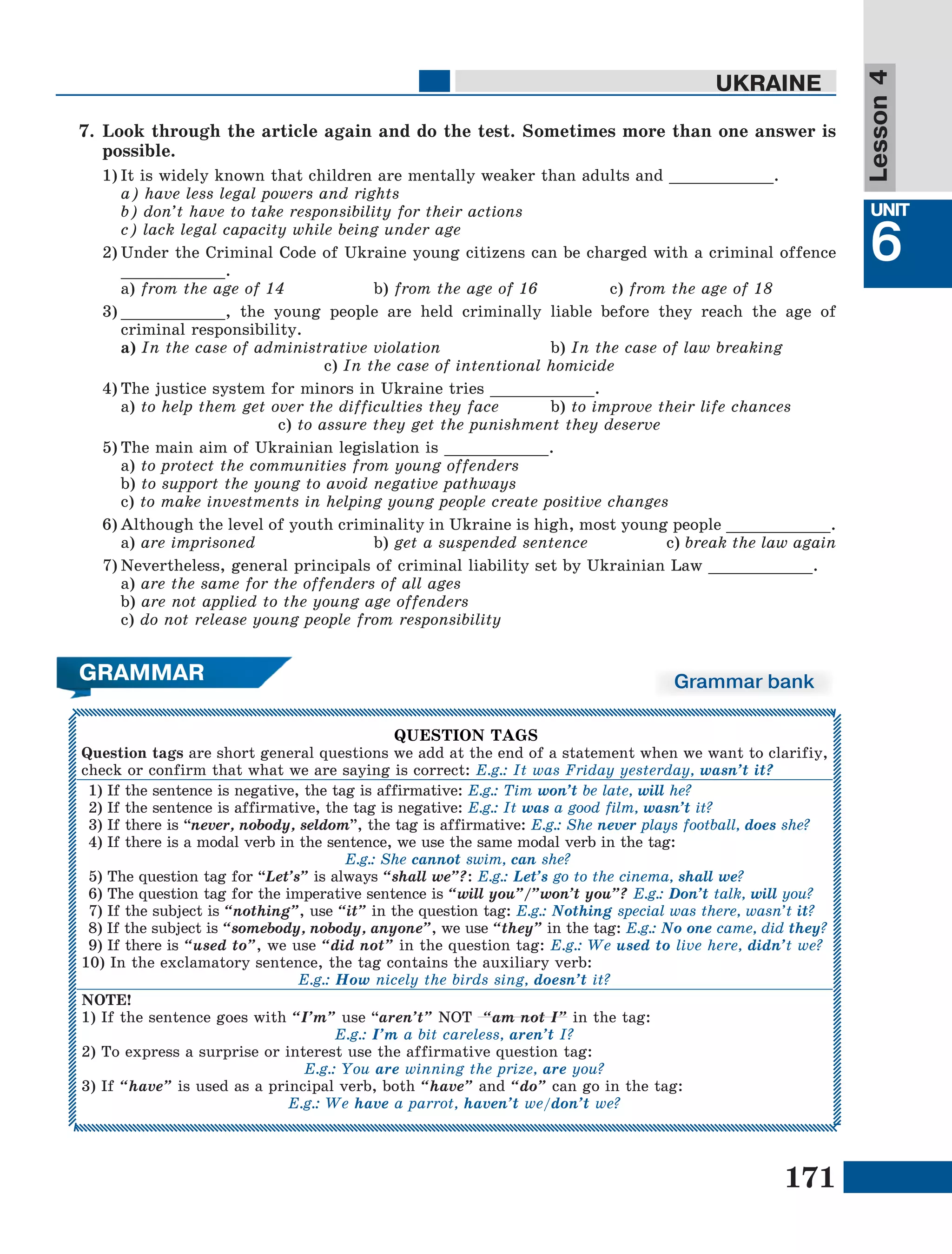 171
Lesson1
UNIT
6
UKRAINE
Lesson4
GRAMMAR Grammar bank
QUESTION TAGS
Question tags are short general questions we add at the end of a statement when we want to clarifiy,
check or confirm that what we are saying is correct: E.g.: It was Friday yesterday, wasn’t it?
1) If the sentence is negative, the tag is affirmative: E.g.: Tim won’t be late, will he?
2) If the sentence is affirmative, the tag is negative: E.g.: It was a good film, wasn’t it?
3) If there is “never, nobody, seldom”, the tag is affirmative: E.g.: She never plays football, does she?
4) If there is a modal verb in the sentence, we use the same modal verb in the tag:
E.g.: She cannot swim, can she?
5) The question tag for “Let’s” is always “shall we”?: E.g.: Let’s go to the cinema, shall we?
6) The question tag for the imperative sentence is “will you”/”won’t you”? E.g.: Don’t talk, will you?
7) If the subject is “nothing”, use “it” in the question tag: E.g.: Nothing special was there, wasn’t it?
8) If the subject is “somebody, nobody, anyone”, we use “they” in the tag: E.g.: No one came, did they?
9) If there is “used to”, we use “did not” in the question tag: E.g.: We used to live here, didn’t we?
10) In the exclamatory sentence, the tag contains the auxiliary verb:
E.g.: How nicely the birds sing, doesn’t it?
NOTE!
1) If the sentence goes with “I’m” use “aren’t” NOT “am not I” in the tag:
E.g.: I’m a bit careless, aren’t I?
2) To express a surprise or interest use the affirmative question tag:
E.g.: You are winning the prize, are you?
3) If “have” is used as a principal verb, both “have” and “do” can go in the tag:
E.g.: We have a parrot, haven’t we/don’t we?
7.	Look through the article again and do the test. Sometimes more than one answer is
possible.
1)	It is widely known that children are mentally weaker than adults and ___________.
	 a) have less legal powers and rights
	 b) don’t have to take responsibility for their actions
	 c) lack legal capacity while being under age
2)	Under the Criminal Code of Ukraine young citizens can be charged with a criminal offence
___________.
	a) from the age of 14		 b) from the age of 16		 c) from the age of 18
3)	___________, the young people are held criminally liable before they reach the age of
criminal responsibility.
	 a) In the case of administrative violation 		 b) In the case of law breaking
c) In the case of intentional homicide
4)	The justice system for minors in Ukraine tries ___________.
	 a) to help them get over the difficulties they face 	 b) to improve their life chances
c) to assure they get the punishment they deserve
5)	The main aim of Ukrainian legislation is ___________.
	 a) to protect the communities from young offenders
	 b) to support the young to avoid negative pathways
	 c) to make investments in helping young people create positive changes
6)	Although the level of youth criminality in Ukraine is high, most young people ___________.
	 a) are imprisoned 		 b) get a suspended sentence 	 c) break the law again
7)	Nevertheless, general principals of criminal liability set by Ukrainian Law ___________.
	 a) are the same for the offenders of all ages 	
	 b) are not applied to the young age offenders
	 c) do not release young people from responsibility
 