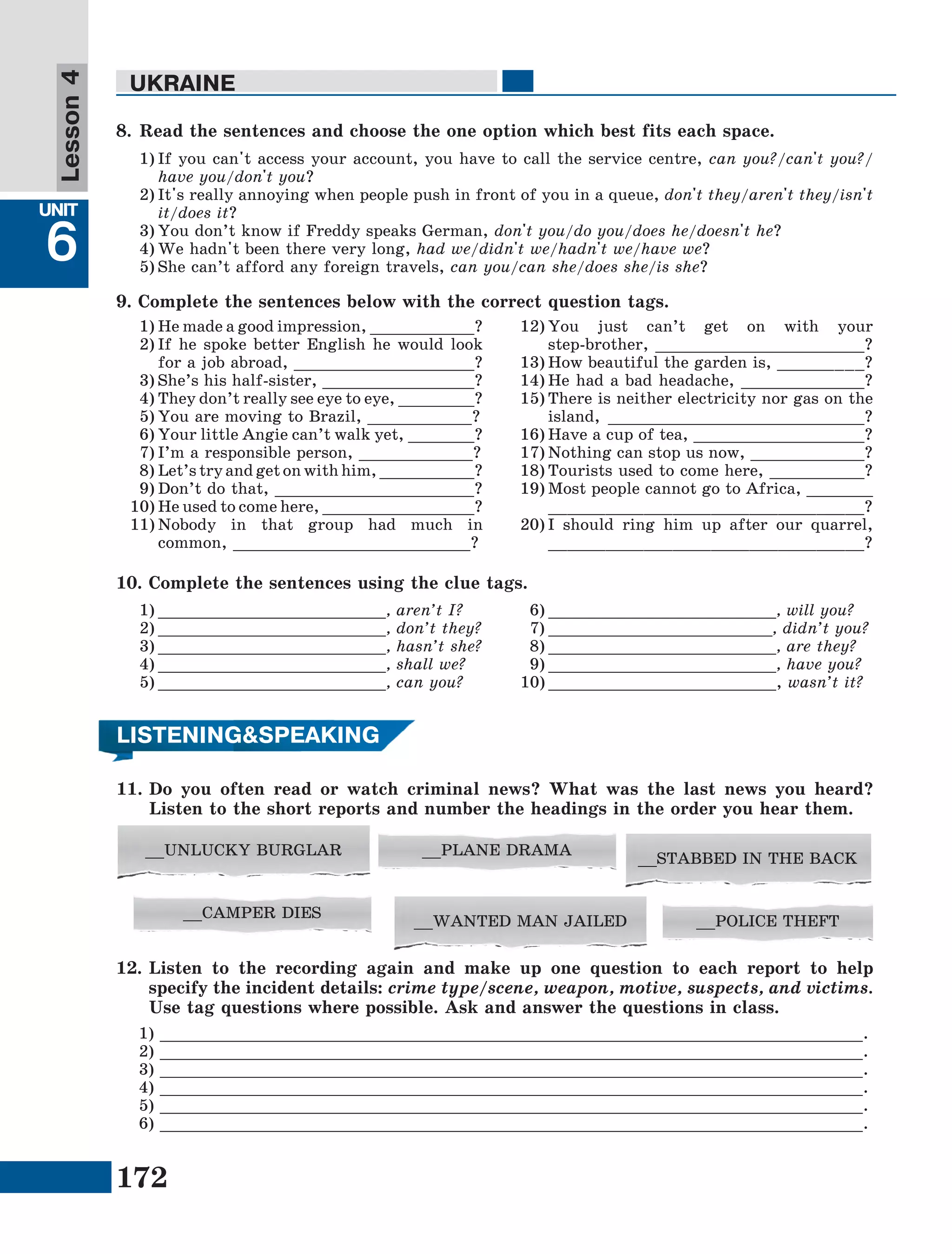 172
Lesson1
UNIT
6
UKRAINE
Lesson4
9. Complete the sentences below with the correct question tags.
1)	He made a good impression, ___________?
2)	If he spoke better English he would look
for a job abroad, ___________________?
3)	She’s his half-sister, ________________?
4)	They don’t really see eye to eye, ________?
5)	You are moving to Brazil, ___________?
6)	Your little Angie can’t walk yet, _______?
7)	I’m a responsible person, ____________?
8)	Let’s try and get on with him, __________?
9)	Don’t do that, _____________________?
10)	He used to come here, ________________?
11)	Nobody in that group had much in
common, _________________________?
12)	You just can’t get on with your
step-brother, ______________________?
13)	How beautiful the garden is, _________?
14)	He had a bad headache, _____________?
15)	There is neither electricity nor gas on the
island, ___________________________?
16)	Have a cup of tea, __________________?
17)	Nothing can stop us now, ____________?
18)	Tourists used to come here, __________?
19)	Most people cannot go to Africa, _______
_________________________________?
20)	I should ring him up after our quarrel,
_________________________________?
10.	Complete the sentences using the clue tags.
1)	________________________, aren’t I?
2)	________________________, don’t they?
3)	________________________, hasn’t she?
4)	________________________, shall we?
5)	________________________, can you?
6)	________________________, will you?
7)	________________________, didn’t you?
8)	________________________, are they?
9)	________________________, have you?
10)	________________________, wasn’t it?
LISTENING&SPEAKING
12.	Listen to the recording again and make up one question to each report to help
specify the incident details: crime type/scene, weapon, motive, suspects, and victims.
Use tag questions where possible. Ask and answer the questions in class.
1) __________________________________________________________________________.
2) __________________________________________________________________________.
3) __________________________________________________________________________.
4) __________________________________________________________________________.
5) __________________________________________________________________________.
6) __________________________________________________________________________.
11.	Do you often read or watch criminal news? What was the last news you heard?
Listen to the short reports and number the headings in the order you hear them.
8.	Read the sentences and choose the one option which best fits each space.
1)	If you can't access your account, you have to call the service centre, can you?/can't you?/
have you/don't you?
2)	It's really annoying when people push in front of you in a queue, don't they/aren't they/isn't
it/does it?
3)	You don’t know if Freddy speaks German, don't you/do you/does he/doesn't he?
4)	We hadn't been there very long, had we/didn't we/hadn't we/have we?
5)	She can’t afford any foreign travels, can you/can she/does she/is she?
__UNLUCKY BURGLAR
__CAMPER DIES
__PLANE DRAMA
__WANTED MAN JAILED
__STABBED IN THE BACK
__POLICE THEFT
 