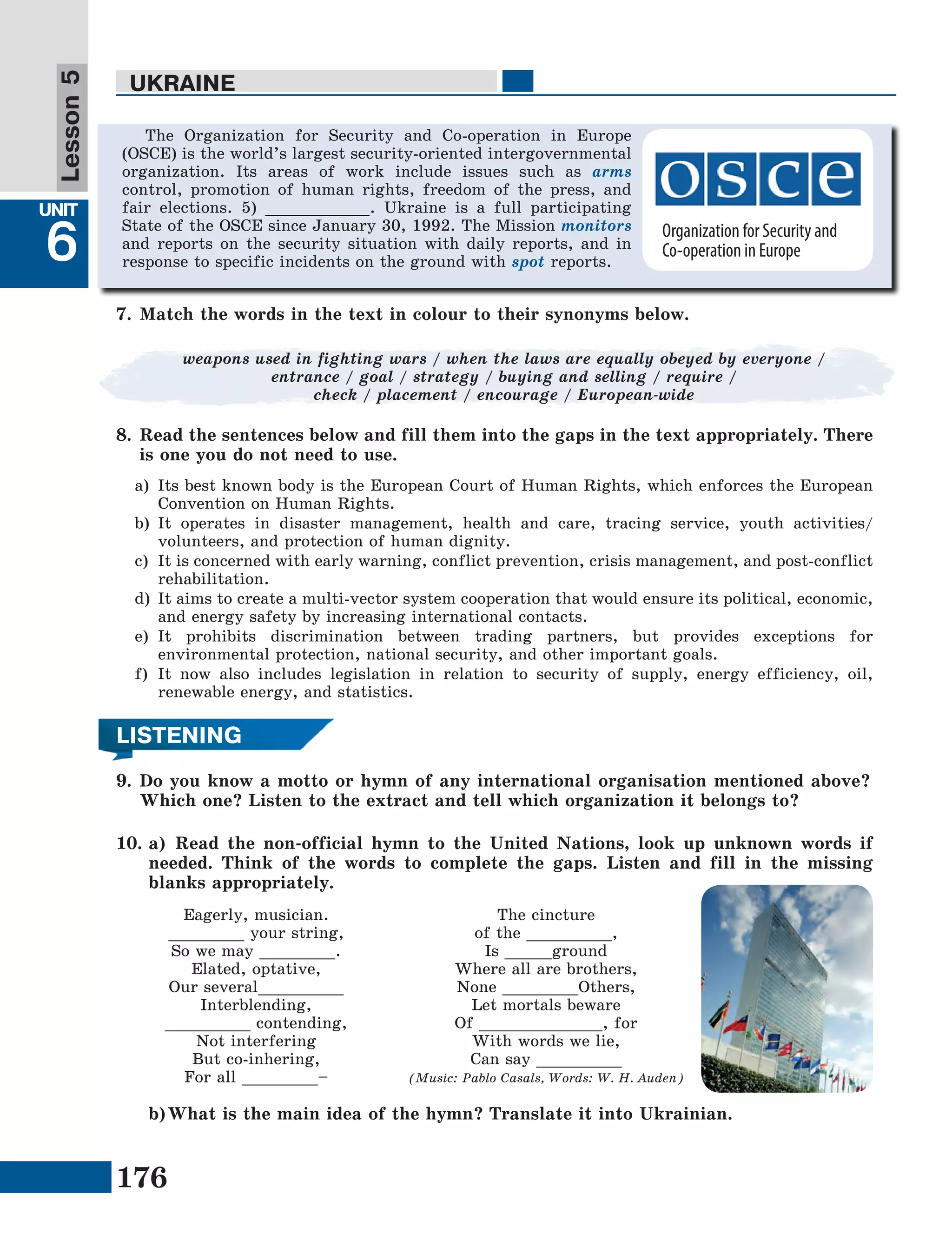 176
Lesson1
UNIT
6
UKRAINE
Lesson5
LISTENING
9.	Do you know a motto or hymn of any international organisation mentioned above?
Which one? Listen to the extract and tell which organization it belongs to?
10.	a)	Read the non-official hymn to the United Nations, look up unknown words if
needed. Think of the words to complete the gaps. Listen and fill in the missing
blanks appropriately.
Eagerly, musician.
________ your string,
So we may ________.
Elated, optative,
Our several_________
Interblending,
_________ contending,
Not interfering
But co-inhering,
For all ________–
The cincture
of the _________,
Is _____ground
Where all are brothers,
None ________Others,
Let mortals beware
Of _____________, for
With words we lie,
Can say _________
(Music: Pablo Casals, Words: W. H. Auden)
b)	What is the main idea of the hymn? Translate it into Ukrainian.
7.	Match the words in the text in colour to their synonyms below.
8.	Read the sentences below and fill them into the gaps in the text appropriately. There
is one you do not need to use.
a)	 Its best known body is the European Court of Human Rights, which enforces the European
Convention on Human Rights.
b)	It operates in disaster management, health and care, tracing service, youth activities/
volunteers, and protection of human dignity.
c)	 It is concerned with early warning, conflict prevention, crisis management, and post-conflict
rehabilitation.
d)	It aims to create a multi-vector system cooperation that would ensure its political, economic,
and energy safety by increasing international contacts.
e)	It prohibits discrimination between trading partners, but provides exceptions for
environmental protection, national security, and other important goals.
f)	It now also includes legislation in relation to security of supply, energy efficiency, oil,
renewable energy, and statistics.
The Organization for Security and Co-operation in Europe
(OSCE) is the world’s largest security-oriented intergovernmental
organization. Its areas of work include issues such as arms
control, promotion of human rights, freedom of the press, and
fair elections. 5) ___________. Ukraine is a full participating
State of the OSCE since January 30, 1992. The Mission monitors
and reports on the security situation with daily reports, and in
response to specific incidents on the ground with spot reports.
weapons used in fighting wars / when the laws are equally obeyed by everyone /
entrance / goal / strategy / buying and selling / require /
check / placement / encourage / European-wide
Organization for Security and
Co-operation in Europe
 