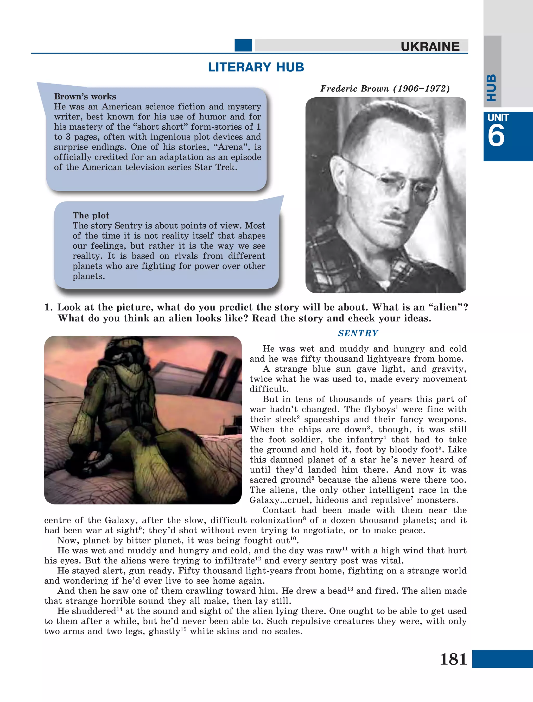 181
Lesson1
UNIT
6
UKRAINE
HUB
SENTRY
He was wet and muddy and hungry and cold
and he was fifty thousand lightyears from home.
A strange blue sun gave light, and gravity,
twice what he was used to, made every movement
difficult.
But in tens of thousands of years this part of
war hadn’t changed. The flyboys1
were fine with
their sleek2
spaceships and their fancy weapons.
When the chips are down3
, though, it was still
the foot soldier, the infantry4
that had to take
the ground and hold it, foot by bloody foot5
. Like
this damned planet of a star he’s never heard of
until they’d landed him there. And now it was
sacred ground6
because the aliens were there too.
The aliens, the only other intelligent race in the
Galaxy…cruel, hideous and repulsive7
monsters.
Contact had been made with them near the
centre of the Galaxy, after the slow, difficult colonization8
of a dozen thousand planets; and it
had been war at sight9
; they’d shot without even trying to negotiate, or to make peace.
Now, planet by bitter planet, it was being fought out10
.
He was wet and muddy and hungry and cold, and the day was raw11
with a high wind that hurt
his eyes. But the aliens were trying to infiltrate12
and every sentry post was vital.
He stayed alert, gun ready. Fifty thousand light-years from home, fighting on a strange world
and wondering if he’d ever live to see home again.
And then he saw one of them crawling toward him. He drew a bead13
and fired. The alien made
that strange horrible sound they all make, then lay still.
He shuddered14
at the sound and sight of the alien lying there. One ought to be able to get used
to them after a while, but he’d never been able to. Such repulsive creatures they were, with only
two arms and two legs, ghastly15
white skins and no scales.
LITERARY HUB
Frederic Brown (1906–1972)
The plot
The story Sentry is about points of view. Most
of the time it is not reality itself that shapes
our feelings, but rather it is the way we see
reality. It is based on rivals from different
planets who are fighting for power over other
planets.
Brown’s works
He was an American science fiction and mystery
writer, best known for his use of humor and for
his mastery of the “short short” form-stories of 1
to 3 pages, often with ingenious plot devices and
surprise endings. One of his stories, “Arena”, is
officially credited for an adaptation as an episode
of the American television series Star Trek.
1.	Look at the picture, what do you predict the story will be about. What is an “alien”?
What do you think an alien looks like? Read the story and check your ideas.
 