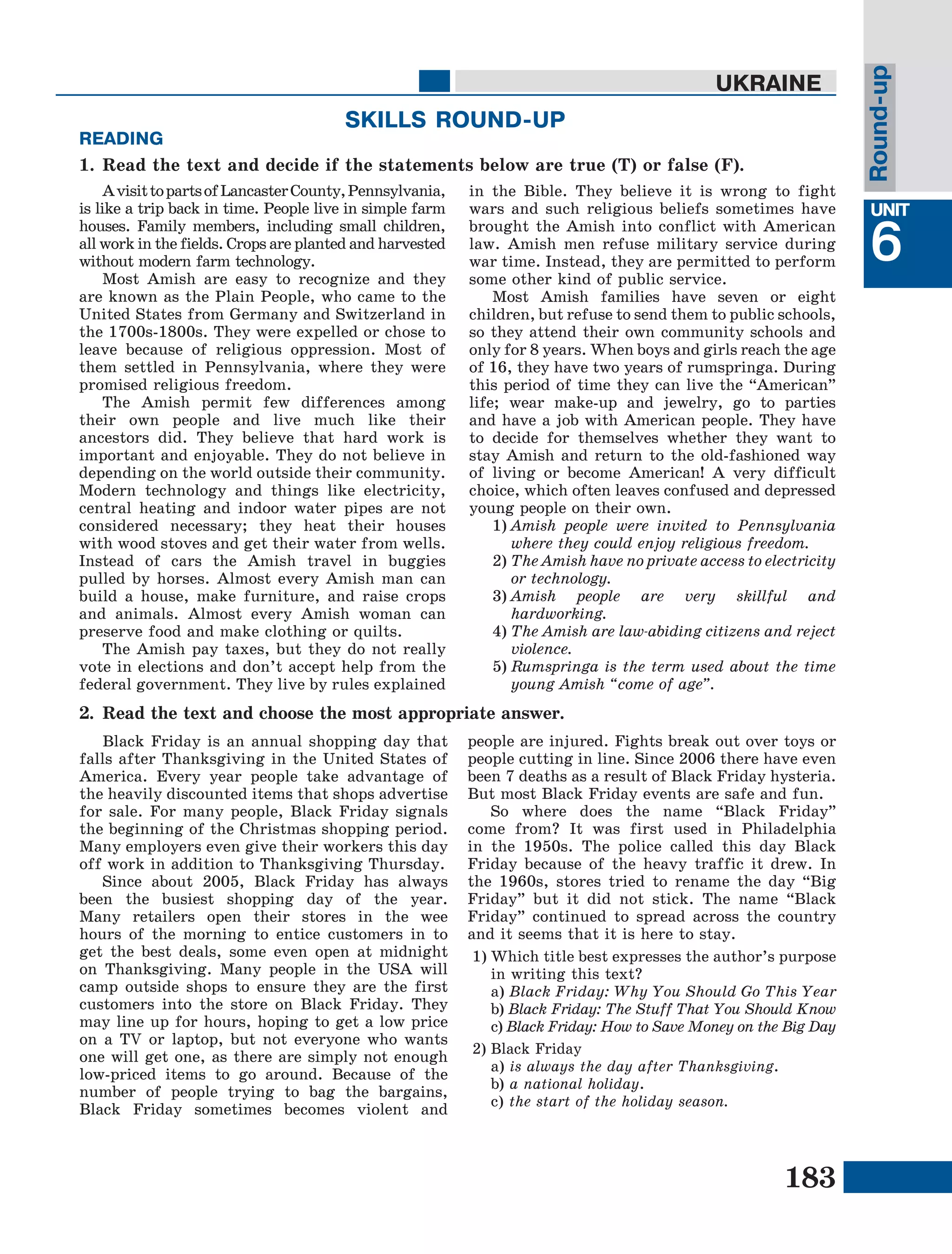 183
Lesson1
UNIT
6
UKRAINE
AvisittopartsofLancasterCounty,Pennsylvania,
is like a trip back in time. People live in simple farm
houses. Family members, including small children,
all work in the fields. Crops are planted and harvested
without modern farm technology.
Most Amish are easy to recognize and they
are known as the Plain People, who came to the
United States from Germany and Switzerland in
the 1700s-1800s. They were expelled or chose to
leave because of religious oppression. Most of
them settled in Pennsylvania, where they were
promised religious freedom.
The Amish permit few differences among
their own people and live much like their
ancestors did. They believe that hard work is
important and enjoyable. They do not believe in
depending on the world outside their community.
Modern technology and things like electricity,
central heating and indoor water pipes are not
considered necessary; they heat their houses
with wood stoves and get their water from wells.
Instead of cars the Amish travel in buggies
pulled by horses. Almost every Amish man can
build a house, make furniture, and raise crops
and animals. Almost every Amish woman can
preserve food and make clothing or quilts.
The Amish pay taxes, but they do not really
vote in elections and don’t accept help from the
federal government. They live by rules explained
in the Bible. They believe it is wrong to fight
wars and such religious beliefs sometimes have
brought the Amish into conflict with American
law. Amish men refuse military service during
war time. Instead, they are permitted to perform
some other kind of public service.
Most Amish families have seven or eight
children, but refuse to send them to public schools,
so they attend their own community schools and
only for 8 years. When boys and girls reach the age
of 16, they have two years of rumspringa. During
this period of time they can live the “American”
life; wear make-up and jewelry, go to parties
and have a job with American people. They have
to decide for themselves whether they want to
stay Amish and return to the old-fashioned way
of living or become American! A very difficult
choice, which often leaves confused and depressed
young people on their own.
1)	Amish people were invited to Pennsylvania
where they could enjoy religious freedom.
2)	The Amish have no private access to electricity
or technology.
3)	Amish people are very skillful and
hardworking.
4)	The Amish are law-abiding citizens and reject
violence.
5)	Rumspringa is the term used about the time
young Amish “come of age”.
Round-up
SKILLS ROUND-UP
1.	Read the text and decide if the statements below are true (Т) or false (F).
READING
2.	Read the text and choose the most appropriate answer.
Black Friday is an annual shopping day that
falls after Thanksgiving in the United States of
America. Every year people take advantage of
the heavily discounted items that shops advertise
for sale. For many people, Black Friday signals
the beginning of the Christmas shopping period.
Many employers even give their workers this day
off work in addition to Thanksgiving Thursday.
Since about 2005, Black Friday has always
been the busiest shopping day of the year.
Many retailers open their stores in the wee
hours of the morning to entice customers in to
get the best deals, some even open at midnight
on Thanksgiving. Many people in the USA will
camp outside shops to ensure they are the first
customers into the store on Black Friday. They
may line up for hours, hoping to get a low price
on a TV or laptop, but not everyone who wants
one will get one, as there are simply not enough
low-priced items to go around. Because of the
number of people trying to bag the bargains,
Black Friday sometimes becomes violent and
people are injured. Fights break out over toys or
people cutting in line. Since 2006 there have even
been 7 deaths as a result of Black Friday hysteria.
But most Black Friday events are safe and fun.
So where does the name “Black Friday”
come from? It was first used in Philadelphia
in the 1950s. The police called this day Black
Friday because of the heavy traffic it drew. In
the 1960s, stores tried to rename the day “Big
Friday” but it did not stick. The name “Black
Friday” continued to spread across the country
and it seems that it is here to stay.
1)	Which title best expresses the author’s purpose
in writing this text?
	a) Black Friday: Why You Should Go This Year
	b) Black Friday: The Stuff That You Should Know
	c) Black Friday: How to Save Money on the Big Day
2)	Black Friday
	a) is always the day after Thanksgiving.
	b) a national holiday.
	с) the start of the holiday season.
 
