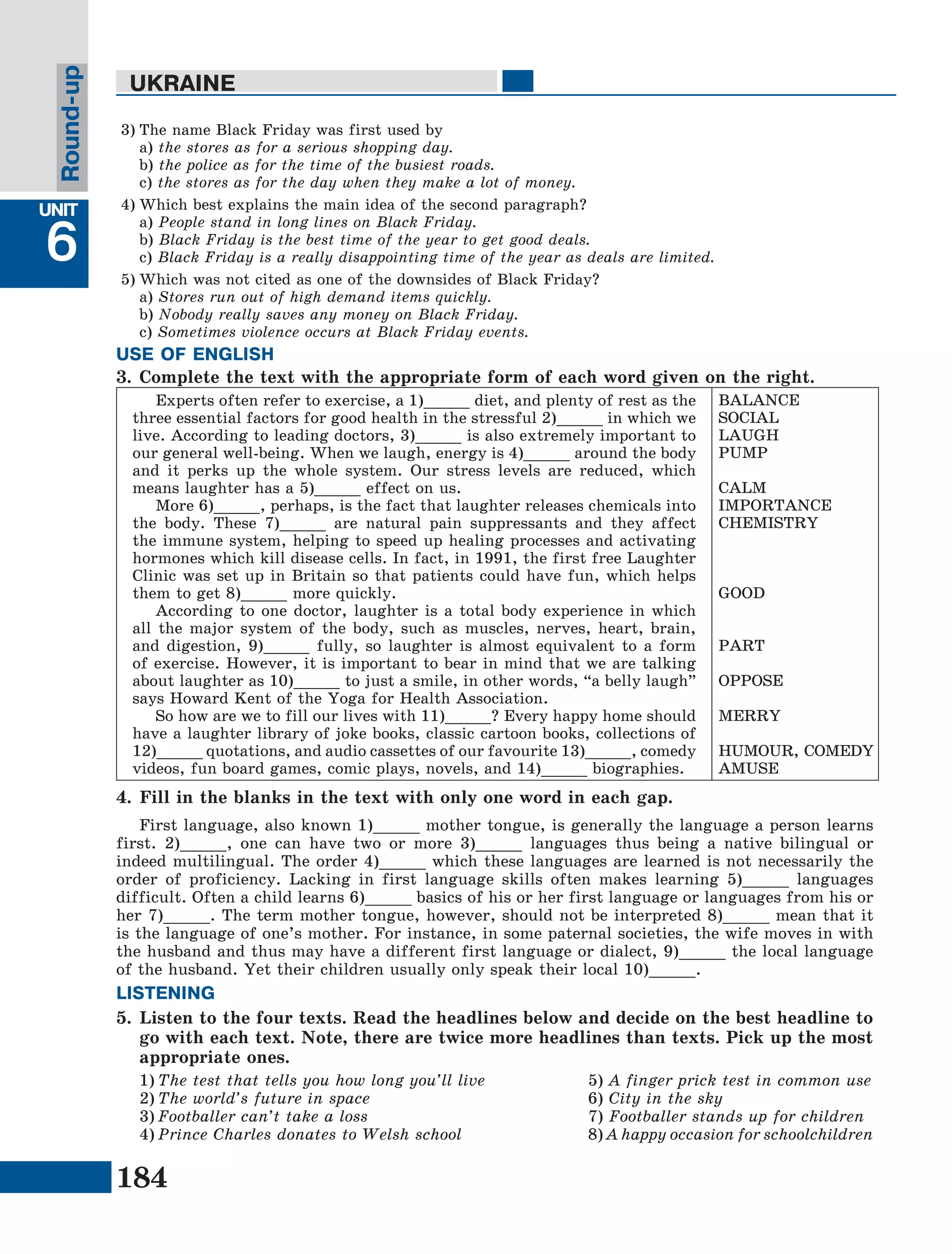 184
Lesson1
UNIT
6
UKRAINE
Round-up
3)	The name Black Friday was first used by
	а) the stores as for a serious shopping day.
	b) the police as for the time of the busiest roads.
	с) the stores as for the day when they make a lot of money.
4)	Which best explains the main idea of the second paragraph?
	a) People stand in long lines on Black Friday.
	b) Black Friday is the best time of the year to get good deals.
	c) Black Friday is a really disappointing time of the year as deals are limited.
5)	Which was not cited as one of the downsides of Black Friday?
	a) Stores run out of high demand items quickly.
	b) Nobody really saves any money on Black Friday.
	c) Sometimes violence occurs at Black Friday events.
3.	Complete the text with the appropriate form of each word given on the right.
Experts often refer to exercise, a 1)_____ diet, and plenty of rest as the
three essential factors for good health in the stressful 2)_____ in which we
live. According to leading doctors, 3)_____ is also extremely important to
our general well-being. When we laugh, energy is 4)_____ around the body
and it perks up the whole system. Our stress levels are reduced, which
means laughter has a 5)_____ effect on us.
More 6)_____, perhaps, is the fact that laughter releases chemicals into
the body. These 7)_____ are natural pain suppressants and they affect
the immune system, helping to speed up healing processes and activating
hormones which kill disease cells. In fact, in 1991, the first free Laughter
Clinic was set up in Britain so that patients could have fun, which helps
them to get 8)_____ more quickly.
According to one doctor, laughter is a total body experience in which
all the major system of the body, such as muscles, nerves, heart, brain,
and digestion, 9)_____ fully, so laughter is almost equivalent to a form
of exercise. However, it is important to bear in mind that we are talking
about laughter as 10)_____ to just a smile, in other words, “a belly laugh”
says Howard Kent of the Yoga for Health Association.
So how are we to fill our lives with 11)_____? Every happy home should
have a laughter library of joke books, classic cartoon books, collections of
12)_____ quotations, and audio cassettes of our favourite 13)_____, comedy
videos, fun board games, comic plays, novels, and 14)_____ biographies.
BALANCE
SOCIAL
LAUGH
PUMP
CALM
IMPORTANCE
CHEMISTRY
GOOD
PART
OPPOSE
MERRY
HUMOUR, COMEDY
AMUSE
4.	Fill in the blanks in the text with only one word in each gap.
First language, also known 1)_____ mother tongue, is generally the language a person learns
first. 2)_____, one can have two or more 3)_____ languages thus being a native bilingual or
indeed multilingual. The order 4)_____ which these languages are learned is not necessarily the
order of proficiency. Lacking in first language skills often makes learning 5)_____ languages
difficult. Often a child learns 6)_____ basics of his or her first language or languages from his or
her 7)_____. The term mother tongue, however, should not be interpreted 8)_____ mean that it
is the language of one’s mother. For instance, in some paternal societies, the wife moves in with
the husband and thus may have a different first language or dialect, 9)_____ the local language
of the husband. Yet their children usually only speak their local 10)_____.
5.	Listen to the four texts. Read the headlines below and decide on the best headline to
go with each text. Note, there are twice more headlines than texts. Pick up the most
appropriate ones.
1)	The test that tells you how long you’ll live		 5) A finger prick test in common use
2)	The world’s future in space 				 6) City in the sky
3)	Footballer can’t take a loss 				 7) Footballer stands up for children
4)	Prince Charles donates to Welsh school 			 8) A happy occasion for schoolchildren
USE OF ENGLISH
LISTENING
 