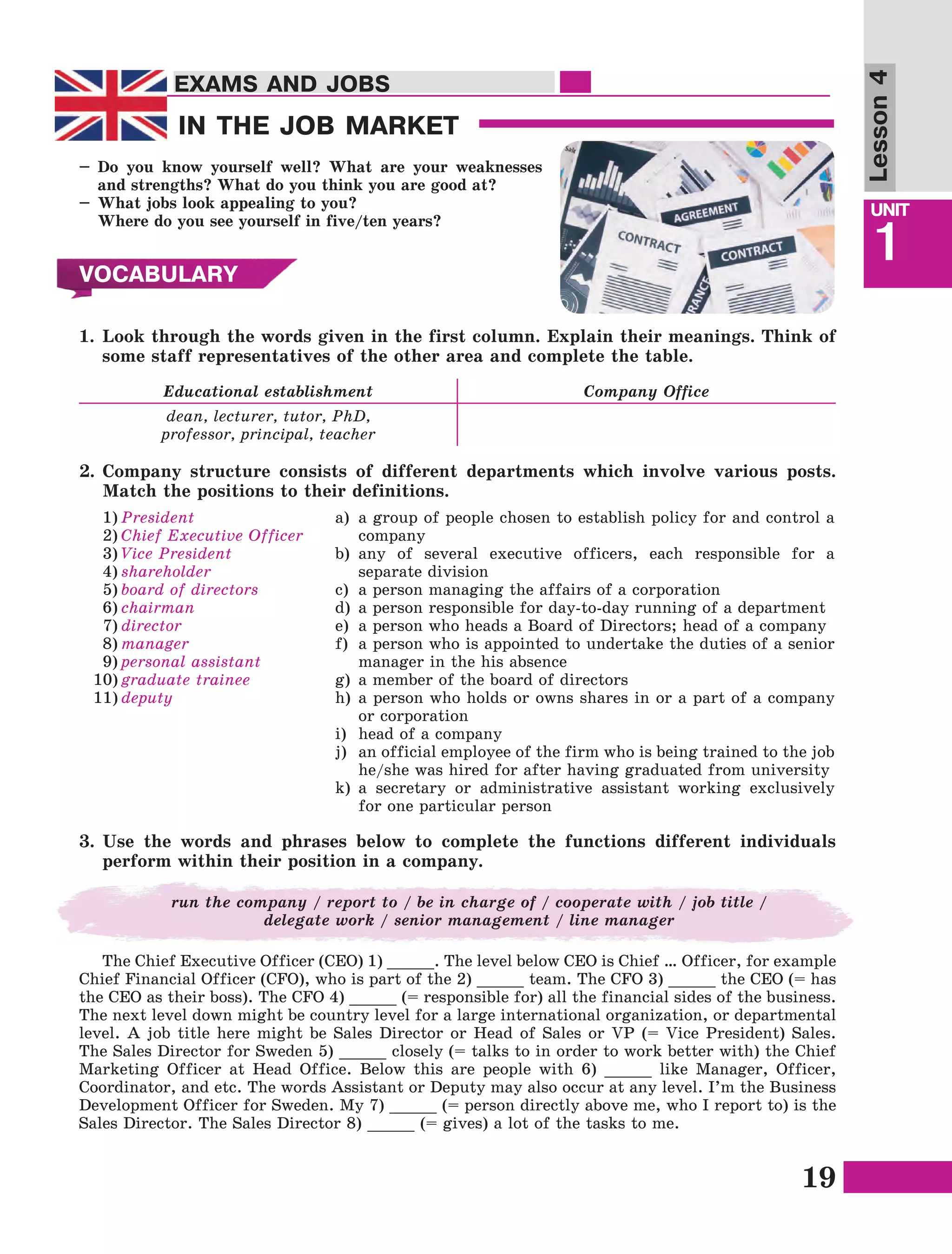 19
Lesson1
UNIT
1
EXAMS AND JOBSEXAMS AND JOBS
Lesson4
IN THE JOB MARKET
VOCABULARY
–	Do you know yourself well? What are your weaknesses
and strengths? What do you think you are good at?
–	What jobs look appealing to you?
	 Where do you see yourself in five/ten years?
1.	Look through the words given in the first column. Explain their meanings. Think of
some staff representatives of the other area and complete the table.
Educational establishment Company Office
dean, lecturer, tutor, PhD,
professor, principal, teacher
2.	Company structure consists of different departments which involve various posts.
Match the positions to their definitions.
1)	President
2)	Chief Executive Officer
3)	Vice President
4)	shareholder
5)	board of directors
6)	chairman
7)	director
8)	manager
9)	personal assistant
10)	graduate trainee
11)	deputy
a)	 a group of people chosen to establish policy for and control a
company
b)	any of several executive officers, each responsible for a
separate division
c)	 a person managing the affairs of a corporation
d)	a person responsible for day-to-day running of a department
e)	 a person who heads a Board of Directors; head of a company
f)	 a person who is appointed to undertake the duties of a senior
manager in the his absence
g)	a member of the board of directors
h)	a person who holds or owns shares in or a part of a company
or corporation
i)	 head of a company
j)	 an official employee of the firm who is being trained to the job
he/she was hired for after having graduated from university
k)	a secretary or administrative assistant working exclusively
for one particular person
3.	Use the words and phrases below to complete the functions different individuals
perform within their position in a company.
run the company / report to / be in charge of / cooperate with / job title /
delegate work / senior management / line manager
The Chief Executive Officer (CEO) 1) _____. The level below CEO is Chief … Officer, for example
Chief Financial Officer (CFO), who is part of the 2) _____ team. The CFO 3) _____ the CEO (= has
the CEO as their boss). The CFO 4) _____ (= responsible for) all the financial sides of the business.
The next level down might be country level for a large international organization, or departmental
level. A job title here might be Sales Director or Head of Sales or VP (= Vice President) Sales.
The Sales Director for Sweden 5) _____ closely (= talks to in order to work better with) the Chief
Marketing Officer at Head Office. Below this are people with 6) _____ like Manager, Officer,
Coordinator, and etc. The words Assistant or Deputy may also occur at any level. I’m the Business
Development Officer for Sweden. My 7) _____ (= person directly above me, who I report to) is the
Sales Director. The Sales Director 8) _____ (= gives) a lot of the tasks to me.
 