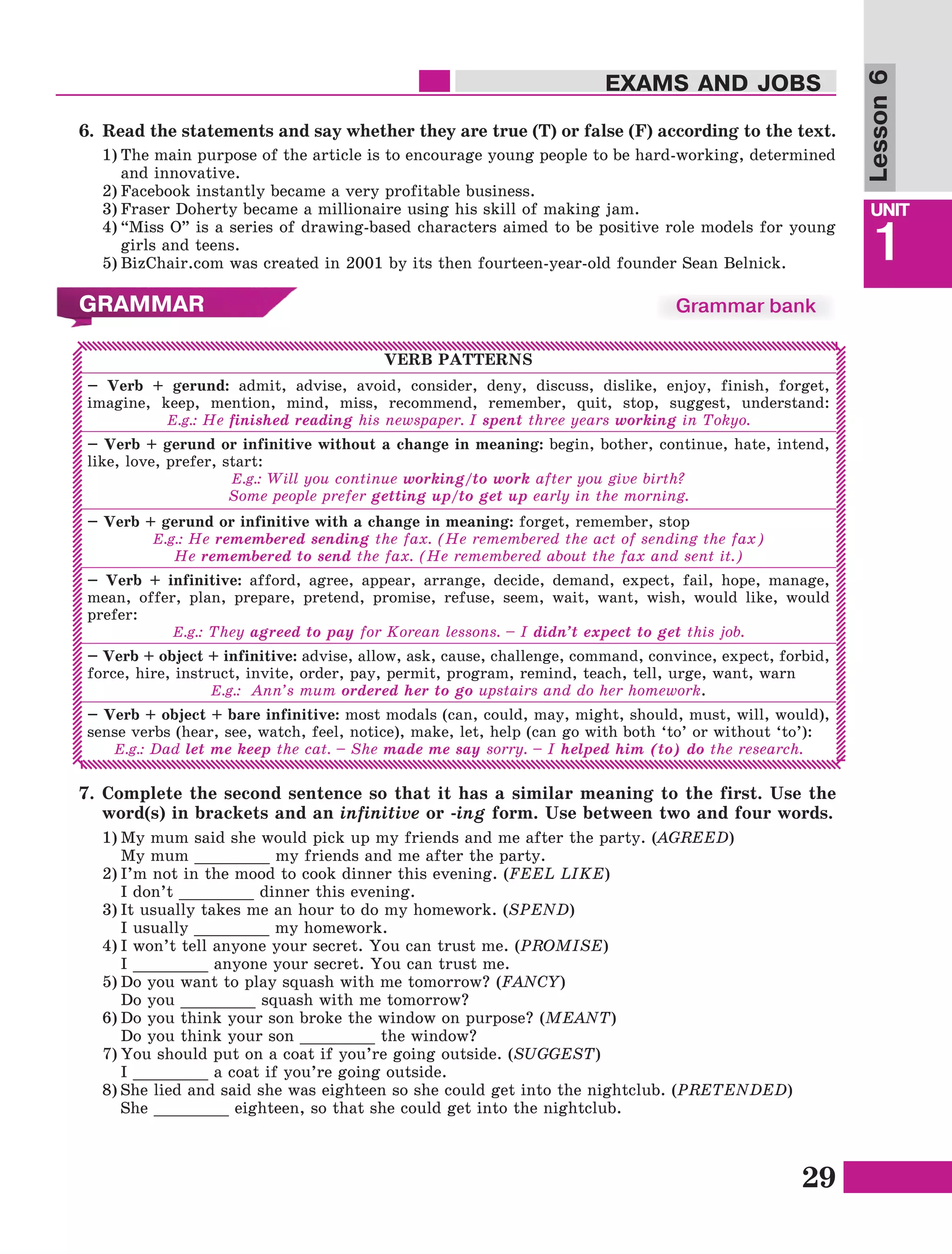 29
Lesson1
UNIT
1
EXAMS AND JOBS
Lesson6
VERB PATTERNS
– Verb + gerund: admit, advise, avoid, consider, deny, discuss, dislike, enjoy, finish, forget,
imagine, keep, mention, mind, miss, recommend, remember, quit, stop, suggest, understand:
E.g.: He finished reading his newspaper. I spent three years working in Tokyo.
– Verb + gerund or infinitive without a change in meaning: begin, bother, continue, hate, intend,
like, love, prefer, start:
E.g.: Will you continue working/to work after you give birth?
Some people prefer getting up/to get up early in the morning.
– Verb + gerund or infinitive with a change in meaning: forget, remember, stop
E.g.: He remembered sending the fax. (He remembered the act of sending the fax)
He remembered to send the fax. (He remembered about the fax and sent it.)
– Verb + infinitive: afford, agree, appear, arrange, decide, demand, expect, fail, hope, manage,
mean, offer, plan, prepare, pretend, promise, refuse, seem, wait, want, wish, would like, would
prefer:
E.g.: They agreed to pay for Korean lessons. – I didn’t expect to get this job.
– Verb + object + infinitive: advise, allow, ask, cause, challenge, command, convince, expect, forbid,
force, hire, instruct, invite, order, pay, permit, program, remind, teach, tell, urge, want, warn
E.g.: Ann’s mum ordered her to go upstairs and do her homework.
– Verb + object + bare infinitive: most modals (can, could, may, might, should, must, will, would),
sense verbs (hear, see, watch, feel, notice), make, let, help (can go with both ‘to’ or without ‘to’):
E.g.: Dad let me keep the cat. – She made me say sorry. – I helped him (to) do the research.
1)	My mum said she would pick up my friends and me after the party. (AGREED)
	 My mum ________ my friends and me after the party.
2)	I’m not in the mood to cook dinner this evening. (FEEL LIKE)
	 I don’t ________ dinner this evening.
3)	It usually takes me an hour to do my homework. (SPEND)
	 I usually ________ my homework.
4)	I won’t tell anyone your secret. You can trust me. (PROMISE)
	 I ________ anyone your secret. You can trust me.
5)	Do you want to play squash with me tomorrow? (FANCY)
	 Do you ________ squash with me tomorrow?
6)	Do you think your son broke the window on purpose? (MEANT)
	 Do you think your son ________ the window?
7)	You should put on a coat if you’re going outside. (SUGGEST)
	 I ________ a coat if you’re going outside.
8)	She lied and said she was eighteen so she could get into the nightclub. (PRETENDED)
	 She ________ eighteen, so that she could get into the nightclub.
7.	Complete the second sentence so that it has a similar meaning to the first. Use the
word(s) in brackets and an infinitive or -ing form. Use between two and four words.
GRAMMAR Grammar bank
6.	 Read the statements and say whether they are true (T) or false (F) according to the text.
1)	The main purpose of the article is to encourage young people to be hard-working, determined
and innovative.
2)	Facebook instantly became a very profitable business.
3)	Fraser Doherty became a millionaire using his skill of making jam.
4)	“Miss O” is a series of drawing-based characters aimed to be positive role models for young
girls and teens.
5)	BizChair.com was created in 2001 by its then fourteen-year-old founder Sean Belnick.
 