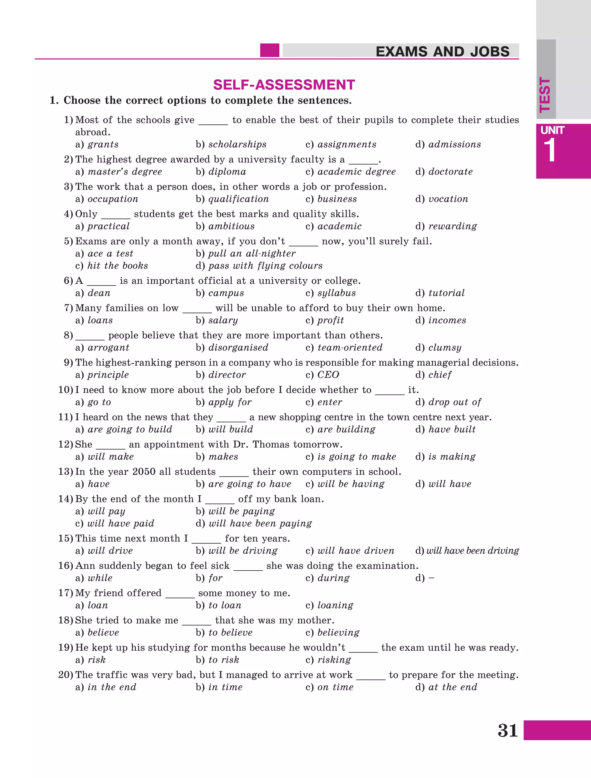 31
Lesson1
UNIT
1
EXAMS AND JOBS
SELF-ASSESSMENT
1)	Most of the schools give _____ to enable the best of their pupils to complete their studies
abroad.
	a) grants			b) scholarships 	 c) assignments		d) admissions
2)	The highest degree awarded by a university faculty is a _____.
	a) master’s degree 	b) diploma 		 c) academic degree 	 d) doctorate
3)	The work that a person does, in other words a job or profession.
	a) occupation		 b) qualification 	 c) business 		 d) vocation
4)	Only _____ students get the best marks and quality skills.
	a) practical		 b) ambitious		 c) academic		 d) rewarding
5)	Exams are only a month away, if you don’t _____ now, you’ll surely fail.
	a) ace a test		 b) pull an all-nighter	
	c) hit the books		 d) pass with flying colours  
6)	A _____ is an important official at a university or college.
	a) dean 			b) campus		 c) syllabus 		 d) tutorial
7)	Many families on low _____ will be unable to afford to buy their own home.
	a) loans	 		b) salary		 c) profit		 d) incomes
8)	_____ people believe that they are more important than others.
	a) arrogant 	 	b) disorganised		c) team-oriented 	 d) clumsy
9)	The highest-ranking person in a company who is responsible for making managerial decisions.
	a) principle 		 b) director 		 c) CEO			d) chief
10)	I need to know more about the job before I decide whether to _____ it.
	a) go to			b) apply for 		 c) enter			d) drop out of
11)	I heard on the news that they _____ a new shopping centre in the town centre next year.
	a) are going to build 	 b) will build 		 c) are building 	 d) have built
12)	She _____ an appointment with Dr. Thomas tomorrow.
	a) will make		 b) makes		 c) is going to make	d) is making
13)	In the year 2050 all students _____ their own computers in school.
	a) have	 		b) are going to have	c) will be having	d) will have
14)	By the end of the month I _____ off my bank loan.
	a) will pay 		 b) will be paying
	 c) will have paid 		 d) will have been paying
15)	This time next month I _____ for ten years.
	a) will drive		 b) will be driving	 c) will have driven	 d) will have been driving
16)	Ann suddenly began to feel sick _____ she was doing the examination.
	a) while			b) for	 		c) during 		 d) –
17)	My friend offered _____ some money to me.
	a) loan			b) to loan 		 c) loaning
18)	She tried to make me _____ that she was my mother.
	a) believe 		 b) to believe		 c) believing
19)	He kept up his studying for months because he wouldn’t _____ the exam until he was ready.
	a) risk			b) to risk	 	c) risking
20)	The traffic was very bad, but I managed to arrive at work _____ to prepare for the meeting.
	a) in the end 		 b) in time	 	c) on time		 d) at the end
TEST
1.	Choose the correct options to complete the sentences.
 