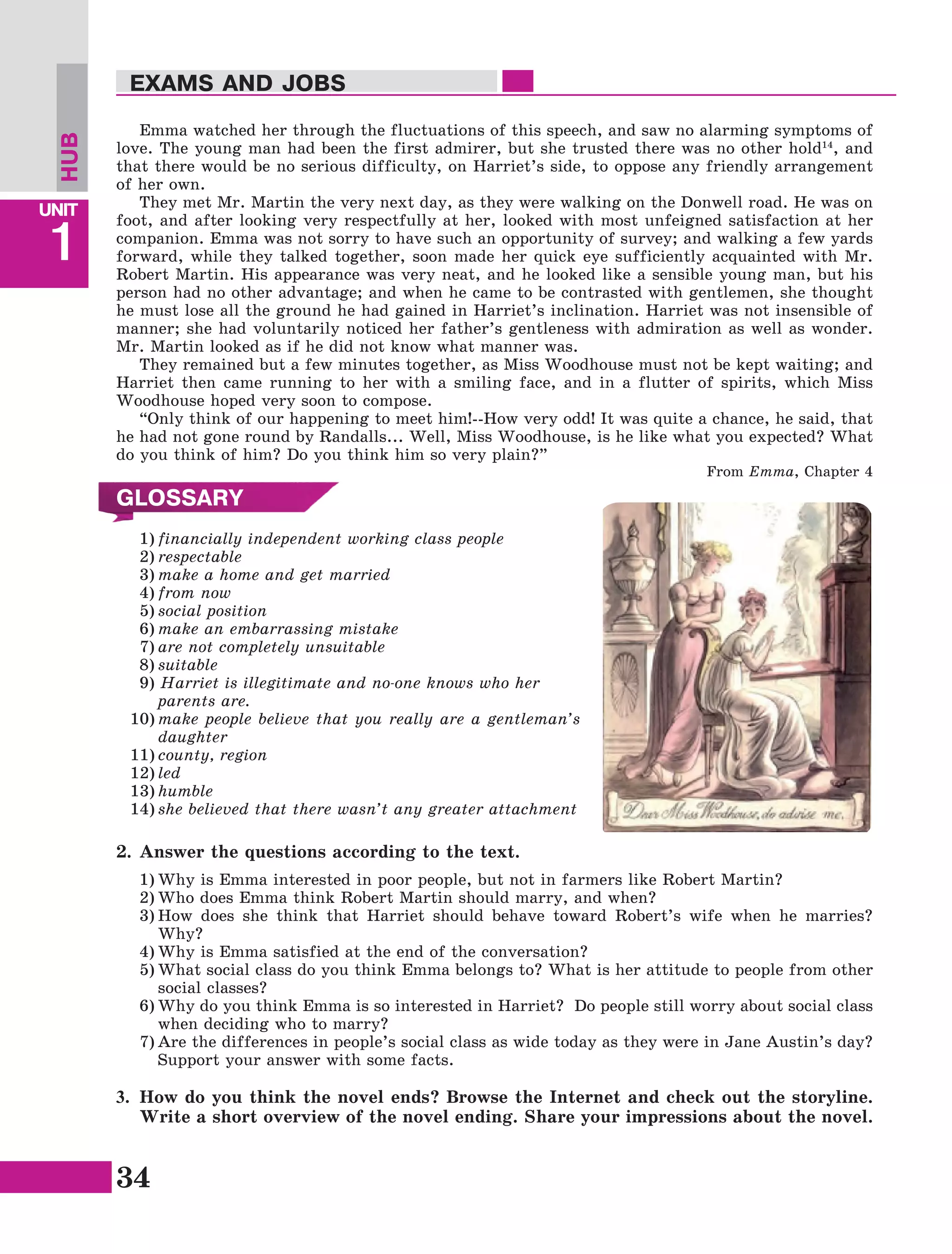 34
Lesson1
UNIT
1
EXAMS AND JOBS
Emma watched her through the fluctuations of this speech, and saw no alarming symptoms of
love. The young man had been the first admirer, but she trusted there was no other hold14
, and
that there would be no serious difficulty, on Harriet’s side, to oppose any friendly arrangement
of her own.
They met Mr. Martin the very next day, as they were walking on the Donwell road. He was on
foot, and after looking very respectfully at her, looked with most unfeigned satisfaction at her
companion. Emma was not sorry to have such an opportunity of survey; and walking a few yards
forward, while they talked together, soon made her quick eye sufficiently acquainted with Mr.
Robert Martin. His appearance was very neat, and he looked like a sensible young man, but his
person had no other advantage; and when he came to be contrasted with gentlemen, she thought
he must lose all the ground he had gained in Harriet’s inclination. Harriet was not insensible of
manner; she had voluntarily noticed her father’s gentleness with admiration as well as wonder.
Mr. Martin looked as if he did not know what manner was.
They remained but a few minutes together, as Miss Woodhouse must not be kept waiting; and
Harriet then came running to her with a smiling face, and in a flutter of spirits, which Miss
Woodhouse hoped very soon to compose.
“Only think of our happening to meet him!--How very odd! It was quite a chance, he said, that
he had not gone round by Randalls... Well, Miss Woodhouse, is he like what you expected? What
do you think of him? Do you think him so very plain?”
From Emma, Chapter 4
GLOSSARY
1)	financially independent working class people
2)	respectable
3)	make a home and get married
4)	from now
5)	social position
6)	make an embarrassing mistake
7)	are not completely unsuitable
8)	suitable
9) Harriet is illegitimate and no-one knows who her
parents are.
10)	make people believe that you really are a gentleman’s
daughter
11)	county, region
12)	led
13)	humble
14)	she believed that there wasn’t any greater attachment
HUB
2.	Answer the questions according to the text.
1)	Why is Emma interested in poor people, but not in farmers like Robert Martin?
2)	Who does Emma think Robert Martin should marry, and when?
3)	How does she think that Harriet should behave toward Robert’s wife when he marries?
Why?
4)	Why is Emma satisfied at the end of the conversation?
5)	What social class do you think Emma belongs to? What is her attitude to people from other
social classes?
6)	Why do you think Emma is so interested in Harriet? Do people still worry about social class
when deciding who to marry?
7)	Are the differences in people’s social class as wide today as they were in Jane Austin’s day?
Support your answer with some facts.
3.	 How do you think the novel ends? Browse the Internet and check out the storyline.
Write a short overview of the novel ending. Share your impressions about the novel.
 