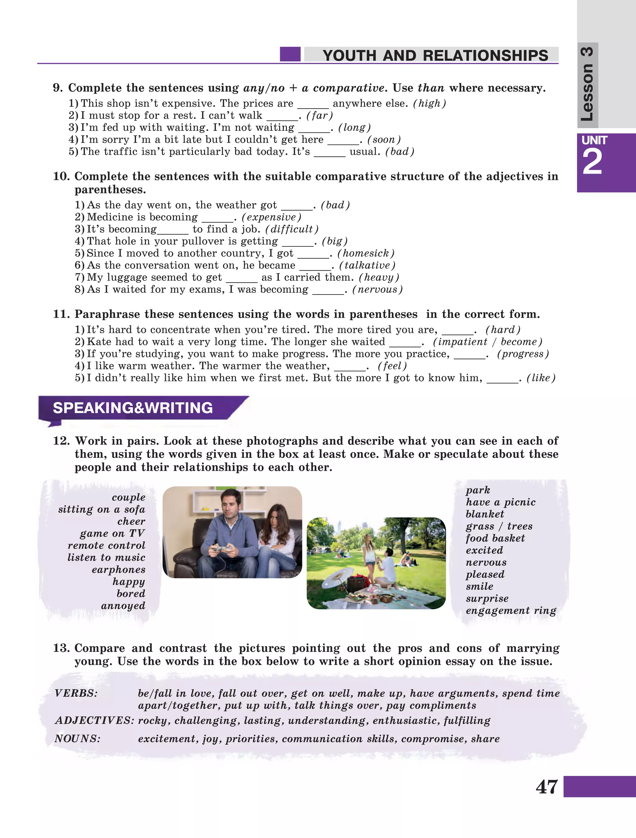 47
Lesson1
UNIT
2
YOUTH AND RELATIONSHIPS
Lesson3
9.	Complete the sentences using any/no + a comparative. Use than where necessary.
1)	This shop isn’t expensive. The prices are _____ anywhere else. (high)
2)	I must stop for a rest. I can’t walk _____. (far)
3)	I’m fed up with waiting. I’m not waiting _____. (long)
4)	I’m sorry I’m a bit late but I couldn’t get here _____. (soon)
5)	The traffic isn’t particularly bad today. It’s _____ usual. (bad)
10.	Complete the sentences with the suitable comparative structure of the adjectives in
parentheses.
1)	As the day went on, the weather got _____. (bad)
2)	Medicine is becoming _____. (expensive)
3)	It’s becoming_____ to find a job. (difficult)
4)	That hole in your pullover is getting _____. (big)
5)	Since I moved to another country, I got _____. (homesick)
6)	As the conversation went on, he became _____. (talkative)
7)	My luggage seemed to get _____ as I carried them. (heavy)
8)	As I waited for my exams, I was becoming _____. (nervous)
11.	Paraphrase these sentences using the words in parentheses in the correct form.
1)	It’s hard to concentrate when you’re tired. The more tired you are, _____.  (hard)
2)	Kate had to wait a very long time. The longer she waited _____.  (impatient / become)
3)	If you’re studying, you want to make progress. The more you practice, _____.  (progress)
4)	I like warm weather. The warmer the weather, _____.  (feel)
5)	I didn’t really like him when we first met. But the more I got to know him, _____. (like)
couple
sitting on a sofa
cheer
game on TV
remote control
listen to music
earphones
happy
bored
annoyed
SPEAKING&WRITING
12.	Work in pairs. Look at these photographs and describe what you can see in each of
them, using the words given in the box at least once. Make or speculate about these
people and their relationships to each other.
13.	Compare and contrast the pictures pointing out the pros and cons of marrying
young. Use the words in the box below to write a short opinion essay on the issue.
park
have a picnic
blanket
grass / trees
food basket
excited
nervous
pleased
smile
surprise
engagement ring
VERBS:	 be/fall in love, fall out over, get on well, make up, have arguments, spend time
apart/together, put up with, talk things over, pay compliments
ADJECTIVES:	rocky, challenging, lasting, understanding, enthusiastic, fulfilling
NOUNS:	 excitement, joy, priorities, communication skills, compromise, share
 