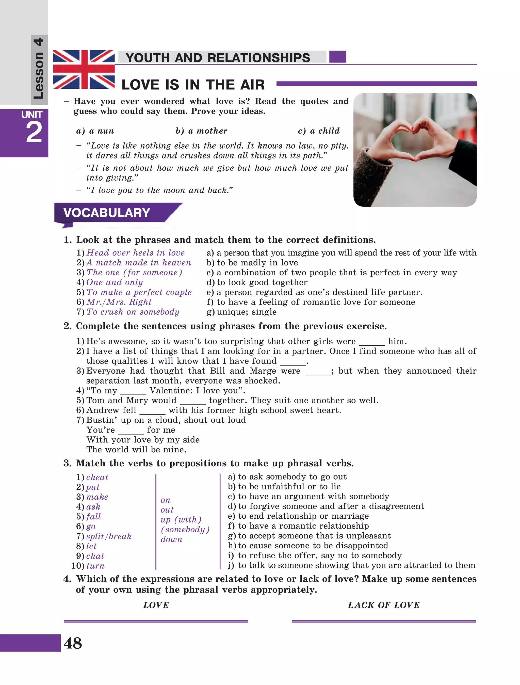 48
Lesson1
UNIT
2
YOUTH AND RELATIONSHIPS
LOVE IS IN THE AIR
YOUTH AND RELATIONSHIPS
Lesson4
–	Have you ever wondered what love is? Read the quotes and
guess who could say them. Prove your ideas.
a) a nun		 b) a mother		 c) a child
–	 “Love is like nothing else in the world. It knows no law, no pity,
it dares all things and crushes down all things in its path.”
–	“It is not about how much we give but how much love we put
into giving.”
–	 “I love you to the moon and back.”
VOCABULARY
1.	Look at the phrases and match them to the correct definitions.
1)	Head over heels in love
2)	A match made in heaven
3)	The one (for someone)
4)	One and only
5)	To make a perfect couple
6)	Mr./Mrs. Right
7)	To crush on somebody
a)	a person that you imagine you will spend the rest of your life with
b)	to be madly in love
c)	a combination of two people that is perfect in every way
d)	to look good together
e)	a person regarded as one’s destined life partner.
f)	to have a feeling of romantic love for someone
g)	unique; single
2.	Complete the sentences using phrases from the previous exercise.
1)	He’s awesome, so it wasn’t too surprising that other girls were _____ him.
2)	I have a list of things that I am looking for in a partner. Once I find someone who has all of
those qualities I will know that I have found _____.
3)	Everyone had thought that Bill and Marge were _____; but when they announced their
separation last month, everyone was shocked.
4)	“To my _____ Valentine: I love you”.
5)	Tom and Mary would _____ together. They suit one another so well.
6)	Andrew fell _____ with his former high school sweet heart.
7)	Bustin’ up on a cloud, shout out loud
	 You’re _____ for me
	 With your love by my side
	 The world will be mine.
3.	Match the verbs to prepositions to make up phrasal verbs.
1)	cheat
2)	put
3)	make
4)	ask
5)	fall
6)	go
7)	split/break
8)	let
9)	chat
10)	turn
on
out
up (with)
(somebody)
down
a)	to ask somebody to go out
b)	to be unfaithful or to lie
c)	to have an argument with somebody
d)	to forgive someone and after a disagreement
e)	to end relationship or marriage
f)	to have a romantic relationship
g)	to accept someone that is unpleasant 
h)	to cause someone to be disappointed
i)	to refuse the offer, say no to somebody
j)	 to talk to someone showing that you are attracted to them
4.	Which of the expressions are related to love or lack of love? Make up some sentences
of your own using the phrasal verbs appropriately.
LOVE LACK OF LOVE
 
