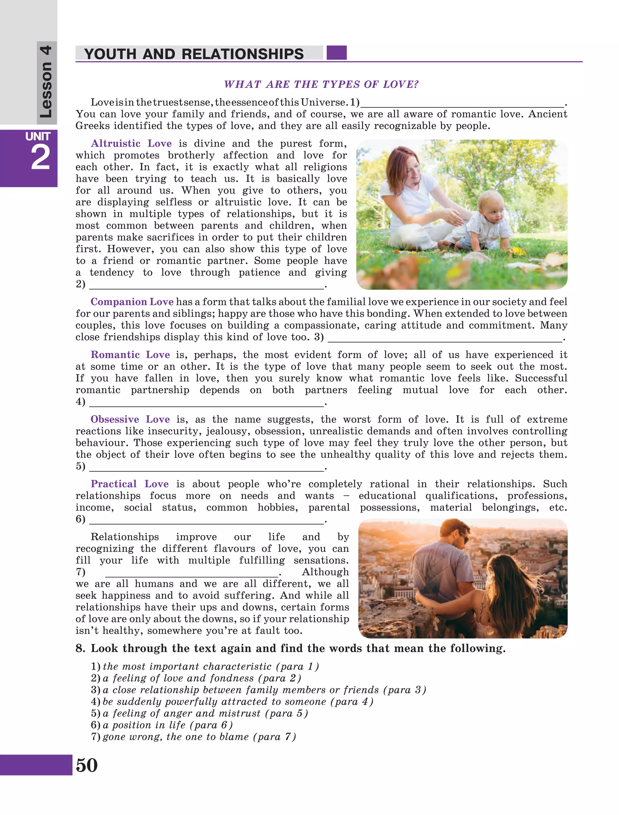 50
Lesson1
UNIT
2
YOUTH AND RELATIONSHIPS
Lesson4
WHAT ARE THE TYPES OF LOVE?
Loveisinthetruestsense,theessenceofthisUniverse.1) _________________________________.
You can love your family and friends, and of course, we are all aware of romantic love. Ancient
Greeks identified the types of love, and they are all easily recognizable by people.
Altruistic Love is divine and the purest form,
which promotes brotherly affection and love for
each other. In fact, it is exactly what all religions
have been trying to teach us. It is basically love
for all around us. When you give to others, you
are displaying selfless or altruistic love. It can be
shown in multiple types of relationships, but it is
most common between parents and children, when
parents make sacrifices in order to put their children
first. However, you can also show this type of love
to a friend or romantic partner. Some people have
a tendency to love through patience and giving
2) ______________________________________.
Companion Love has a form that talks about the familial love we experience in our society and feel
for our parents and siblings; happy are those who have this bonding. When extended to love between
couples, this love focuses on building a compassionate, caring attitude and commitment. Many
close friendships display this kind of love too. 3) ______________________________________.
Romantic Love is, perhaps, the most evident form of love; all of us have experienced it
at some time or an other. It is the type of love that many people seem to seek out the most.
If you have fallen in love, then you surely know what romantic love feels like. Successful
romantic partnership depends on both partners feeling mutual love for each other.
4) ______________________________________.
Obsessive Love is, as the name suggests, the worst form of love. It is full of extreme
reactions like insecurity, jealousy, obsession, unrealistic demands and often involves controlling
behaviour. Those experiencing such type of love may feel they truly love the other person, but
the object of their love often begins to see the unhealthy quality of this love and rejects them.
5) ______________________________________.
Practical Love is about people who’re completely rational in their relationships. Such
relationships focus more on needs and wants – educational qualifications, professions,
income, social status, common hobbies, parental possessions, material belongings, etc.
6) ______________________________________.
Relationships improve our life and by
recognizing the different flavours of love, you can
fill your life with multiple fulfilling sensations.
7) ____________________________. Although
we are all humans and we are all different, we all
seek happiness and to avoid suffering. And while all
relationships have their ups and downs, certain forms
of love are only about the downs, so if your relationship
isn’t healthy, somewhere you’re at fault too.
8.	Look through the text again and find the words that mean the following.
1)	the most important characteristic (para 1)
2)	a feeling of love and fondness (para 2)
3)	a close relationship between family members or friends (para 3)
4)	be suddenly powerfully attracted to someone (para 4)
5)	a feeling of anger and mistrust (para 5)
6)	a position in life (para 6)
7)	gone wrong, the one to blame (para 7)
 