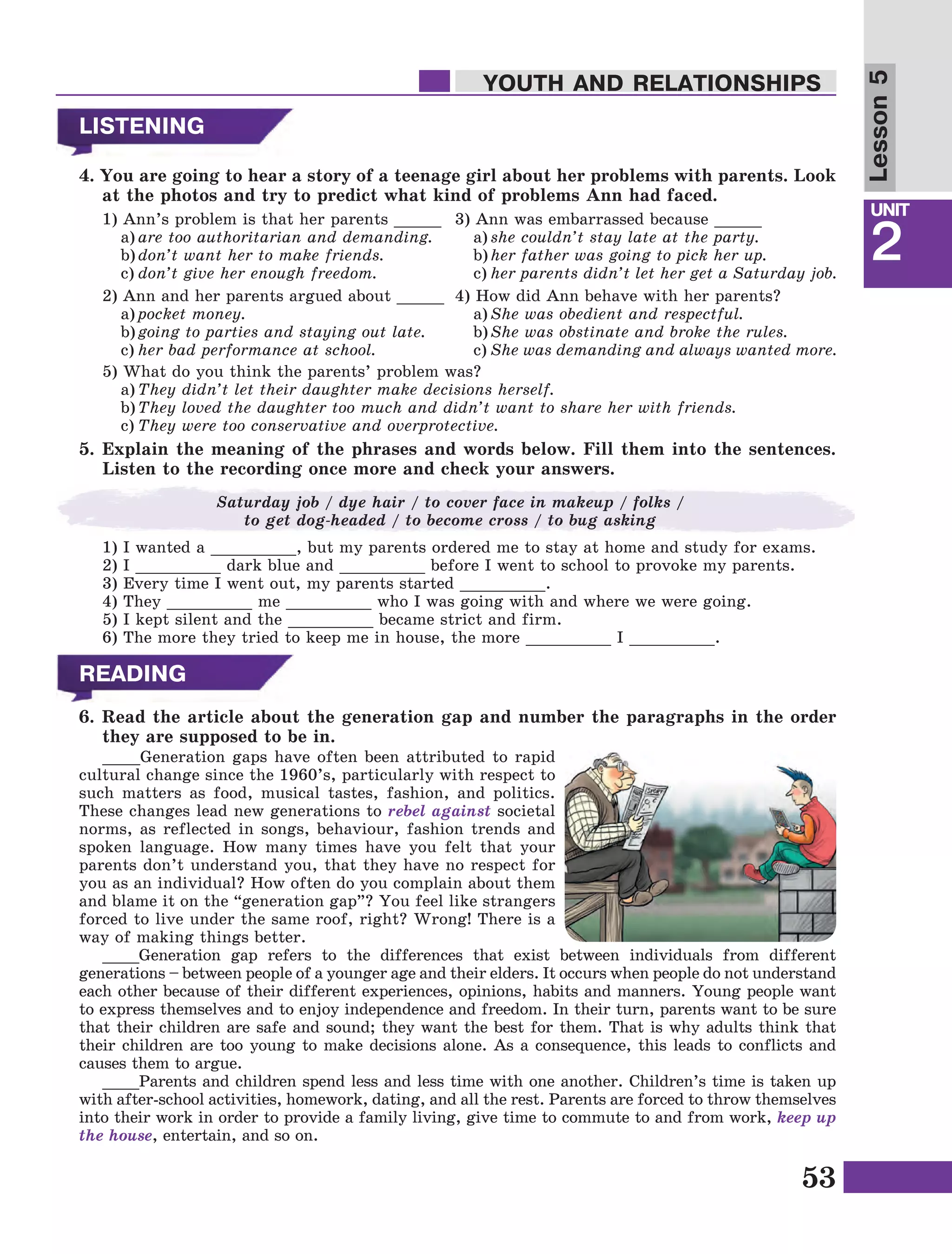 53
Lesson1
UNIT
2
YOUTH AND RELATIONSHIPS
LISTENING
4. You are going to hear a story of a teenage girl about her problems with parents. Look
at the photos and try to predict what kind of problems Ann had faced.
1) Ann’s problem is that her parents _____
	a)	are too authoritarian and demanding.
	b)	don’t want her to make friends.
	c)	don’t give her enough freedom.
2) Ann and her parents argued about _____
	a)	pocket money.
	b)	going to parties and staying out late.
	c)	her bad performance at school.
Lesson5
READING
6. Read the article about the generation gap and number the paragraphs in the order
they are supposed to be in.
3) Ann was embarrassed because _____
	a)	she couldn’t stay late at the party.
	b)	her father was going to pick her up.
	c)	her parents didn’t let her get a Saturday job.
4) How did Ann behave with her parents?
	a)	She was obedient and respectful.
	b)	She was obstinate and broke the rules.
	c)	She was demanding and always wanted more.
5) What do you think the parents’ problem was?
	a)	They didn’t let their daughter make decisions herself.
	b)	They loved the daughter too much and didn’t want to share her with friends.
	c)	They were too conservative and overprotective.
5. Explain the meaning of the phrases and words below. Fill them into the sentences.
Listen to the recording once more and check your answers.
1) I wanted a _________, but my parents ordered me to stay at home and study for exams.
2) I _________ dark blue and _________ before I went to school to provoke my parents.
3) Every time I went out, my parents started _________.
4) They _________ me _________ who I was going with and where we were going.
5) I kept silent and the _________ became strict and firm.
6) The more they tried to keep me in house, the more _________ I _________.
Saturday job / dye hair / to cover face in makeup / folks /
to get dog-headed / to become cross / to bug asking
____Generation gaps have often been attributed to rapid
cultural change since the 1960’s, particularly with respect to
such matters as food, musical tastes, fashion, and politics.
These changes lead new generations to rebel against societal
norms, as reflected in songs, behaviour, fashion trends and
spoken language. How many times have you felt that your
parents don’t understand you, that they have no respect for
you as an individual? How often do you complain about them
and blame it on the “generation gap”? You feel like strangers
forced to live under the same roof, right? Wrong! There is a
way of making things better.
____Generation gap refers to the differences that exist between individuals from different
generations – between people of a younger age and their elders. It occurs when people do not understand
each other because of their different experiences, opinions, habits and manners. Young people want
to express themselves and to enjoy independence and freedom. In their turn, parents want to be sure
that their children are safe and sound; they want the best for them. That is why adults think that
their children are too young to make decisions alone. As a consequence, this leads to conflicts and
causes them to argue.
____Parents and children spend less and less time with one another. Children’s time is taken up
with after-school activities, homework, dating, and all the rest. Parents are forced to throw themselves
into their work in order to provide a family living, give time to commute to and from work, keep up
the house, entertain, and so on.
 