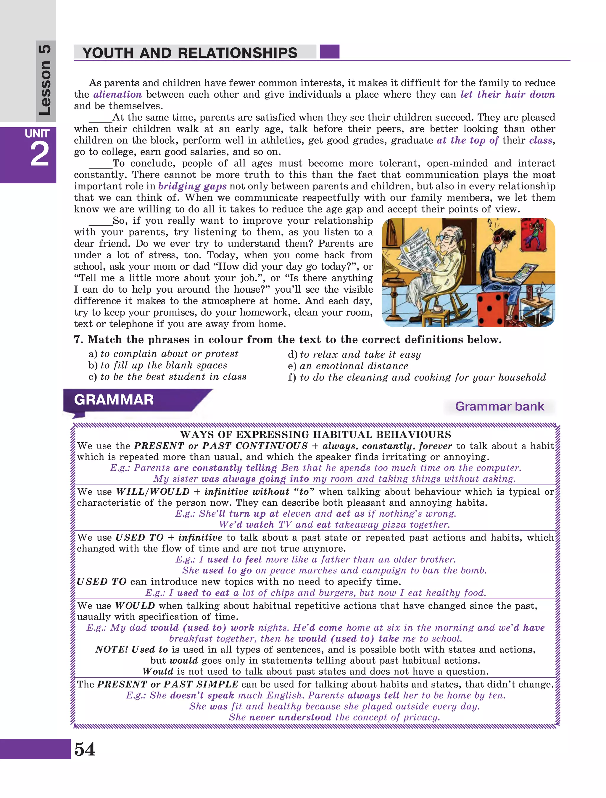 54
Lesson1
UNIT
2
YOUTH AND RELATIONSHIPS
Lesson5
7. Match the phrases in colour from the text to the correct definitions below.
a)	to complain about or protest
b)	to fill up the blank spaces
c)	to be the best student in class
d)	to relax and take it easy
e)	an emotional distance
f)	to do the cleaning and cooking for your household
GRAMMAR Grammar bank
WAYS OF EXPRESSING HABITUAL BEHAVIOURS
We use the PRESENT or PAST CONTINUOUS + always, constantly, forever to talk about a habit
which is repeated more than usual, and which the speaker finds irritating or annoying.
E.g.: Parents are constantly telling Ben that he spends too much time on the computer.
	 My sister was always going into my room and taking things without asking.
We use WILL/WOULD + infinitive without “to” when talking about behaviour which is typical or
characteristic of the person now. They can describe both pleasant and annoying habits.
E.g.: She’ll turn up at eleven and act as if nothing’s wrong.
	We’d watch TV and eat takeaway pizza together.
We use USED TO + infinitive to talk about a past state or repeated past actions and habits, which
changed with the flow of time and are not true anymore.
E.g.: I used to feel more like a father than an older brother.
	She used to go on peace marches and campaign to ban the bomb.
USED TO can introduce new topics with no need to specify time.
E.g.: I used to eat a lot of chips and burgers, but now I eat healthy food.
We use WOULD when talking about habitual repetitive actions that have changed since the past,
usually with specification of time.
E.g.: My dad would (used to) work nights. He’d come home at six in the morning and we’d have
breakfast together, then he would (used to) take me to school.
NOTE! Used to is used in all types of sentences, and is possible both with states and actions,
but would goes only in statements telling about past habitual actions.
Would is not used to talk about past states and does not have a question.
The PRESENT or PAST SIMPLE can be used for talking about habits and states, that didn’t change.
E.g.: She doesn’t speak much English. Parents always tell her to be home by ten.
	She was fit and healthy because she played outside every day.
	She never understood the concept of privacy.
As parents and children have fewer common interests, it makes it difficult for the family to reduce
the alienation between each other and give individuals a place where they can let their hair down
and be themselves.
____At the same time, parents are satisfied when they see their children succeed. They are pleased
when their children walk at an early age, talk before their peers, are better looking than other
children on the block, perform well in athletics, get good grades, graduate at the top of their class,
go to college, earn good salaries, and so on.
____To conclude, people of all ages must become more tolerant, open-minded and interact
constantly. There cannot be more truth to this than the fact that communication plays the most
important role in bridging gaps not only between parents and children, but also in every relationship
that we can think of. When we communicate respectfully with our family members, we let them
know we are willing to do all it takes to reduce the age gap and accept their points of view.
____So, if you really want to improve your relationship
with your parents, try listening to them, as you listen to a
dear friend. Do we ever try to understand them? Parents are
under a lot of stress, too. Today, when you come back from
school, ask your mom or dad “How did your day go today?”, or
“Tell me a little more about your job.”, or “Is there anything
I can do to help you around the house?” you’ll see the visible
difference it makes to the atmosphere at home. And each day,
try to keep your promises, do your homework, clean your room,
text or telephone if you are away from home.
 
