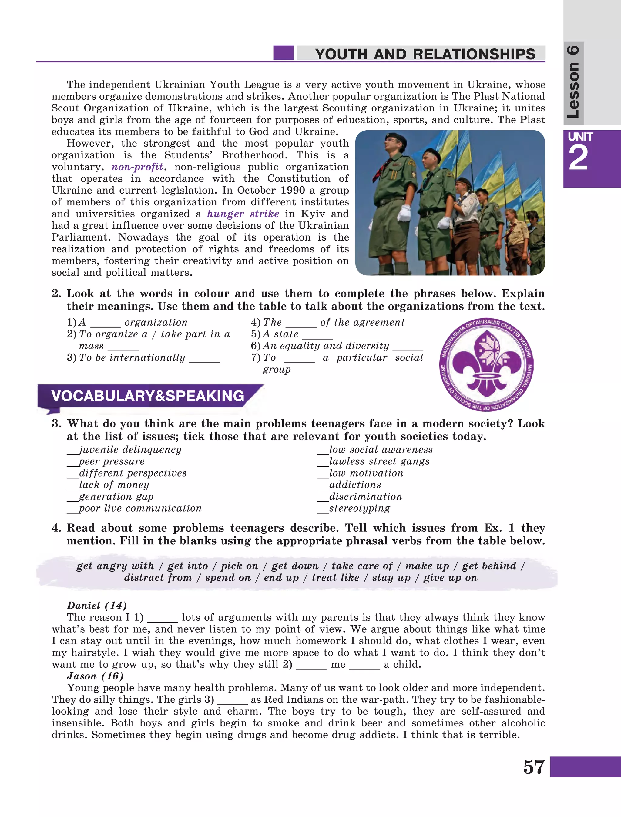 57
Lesson1
UNIT
2
YOUTH AND RELATIONSHIPS
Lesson6
The independent Ukrainian Youth League is a very active youth movement in Ukraine, whose
members organize demonstrations and strikes. Another popular organization is The Plast National
Scout Organization of Ukraine, which is the largest Scouting organization in Ukraine; it unites
boys and girls from the age of fourteen for purposes of education, sports, and culture. The Plast
educates its members to be faithful to God and Ukraine.
However, the strongest and the most popular youth
organization is the Students’ Brotherhood. This is a
voluntary, non-profit, non-religious public organization
that operates in accordance with the Constitution of
Ukraine and current legislation. In October 1990 a group
of members of this organization from different institutes
and universities organized a hunger strike in Kyiv and
had a great influence over some decisions of the Ukrainian
Parliament. Nowadays the goal of its operation is the
realization and protection of rights and freedoms of its
members, fostering their creativity and active position on
social and political matters.
1)	A _____ organization
2)	To organize a / take part in a
mass _____
3)	To be internationally _____
3.	What do you think are the main problems teenagers face in a modern society? Look
at the list of issues; tick those that are relevant for youth societies today.
__juvenile delinquency
__peer pressure
__different perspectives
__lack of money
__generation gap
__poor live communication
__low social awareness
__lawless street gangs
__low motivation
__addictions
__discrimination
__stereotyping
4.	Read about some problems teenagers describe. Tell which issues from Ex. 1 they
mention. Fill in the blanks using the appropriate phrasal verbs from the table below.
2.	Look at the words in colour and use them to complete the phrases below. Explain
their meanings. Use them and the table to talk about the organizations from the text.
4)	The _____ of the agreement
5)	A state _____
6)	An equality and diversity _____
7)	To _____ a particular social
group
VOCABULARY&SPEAKING
get angry with / get into / pick on / get down / take care of / make up / get behind /
distract from / spend on / end up / treat like / stay up / give up on
Daniel (14)
The reason I 1) _____ lots of arguments with my parents is that they always think they know
what’s best for me, and never listen to my point of view. We argue about things like what time
I can stay out until in the evenings, how much homework I should do, what clothes I wear, even
my hairstyle. I wish they would give me more space to do what I want to do. I think they don’t
want me to grow up, so that’s why they still 2) _____ me _____ a child.
Jason (16)
Young people have many health problems. Many of us want to look older and more independent.
They do silly things. The girls 3) _____ as Red Indians on the war-path. They try to be fashionable-
looking and lose their style and charm. The boys try to be tough, they are self-assured and
insensible. Both boys and girls begin to smoke and drink beer and sometimes other alcoholic
drinks. Sometimes they begin using drugs and become drug addicts. I think that is terrible.
 