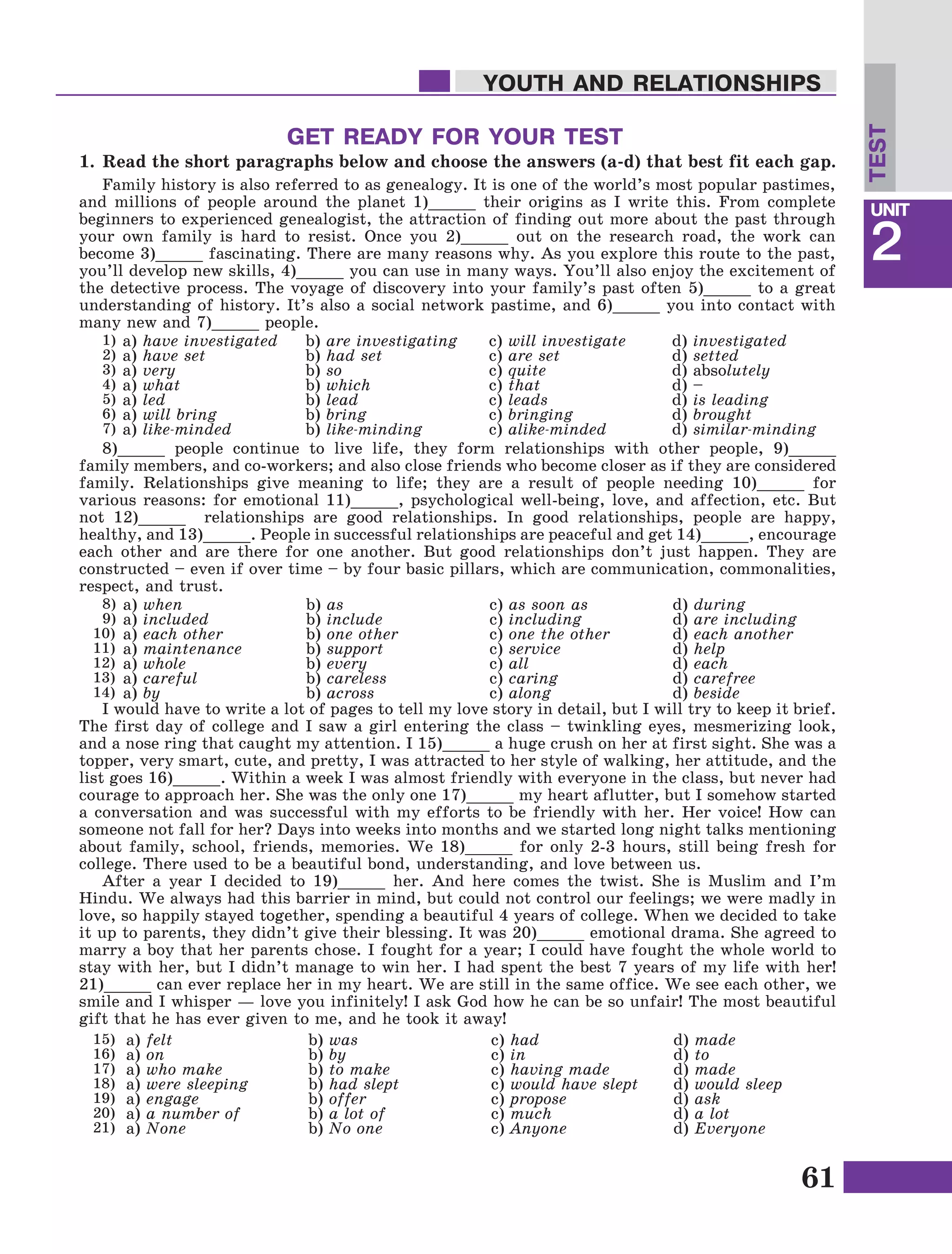 61
Lesson1
UNIT
2
YOUTH AND RELATIONSHIPS
Family history is also referred to as genealogy. It is one of the world’s most popular pastimes,
and millions of people around the planet 1)_____ their origins as I write this. From complete
beginners to experienced genealogist, the attraction of finding out more about the past through
your own family is hard to resist. Once you 2)_____ out on the research road, the work can
become 3)_____ fascinating. There are many reasons why. As you explore this route to the past,
you’ll develop new skills, 4)_____ you can use in many ways. You’ll also enjoy the excitement of
the detective process. The voyage of discovery into your family’s past often 5)_____ to a great
understanding of history. It’s also a social network pastime, and 6)_____ you into contact with
many new and 7)_____ people.
a) have investigated
a) have set
a) very
a) what
a) led
a) will bring
a) like-minded
b) are investigating
b) had set
b) so
b) which
b) lead
b) bring
b) like-minding
c) will investigate
c) are set
c) quite
c) that
c) leads
c) bringing
c) alike-minded
d) investigated
d) setted
d) absolutely
d) –
d) is leading
d) brought
d) similar-minding
GET READY FOR YOUR TEST
1.	Read the short paragraphs below and choose the answers (a-d) that best fit each gap.
8)_____ people continue to live life, they form relationships with other people, 9)_____
family members, and co-workers; and also close friends who become closer as if they are considered
family. Relationships give meaning to life; they are a result of people needing 10)_____ for
various reasons: for emotional 11)_____, psychological well-being, love, and affection, etc. But
not 12)_____ relationships are good relationships. In good relationships, people are happy,
healthy, and 13)_____. People in successful relationships are peaceful and get 14)_____, encourage
each other and are there for one another. But good relationships don’t just happen. They are
constructed – even if over time – by four basic pillars, which are communication, commonalities,
respect, and trust.
1)
2)
3)
4)
5)
6)
7)
I would have to write a lot of pages to tell my love story in detail, but I will try to keep it brief.
The first day of college and I saw a girl entering the class – twinkling eyes, mesmerizing look,
and a nose ring that caught my attention. I 15)_____ a huge crush on her at first sight. She was a
topper, very smart, cute, and pretty, I was attracted to her style of walking, her attitude, and the
list goes 16)_____. Within a week I was almost friendly with everyone in the class, but never had
courage to approach her. She was the only one 17)_____ my heart aflutter, but I somehow started
a conversation and was successful with my efforts to be friendly with her. Her voice! How can
someone not fall for her? Days into weeks into months and we started long night talks mentioning
about family, school, friends, memories. We 18)_____ for only 2-3 hours, still being fresh for
college. There used to be a beautiful bond, understanding, and love between us.
After a year I decided to 19)_____ her. And here comes the twist. She is Muslim and I’m
Hindu. We always had this barrier in mind, but could not control our feelings; we were madly in
love, so happily stayed together, spending a beautiful 4 years of college. When we decided to take
it up to parents, they didn’t give their blessing. It was 20)_____ emotional drama. She agreed to
marry a boy that her parents chose. I fought for a year; I could have fought the whole world to
stay with her, but I didn’t manage to win her. I had spent the best 7 years of my life with her!
21)_____ can ever replace her in my heart. We are still in the same office. We see each other, we
smile and I whisper — love you infinitely! I ask God how he can be so unfair! The most beautiful
gift that he has ever given to me, and he took it away!
a) when
a) included
a) each other
a) maintenance
a) whole
a) careful
a) by
b) as
b) include
b) one other
b) support
b) every
b) careless
b) across
c) as soon as
c) including
c) one the other
c) service
c) all
c) caring
c) along
d) during
d) are including
d) each another
d) help
d) each
d) carefree
d) beside
8)
9)
10)
11)
12)
13)
14)
a) felt
a) on
a) who make
a) were sleeping
a) engage
a) a number of
a) None
b) was
b) by
b) to make
b) had slept
b) offer
b) a lot of
b) No one
c) had
c) in
c) having made
c) would have slept
c) propose
c) much
c) Anyone
d) made
d) to
d) made
d) would sleep
d) ask
d) a lot
d) Everyone
15)
16)
17)
18)
19)
20)
21)
TEST
 