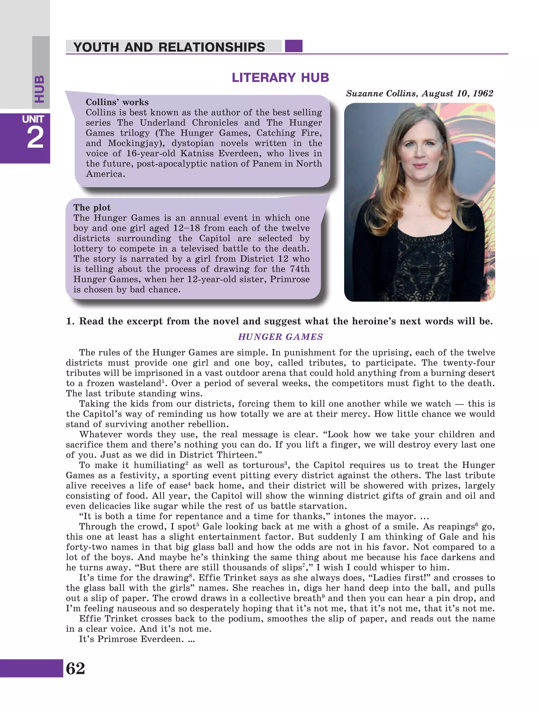 62
Lesson1
UNIT
2
YOUTH AND RELATIONSHIPS
LITERARY HUB
1.	Read the excerpt from the novel and suggest what the heroine’s next words will be.
HUNGER GAMES
The rules of the Hunger Games are simple. In punishment for the uprising, each of the twelve
districts must provide one girl and one boy, called tributes, to participate. The twenty-four
tributes will be imprisoned in a vast outdoor arena that could hold anything from a burning desert
to a frozen wasteland1
. Over a period of several weeks, the competitors must fight to the death.
The last tribute standing wins.
Taking the kids from our districts, forcing them to kill one another while we watch — this is
the Capitol’s way of reminding us how totally we are at their mercy. How little chance we would
stand of surviving another rebellion.
Whatever words they use, the real message is clear. “Look how we take your children and
sacrifice them and there’s nothing you can do. If you lift a finger, we will destroy every last one
of you. Just as we did in District Thirteen.”
To make it humiliating2
as well as torturous3
, the Capitol requires us to treat the Hunger
Games as a festivity, a sporting event pitting every district against the others. The last tribute
alive receives a life of ease4
back home, and their district will be showered with prizes, largely
consisting of food. All year, the Capitol will show the winning district gifts of grain and oil and
even delicacies like sugar while the rest of us battle starvation.
“It is both a time for repentance and a time for thanks,” intones the mayor. ...
Through the crowd, I spot5
Gale looking back at me with a ghost of a smile. As reapings6
go,
this one at least has a slight entertainment factor. But suddenly I am thinking of Gale and his
forty-two names in that big glass ball and how the odds are not in his favor. Not compared to a
lot of the boys. And maybe he’s thinking the same thing about me because his face darkens and
he turns away. “But there are still thousands of slips7
,” I wish I could whisper to him.
It’s time for the drawing8
. Effie Trinket says as she always does, “Ladies first!” and crosses to
the glass ball with the girls” names. She reaches in, digs her hand deep into the ball, and pulls
out a slip of paper. The crowd draws in a collective breath9
and then you can hear a pin drop, and
I’m feeling nauseous and so desperately hoping that it’s not me, that it’s not me, that it’s not me.
Effie Trinket crosses back to the podium, smoothes the slip of paper, and reads out the name
in a clear voice. And it’s not me.
It’s Primrose Everdeen. …
Suzanne Collins, August 10, 1962
Collins’ works
Collins is best known as the author of the best selling
series The Underland Chronicles and The Hunger
Games trilogy (The Hunger Games, Catching Fire,
and Mockingjay), dystopian novels written in the
voice of 16-year-old Katniss Everdeen, who lives in
the future, post-apocalyptic nation of Panem in North
America.
The plot
The Hunger Games is an annual event in which one
boy and one girl aged 12–18 from each of the twelve
districts surrounding the Capitol are selected by
lottery to compete in a televised battle to the death.
The story is narrated by a girl from District 12 who
is telling about the process of drawing for the 74th
Hunger Games, when her 12-year-old sister, Primrose
is chosen by bad chance.
HUB
 