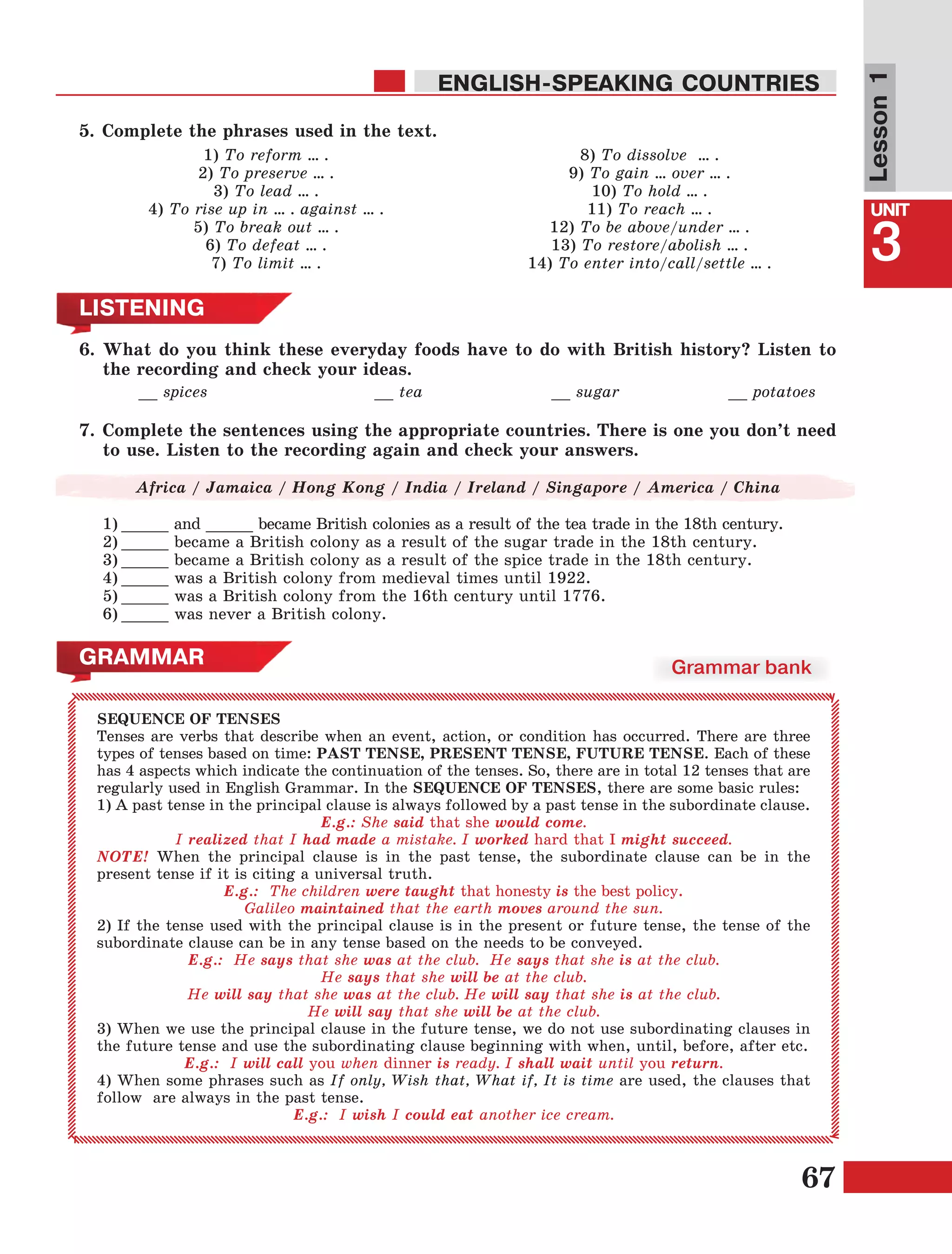 67
Lesson1
UNIT
3
ENGLISH-SPEAKING COUNTRIES
5.	Complete the phrases used in the text.
1) To reform … .
2) To preserve … .
3) To lead … .
4) To rise up in … . against … .
5) To break out … .
6) To defeat … .
7) To limit … .
8) To dissolve … .
9) To gain … over … .
10) To hold … .
11) To reach … .
12) To be above/under … .
13) To restore/abolish … .
14) To enter into/сall/settle … .
LISTENING
6.	What do you think these everyday foods have to do with British history? Listen to
the recording and check your ideas.
		 __ spices 			 __ tea 			 __ sugar 		 __ potatoes
7.	Complete the sentences using the appropriate countries. There is one you don’t need
to use. Listen to the recording again and check your answers.
Africa / Jamaica / Hong Kong / India / Ireland / Singapore / America / China
1)	_____ and _____ became British colonies as a result of the tea trade in the 18th century.
2)	_____ became a British colony as a result of the sugar trade in the 18th century.
3)	_____ became a British colony as a result of the spice trade in the 18th century.
4)	_____ was a British colony from medieval times until 1922.
5)	_____ was a British colony from the 16th century until 1776.
6)	_____ was never a British colony.
GRAMMAR
SEQUENCE OF TENSES
Tenses are verbs that describe when an event, action, or condition has occurred. There are three
types of tenses based on time: PAST TENSE, PRESENT TENSE, FUTURE TENSE. Each of these
has 4 aspects which indicate the continuation of the tenses. So, there are in total 12 tenses that are
regularly used in English Grammar. In the SEQUENCE OF TENSES, there are some basic rules:
1) A past tense in the principal clause is always followed by a past tense in the subordinate clause.
E.g.: She said that she would come.
I realized that I had made a mistake. I worked hard that I might succeed.
NOTE! When the principal clause is in the past tense, the subordinate clause can be in the
present tense if it is citing a universal truth. 
E.g.:  The children were taught that honesty is the best policy.
Galileo maintained that the earth moves around the sun.
2) If the tense used with the principal clause is in the present or future tense, the tense of the
subordinate clause can be in any tense based on the needs to be conveyed.
E.g.:  He says that she was at the club. He says that she is at the club.
He says that she will be at the club.
He will say that she was at the club. He will say that she is at the club.
He will say that she will be at the club.
3) When we use the principal clause in the future tense, we do not use subordinating clauses in
the future tense and use the subordinating clause beginning with when, until, before, after etc.
E.g.: I will call you when dinner is ready. I shall wait until you return.
4) When some phrases such as If only, Wish that, What if, It is time are used, the clauses that
follow are always in the past tense.
E.g.:  I wish I could eat another ice cream.
Grammar bank
 
