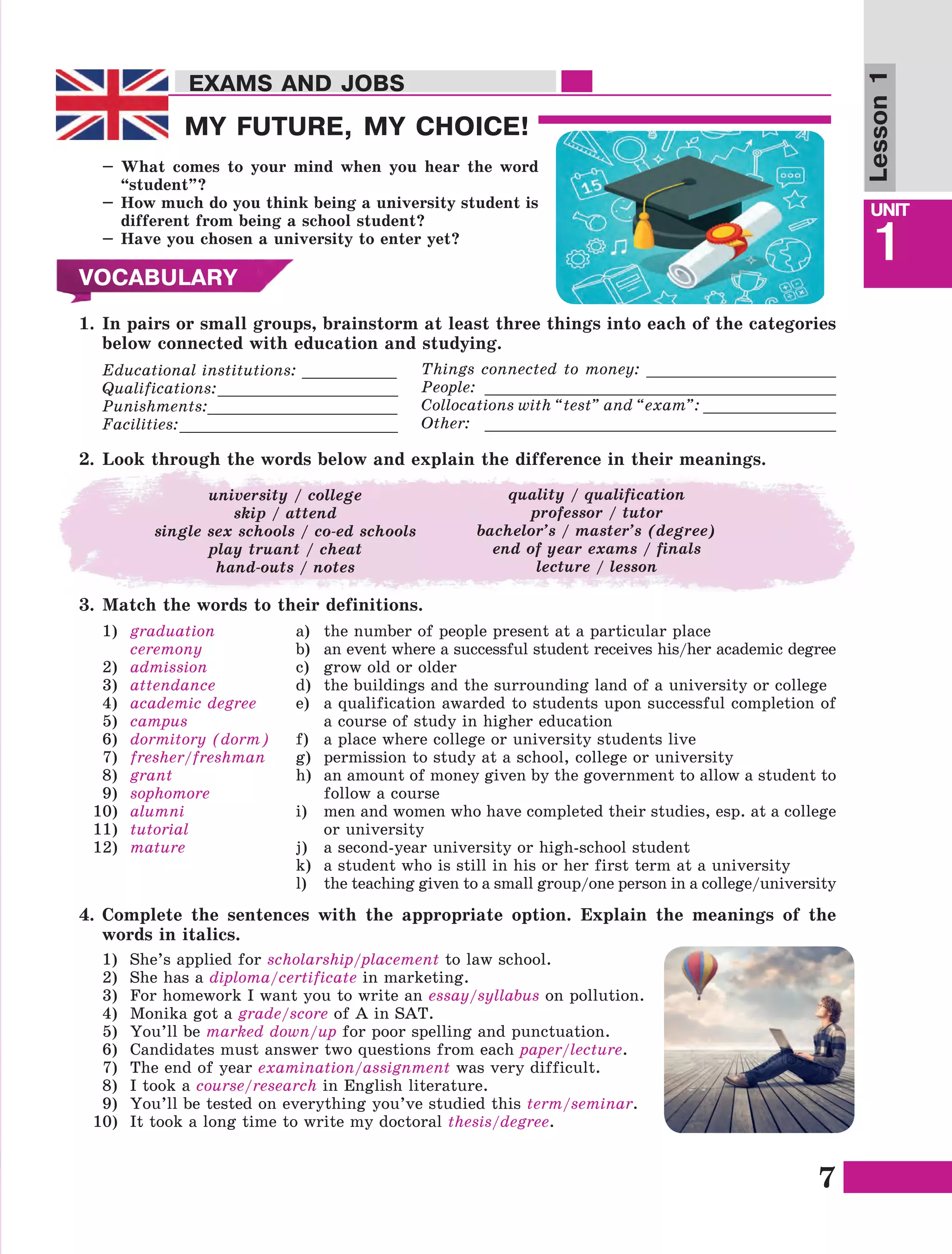 7
Lesson1
UNIT
1
EXAMS AND JOBSEXAMS AND JOBS
MY FUTURE, MY CHOICE!
–	What comes to your mind when you hear the word
“student”?
–	How much do you think being a university student is
different from being a school student?
–	Have you chosen a university to enter yet?
VOCABULARY
3.	Match the words to their definitions.
1)	 graduation
	ceremony
2)	 admission
3)	 attendance
4)	 academic degree
5)	 campus
6)	 dormitory (dorm)
7)	 fresher/freshman
8)	 grant
9)	 sophomore
10)	 alumni
11)	 tutorial
12)	 mature
a)	 the number of people present at a particular place
b)	 an event where a successful student receives his/her academic degree
c)	 grow old or older
d)	 the buildings and the surrounding land of a university or college
e)	 a qualification awarded to students upon successful completion of
a course of study in higher education
f)	 a place where college or university students live
g)	 permission to study at a school, college or university
h)	 an amount of money given by the government to allow a student to
follow a course
i)	 men and women who have completed their studies, esp. at a college
or university
j)	 a second-year university or high-school student
k)	 a student who is still in his or her first term at a university
l)	 the teaching given to a small group/one person in a college/university
1.	In pairs or small groups, brainstorm at least three things into each of the categories
below connected with education and studying.
Educational institutions: __________
Qualifications:___________________
Punishments:____________________
Facilities:_______________________
Things connected to money: ____________________
People: _____________________________________
Collocations with “test” and “exam”: ______________
Other: _____________________________________
2.	Look through the words below and explain the difference in their meanings.
university / college
skip / attend
single sex schools / co-ed schools
play truant / cheat
hand-outs / notes
quality / qualification
professor / tutor
bachelor’s / master’s (degree)
end of year exams / finals
lecture / lesson
4.	Complete the sentences with the appropriate option. Explain the meanings of the
words in italics.
1)	 She’s applied for scholarship/placement to law school.
2)	 She has a diploma/certificate in marketing.
3)	 For homework I want you to write an essay/syllabus on pollution.
4)	 Monika got a grade/score of A in SAT.
5)	 You’ll be marked down/up for poor spelling and punctuation.
6)	 Candidates must answer two questions from each paper/lecture.
7)	 The end of year examination/assignment was very difficult.
8)	 I took a course/research in English literature.
9)	 You’ll be tested on everything you’ve studied this term/seminar.
10)	 It took a long time to write my doctoral thesis/degree.
 