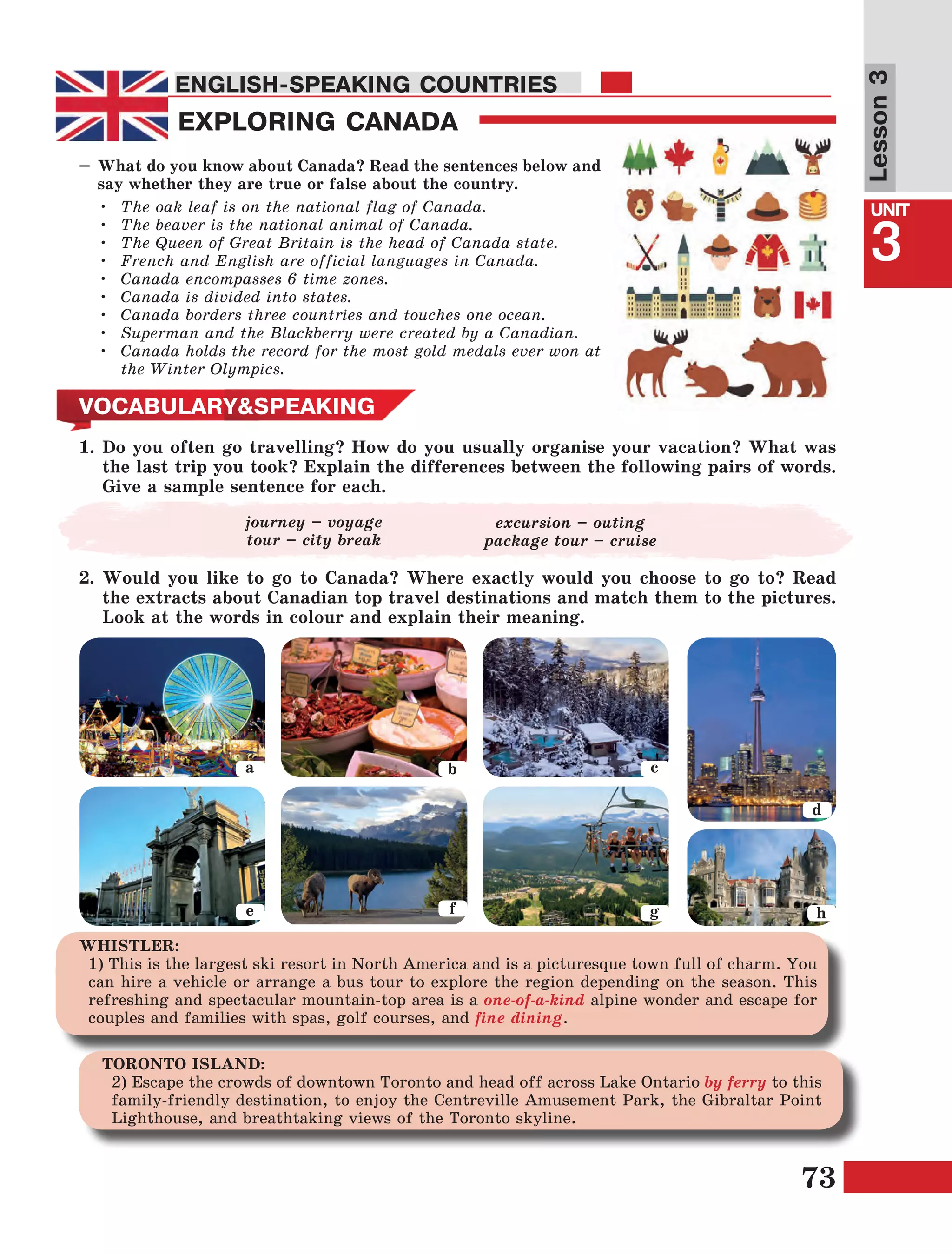 73
Lesson1
UNIT
3
ENGLISH-SPEAKING COUNTRIES
Lesson3
EXPLORING CANADA
ENGLISH-SPEAKING COUNTRIES
–	What do you know about Canada? Read the sentences below and
say whether they are true or false about the country.
•	 The oak leaf is on the national flag of Canada.
•	 The beaver is the national animal of Canada.
•	 The Queen of Great Britain is the head of Canada state.
•	 French and English are official languages in Canada.
•	 Canada encompasses 6 time zones.
•	 Canada is divided into states.
•	 Canada borders three countries and touches one ocean.
•	 Superman and the Blackberry were created by a Canadian.
•	 Canada holds the record for the most gold medals ever won at
the Winter Olympics.
VOCABULARY&SPEAKING
1.	Do you often go travelling? How do you usually organise your vacation? What was
the last trip you took? Explain the differences between the following pairs of words.
Give a sample sentence for each.
a b
e f
c
g
d
h
WHISTLER:
1) This is the largest ski resort in North America and is a picturesque town full of charm. You
can hire a vehicle or arrange a bus tour to explore the region depending on the season. This
refreshing and spectacular mountain-top area is a one-of-a-kind alpine wonder and escape for
couples and families with spas, golf courses, and fine dining.
journey – voyage
tour – city break
2.	Would you like to go to Canada? Where exactly would you choose to go to? Read
the extracts about Canadian top travel destinations and match them to the pictures.
Look at the words in colour and explain their meaning.
excursion – outing
package tour – cruise
TORONTO ISLAND:
2) Escape the crowds of downtown Toronto and head off across Lake Ontario by ferry to this
family-friendly destination, to enjoy the Centreville Amusement Park, the Gibraltar Point
Lighthouse, and breathtaking views of the Toronto skyline.
 