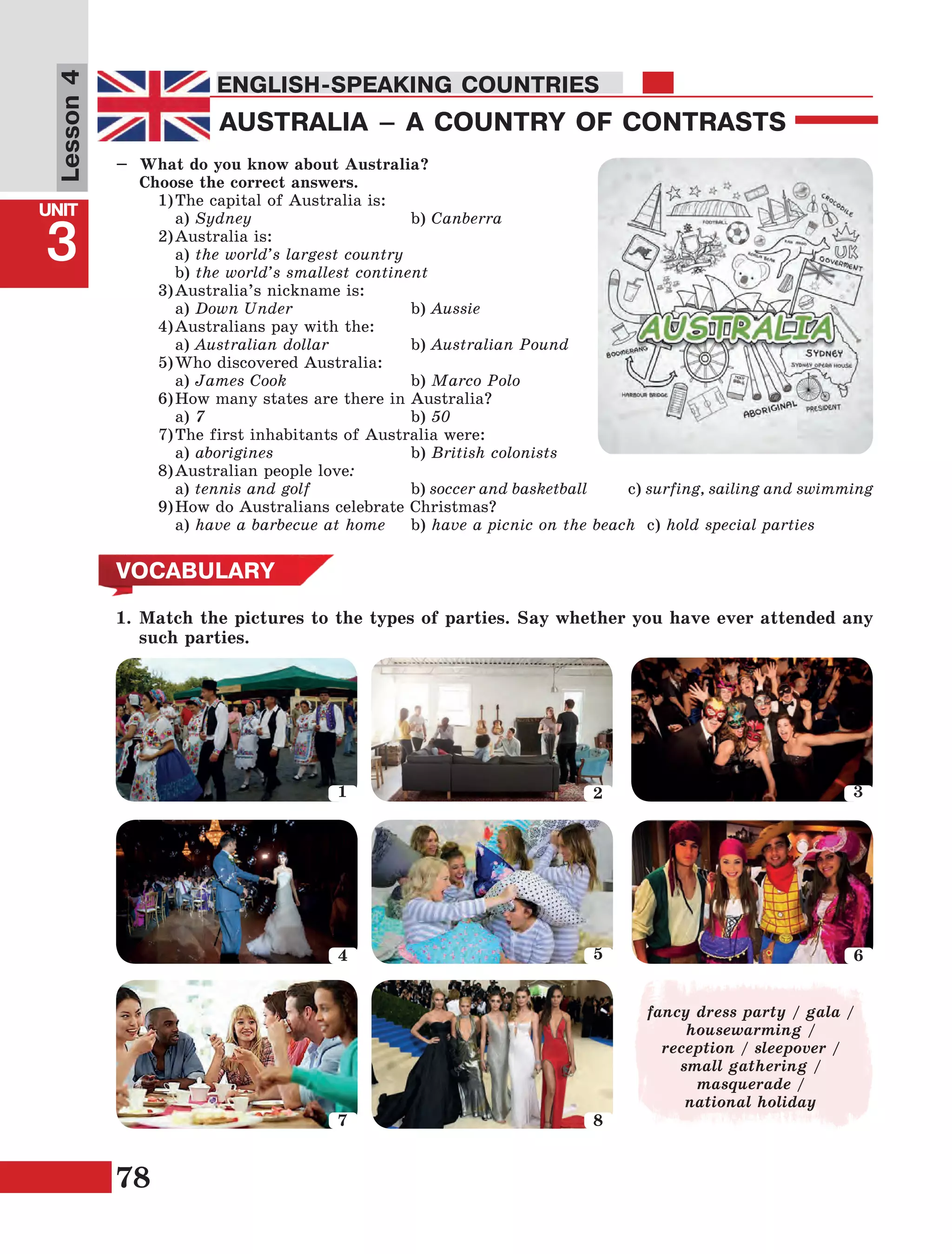 78
Lesson1
UNIT
3
ENGLISH-SPEAKING COUNTRIES
Lesson4
AUSTRALIA – A COUNTRY OF CONTRASTS
ENGLISH-SPEAKING COUNTRIES
–	 What do you know about Australia?
	 Choose the correct answers.
	 1)	The capital of Australia is:
		a) Sydney			 b) Canberra
	 2)	Australia is:
		a) the world’s largest country
		b) the world’s smallest continent
	 3)	Australia’s nickname is:
		a) Down Under			 b) Aussie
	 4)	Australians pay with the:
		a) Australian dollar 		 b) Australian Pound
	 5)	Who discovered Australia:
		a) James Cook 			b) Marco Polo
	 6)	How many states are there in Australia?
		a) 7				b) 50
	 7)	The first inhabitants of Australia were:
		a) aborigines 			 b) British colonists
	 8)	Australian people love:
		a) tennis and golf		 b) soccer and basketball c) surfing, sailing and swimming
	 9)	How do Australians celebrate Christmas?
		a) have a barbecue at home	b) have a picnic on the beach 	c) hold special parties
VOCABULARY
1.	Match the pictures to the types of parties. Say whether you have ever attended any
such parties.
fancy dress party / gala /
housewarming /
reception / sleepover /
small gathering /
masquerade /
national holiday
1 2 3
4 5 6
7 8
 