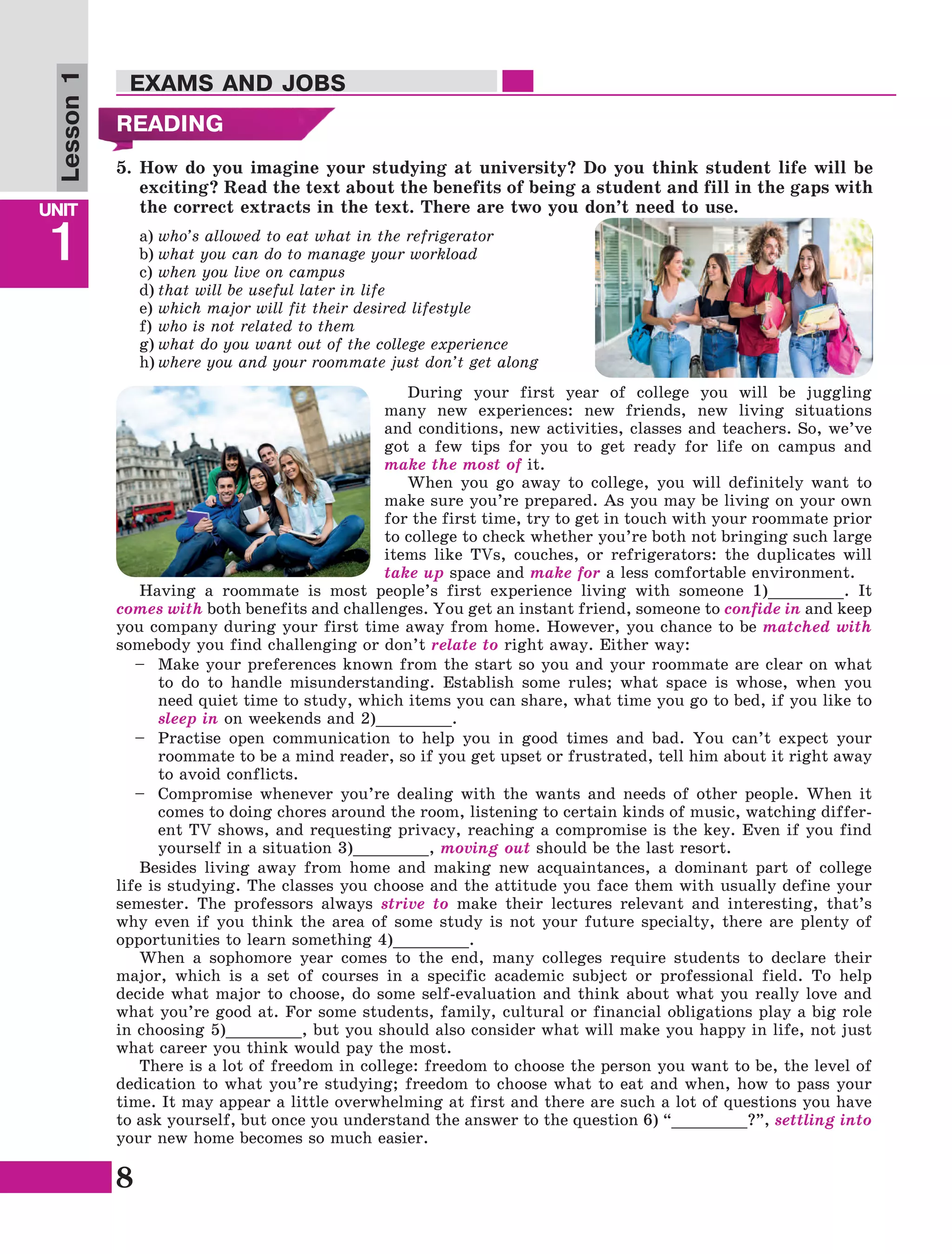 8
Lesson1
UNIT
1
EXAMS AND JOBS
READING
5.	How do you imagine your studying at university? Do you think student life will be
exciting? Read the text about the benefits of being a student and fill in the gaps with
the correct extracts in the text. There are two you don’t need to use.
During your first year of college you will be juggling
many new experiences: new friends, new living situations
and conditions, new activities, classes and teachers. So, we’ve
got a few tips for you to get ready for life on campus and
make the most of it.
When you go away to college, you will definitely want to
make sure you’re prepared. As you may be living on your own
for the first time, try to get in touch with your roommate prior
to college to check whether you’re both not bringing such large
items like TVs, couches, or refrigerators: the duplicates will
take up space and make for a less comfortable environment.
Having a roommate is most people’s first experience living with someone 1)________. It
comes with both benefits and challenges. You get an instant friend, someone to confide in and keep
you company during your first time away from home. However, you chance to be matched with
somebody you find challenging or don’t relate to right away. Either way:
–	Make your preferences known from the start so you and your roommate are clear on what
to do to handle misunderstanding. Establish some rules; what space is whose, when you
need quiet time to study, which items you can share, what time you go to bed, if you like to
sleep in on weekends and 2)________.
–	Practise open communication to help you in good times and bad. You can’t expect your
roommate to be a mind reader, so if you get upset or frustrated, tell him about it right away
to avoid conflicts.
–	Compromise whenever you’re dealing with the wants and needs of other people. When it
comes to doing chores around the room, listening to certain kinds of music, watching differ-
ent TV shows, and requesting privacy, reaching a compromise is the key. Even if you find
yourself in a situation 3)________, moving out should be the last resort.
Besides living away from home and making new acquaintances, a dominant part of college
life is studying. The classes you choose and the attitude you face them with usually define your
semester. The professors always strive to make their lectures relevant and interesting, that’s
why even if you think the area of some study is not your future specialty, there are plenty of
opportunities to learn something 4)________.
When a sophomore year comes to the end, many colleges require students to declare their
major, which is a set of courses in a specific academic subject or professional field. To help
decide what major to choose, do some self-evaluation and think about what you really love and
what you’re good at. For some students, family, cultural or financial obligations play a big role
in choosing 5)________, but you should also consider what will make you happy in life, not just
what career you think would pay the most.
There is a lot of freedom in college: freedom to choose the person you want to be, the level of
dedication to what you’re studying; freedom to choose what to eat and when, how to pass your
time. It may appear a little overwhelming at first and there are such a lot of questions you have
to ask yourself, but once you understand the answer to the question 6) “________?”, settling into
your new home becomes so much easier.
a)	who’s allowed to eat what in the refrigerator
b)	what you can do to manage your workload
c)	when you live on campus
d)	that will be useful later in life
e)	which major will fit their desired lifestyle
f)	who is not related to them
g)	what do you want out of the college experience
h)	where you and your roommate just don’t get along
 