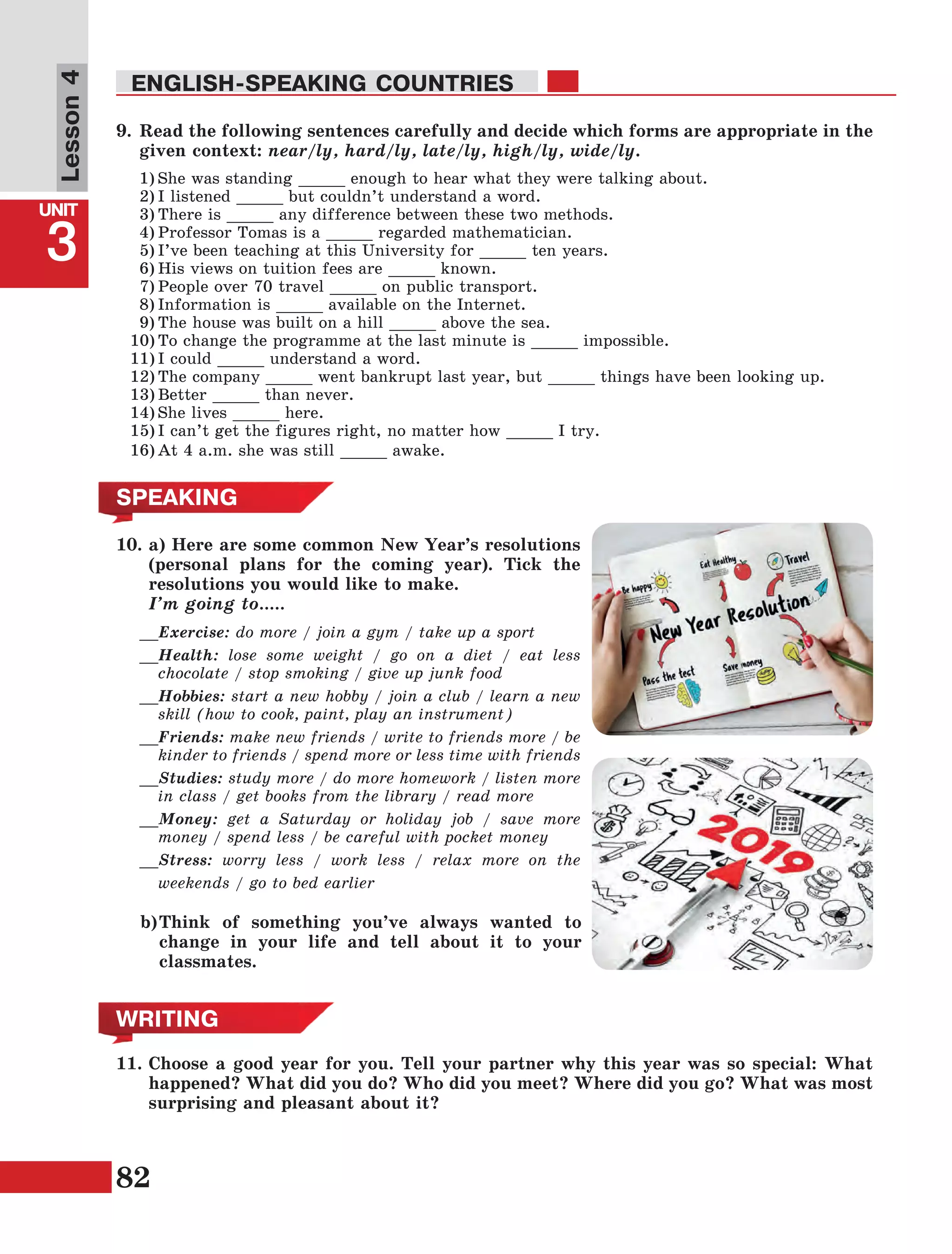 82
Lesson1
UNIT
3
ENGLISH-SPEAKING COUNTRIES
Lesson4
9.	Read the following sentences carefully and decide which forms are appropriate in the
given context: near/ly, hard/ly, late/ly, high/ly, wide/ly.
1)	She was standing _____ enough to hear what they were talking about.
2)	I listened _____ but couldn’t understand a word.
3)	There is _____ any difference between these two methods.
4)	Professor Tomas is a _____ regarded mathematician.
5)	I’ve been teaching at this University for _____ ten years.
6)	His views on tuition fees are _____ known.
7)	People over 70 travel _____ on public transport.
8)	Information is _____ available on the Internet.
9)	The house was built on a hill _____ above the sea.
10)	To change the programme at the last minute is _____ impossible.
11)	I could _____ understand a word.
12)	The company _____ went bankrupt last year, but _____ things have been looking up.
13)	Better _____ than never.
14)	She lives _____ here.
15)	I can’t get the figures right, no matter how _____ I try.
16)	At 4 a.m. she was still _____ awake.
__Exercise: do more / join a gym / take up a sport
__Health: lose some weight / go on a diet / eat less
chocolate / stop smoking / give up junk food
__Hobbies: start a new hobby / join a club / learn a new
skill (how to cook, paint, play an instrument)
__Friends: make new friends / write to friends more / be
kinder to friends / spend more or less time with friends
__Studies: study more / do more homework / listen more
in class / get books from the library / read more
__Money: get a Saturday or holiday job / save more
money / spend less / be careful with pocket money
__Stress: worry less / work less / relax more on the
weekends / go to bed earlier
SPEAKING
WRITING
11.	Choose a good year for you. Tell your partner why this year was so special: What
happened? What did you do? Who did you meet? Where did you go? What was most
surprising and pleasant about it?
b)	Think of something you’ve always wanted to
change in your life and tell about it to your
classmates.
10.	a) Here are some common New Year’s resolutions
(personal plans for the coming year). Tick the
resolutions you would like to make.
	 I’m going to…..
 