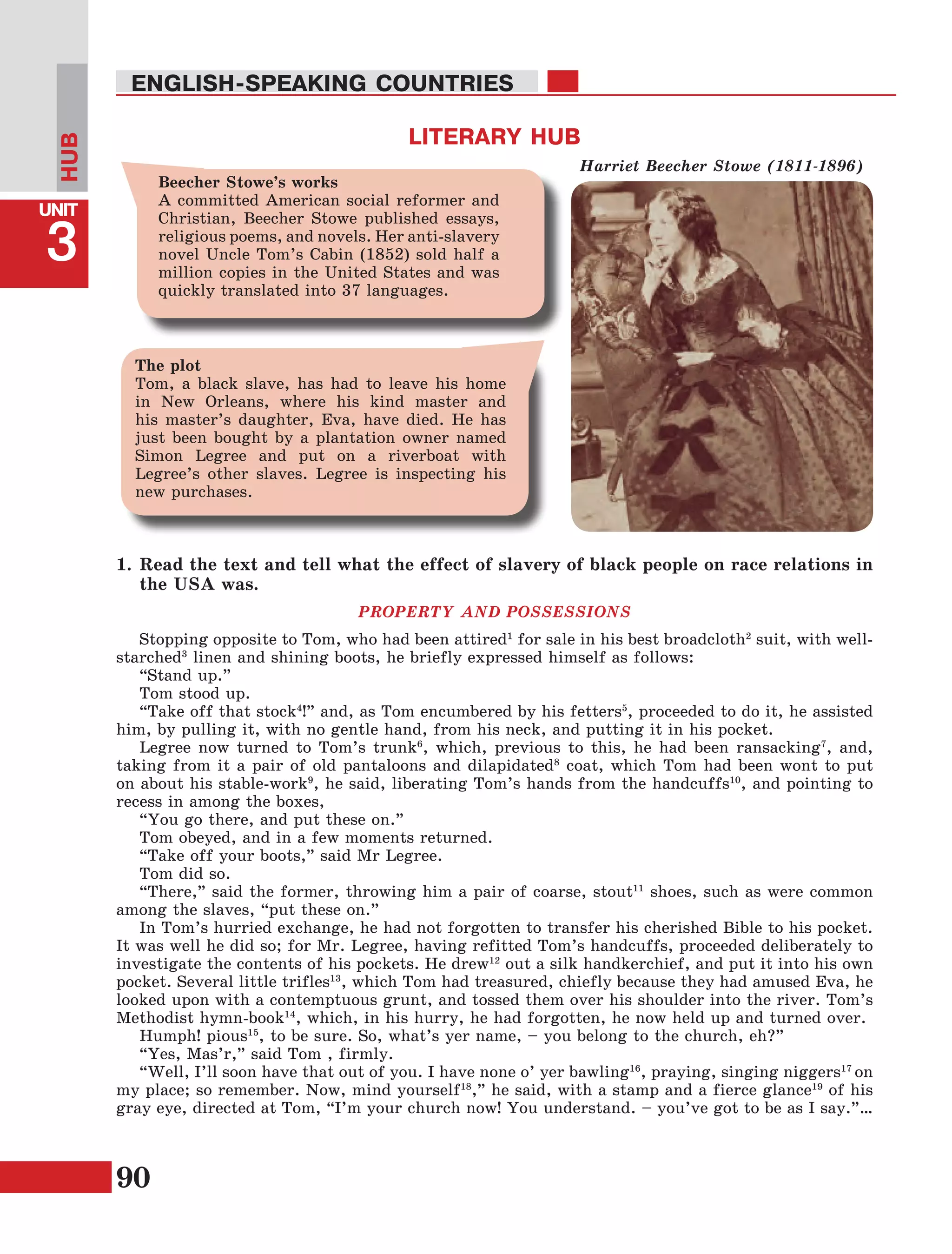 90
Lesson1
UNIT
3
ENGLISH-SPEAKING COUNTRIES
HUB
1.	Read the text and tell what the effect of slavery of black people on race relations in
the USA was.
PROPERTY AND POSSESSIONS
Stopping opposite to Tom, who had been attired1
for sale in his best broadcloth2
suit, with well-
starched3
linen and shining boots, he briefly expressed himself as follows:
“Stand up.”
Tom stood up.
“Take off that stock4
!” and, as Tom encumbered by his fetters5
, proceeded to do it, he assisted
him, by pulling it, with no gentle hand, from his neck, and putting it in his pocket.
Legree now turned to Tom’s trunk6
, which, previous to this, he had been ransacking7
, and,
taking from it a pair of old pantaloons and dilapidated8
coat, which Tom had been wont to put
on about his stable-work9
, he said, liberating Tom’s hands from the handcuffs10
, and pointing to
recess in among the boxes,
“You go there, and put these on.”
Tom obeyed, and in a few moments returned.
“Take off your boots,” said Mr Legree.
Tom did so.
“There,” said the former, throwing him a pair of coarse, stout11
shoes, such as were common
among the slaves, “put these on.”
In Tom’s hurried exchange, he had not forgotten to transfer his cherished Bible to his pocket.
It was well he did so; for Mr. Legree, having refitted Tom’s handcuffs, proceeded deliberately to
investigate the contents of his pockets. He drew12
out a silk handkerchief, and put it into his own
pocket. Several little trifles13
, which Tom had treasured, chiefly because they had amused Eva, he
looked upon with a contemptuous grunt, and tossed them over his shoulder into the river. Tom’s
Methodist hymn-book14
, which, in his hurry, he had forgotten, he now held up and turned over.
Humph! pious15
, to be sure. So, what’s yer name, – you belong to the church, eh?”
“Yes, Mas’r,” said Tom , firmly.
“Well, I’ll soon have that out of you. I have none o’ yer bawling16
, praying, singing niggers17
on
my place; so remember. Now, mind yourself18
,” he said, with a stamp and a fierce glance19
of his
gray eye, directed at Tom, “I’m your church now! You understand. – you’ve got to be as I say.”…
LITERARY HUB
Harriet Beecher Stowe (1811-1896)
Beecher Stowe’s works
A committed American social reformer and
Christian, Beecher Stowe published essays,
religious poems, and novels. Her anti-slavery
novel Uncle Tom’s Cabin (1852) sold half a
million copies in the United States and was
quickly translated into 37 languages.
The plot
Tom, a black slave, has had to leave his home
in New Orleans, where his kind master and
his master’s daughter, Eva, have died. He has
just been bought by a plantation owner named
Simon Legree and put on a riverboat with
Legree’s other slaves. Legree is inspecting his
new purchases.
 