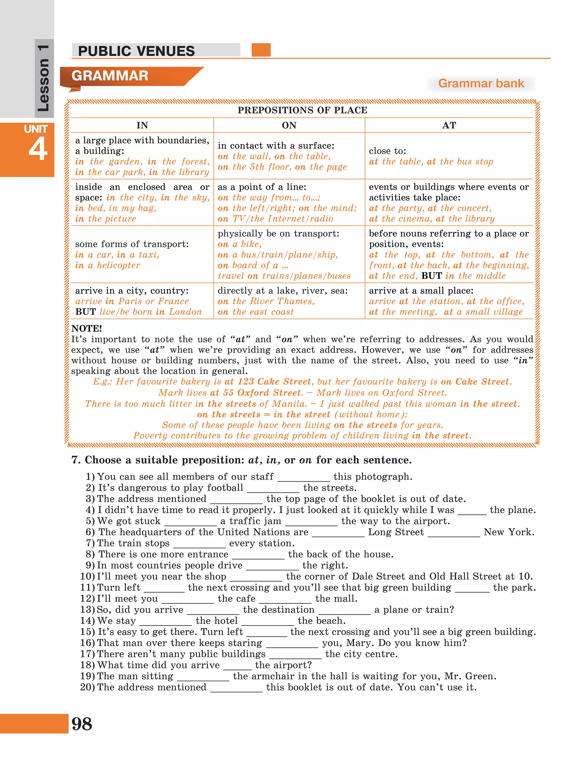 98
Lesson1
UNIT
4
PUBLIC VENUES
GRAMMAR Grammar bank
PREPOSITIONS OF PLACE
IN ON AT
a large place with boundaries,
a building:
in the garden, in the forest,
in the car park, in the library
in contact with a surface:
on the wall, on the table,
on the 5th floor, on the page
close to:
at the table, at the bus stop
inside an enclosed area or
space: in the city, in the sky,
in bed, in my bag,
in the picture
as a point of a line:
on the way from… to…;
on the left/right; on the mind;
on TV/the Internet/radio
events or buildings where events or
activities take place:
at the party, at the concert,
at the cinema, at the library
some forms of transport:
in a car, in a taxi,
in a helicopter
physically be on transport:
on a bike,
on a bus/train/plane/ship,
on board of a ...
travel on trains/planes/buses
before nouns referring to a place or
position, events:
at the top, at the bottom, at the
front, at the back, at the beginning,
at the end, BUT in the middle
arrive in a city, country:
arrive in Paris or France
BUT live/be born in London
directly at a lake, river, sea:
on the River Thames,
on the east coast
arrive at a small place:
arrive at the station, at the office,
at the meeting, at a small village
NOTE!
It’s important to note the use of “at” and “on” when we’re referring to addresses. As you would
expect, we use “at” when we’re providing an exact address. However, we use “on” for addresses
without house or building numbers, just with the name of the street. Also, you need to use “in”
speaking about the location in general.
E.g.: Her favourite bakery is at 123 Cake Street, but her favourite bakery is on Cake Street.
Mark lives at 55 Oxford Street. – Mark lives on Oxford Street.
There is too much litter in the streets of Manila. – I just walked past this woman in the street.
on the streets = in the street (without home):
Some of these people have been living on the streets for years.
Poverty contributes to the growing problem of children living in the street.
7. Choose a suitable preposition: at, in, or on for each sentence.
1)	You can see all members of our staff _________ this photograph.
2) It’s dangerous to play football _________ the streets.
3)	The address mentioned _________ the top page of the booklet is out of date.
4) I didn’t have time to read it properly. I just looked at it quickly while I was _____ the plane.
5)	We got stuck _________ a traffic jam _________ the way to the airport.
6) The headquarters of the United Nations are _________ Long Street _________ New York.
7)	The train stops _________ every station.
8) There is one more entrance _________ the back of the house.
9)	In most countries people drive _________ the right.
10)	I’ll meet you near the shop _________ the corner of Dale Street and Old Hall Street at 10.
11)	Turn left _______ the next crossing and you’ll see that big green building ______ the park.
12)	I’ll meet you _________ the cafe _________ the mall.
13)	So, did you arrive _________ the destination _________ a plane or train?
14)	We stay _________ the hotel _________ the beach.
15) It’s easy to get there. Turn left _______ the next crossing and you’ll see a big green building. 
16)	That man over there keeps staring _________ you, Mary. Do you know him? 
17)	There aren’t many public buildings _________ the city centre. 
18)	What time did you arrive _____ the airport? 
19)	The man sitting _________ the armchair in the hall is waiting for you, Mr. Green. 
20)	The address mentioned _________ this booklet is out of date. You can’t use it. 
 