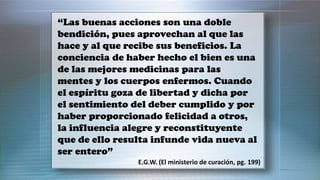 “Las buenas acciones son una doble
bendición, pues aprovechan al que las
hace y al que recibe sus beneficios. La
conciencia de haber hecho el bien es una
de las mejores medicinas para las
mentes y los cuerpos enfermos. Cuando
el espíritu goza de libertad y dicha por
el sentimiento del deber cumplido y por
haber proporcionado felicidad a otros,
la influencia alegre y reconstituyente
que de ello resulta infunde vida nueva al
ser entero”
E.G.W. (El ministerio de curación, pg. 199)
 