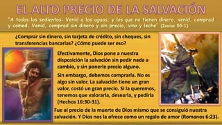 “A todos los sedientos: Venid a las aguas; y los que no tienen dinero, venid, comprad
y comed. Venid, comprad sin dinero y sin precio, vino y leche” (Isaías 55:1)
¿Comprar sin dinero, sin tarjeta de crédito, sin cheques, sin
transferencias bancarias? ¿Cómo puede ser eso?
Efectivamente, Dios pone a nuestra
disposición la salvación sin pedir nada a
cambio, y sin ponerle precio alguno.
Sin embargo, debemos comprarla. No es
algo sin valor. La salvación tiene un gran
valor, costó un gran precio. Si la queremos,
tenemos que valorarla, desearla, y pedirla
(Hechos 16:30-31).
Fue al precio de la muerte de Dios mismo que se consiguió nuestra
salvación. Y Dios nos la ofrece como un regalo de amor (Romanos 6:23).
 