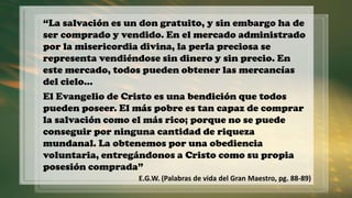 “La salvación es un don gratuito, y sin embargo ha de
ser comprado y vendido. En el mercado administrado
por la misericordia divina, la perla preciosa se
representa vendiéndose sin dinero y sin precio. En
este mercado, todos pueden obtener las mercancías
del cielo…
El Evangelio de Cristo es una bendición que todos
pueden poseer. El más pobre es tan capaz de comprar
la salvación como el más rico; porque no se puede
conseguir por ninguna cantidad de riqueza
mundanal. La obtenemos por una obediencia
voluntaria, entregándonos a Cristo como su propia
posesión comprada”
E.G.W. (Palabras de vida del Gran Maestro, pg. 88-89)
 
