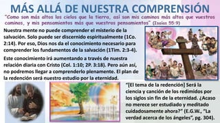 Nuestra mente no puede comprender el misterio de la
salvación. Solo puede ser discernido espiritualmente (1Co.
2:14). Por eso, Dios nos da el conocimiento necesario para
comprender los fundamentos de la salvación (1Tim. 2:3-4).
Este conocimiento irá aumentando a través de nuestra
relación diaria con Cristo (Col. 1:10; 2P. 3:18). Pero aún así,
no podremos llegar a comprenderlo plenamente. El plan de
la redención será nuestro estudio por la eternidad.
“[El tema de la redención] Será la
ciencia y canción de los redimidos por
los siglos sin fin de la eternidad. ¿Acaso
no merece ser estudiado y meditado
cuidadosamente ahora?” (E.G.W., “La
verdad acerca de los ángeles”, pg. 304).
 