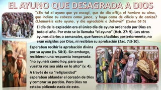 El día de la expiación era el único día de ayuno ordenado por Dios en
todo el año. Por esto se lo llamaba “el ayuno” (Hch. 27: 9). Los otros
ayunos diarios o semanales, que fueron añadidos posteriormente, no
eran exigidos por Dios, ni recibían su aprobación (Zac. 7:3-10).
Esperaban recibir la aprobación divina
por su ayuno (Is. 58:3). Sin embargo,
recibieron una respuesta inesperada:
“no ayunéis como hoy, para que
vuestra voz sea oída en lo alto” (v. 4).
A través de su “religiosidad”
esperaban ablandar el corazón de Dios
y comprar su perdón. Pero Dios no
estaba pidiendo nada de esto.
 