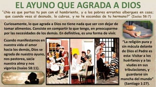 “¿No es que partas tu pan con el hambriento, y a los pobres errantes albergues en casa;
que cuando veas al desnudo, lo cubras, y no te escondas de tu hermano?” (Isaías 58:7)
Curiosamente, lo que agrada a Dios no tiene nada que ver con dejar de
tomar alimentos. Consiste en compartir lo que tengo, en preocuparme
por las necesidades de los demás. En definitiva, es una forma de vivir.
Cuando manifestamos en
nuestra vida el amor
hacia los demás, Dios se
agrada de nuestro ayuno,
nos pastorea, sacia
nuestra alma y nos
vigoriza (Isaías 58:11).
“La religión pura y
sin mácula delante
de Dios el Padre es
esta: Visitar a los
huérfanos y a las
viudas en sus
tribulaciones, y
guardarse sin
mancha del mundo”
(Santiago 1:27).
 