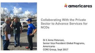 Collaborating With the Private
Sector to Advance Services for
NCDs
E Anne Peterson, MD, MPH
Senior Vice President Programs , Americares
CORE Group, September 2017
Dr E Anne Peterson,
Senior Vice President Global Programs,
Americares
CORE Group, Sept 2017
 