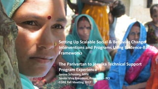 Setting Up Scalable Social & Behavior Change
Interventions and Programs Using Evidence-Based
Frameworks
The Parivartan to Jeevika Technical Support
Program Experience
Janine Schooley, MPH
Senior Vice President, Programs – PCI
CORE Fall Meeting 2017
 