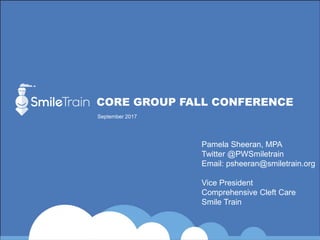 CORE GROUP FALL CONFERENCE
September 2017
Pamela Sheeran, MPA
Twitter @PWSmiletrain
Email: psheeran@smiletrain.org
Vice President
Comprehensive Cleft Care
Smile Train
 