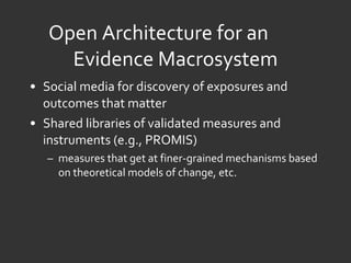 Open Architecture for an  Evidence Macrosystem Social media for discovery of exposures and outcomes that matter Shared libraries of validated measures and instruments (e.g., PROMIS)  measures that get at finer-grained mechanisms based on theoretical models of change, etc. 