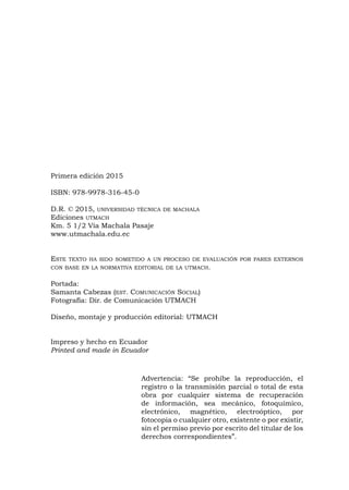 Primera edición 2015
ISBN: 978-9978-316-45-0
D.R. © 2015, universidad técnica de machala
Ediciones utmach
Km. 5 1/2 Vía Machala Pasaje
www.utmachala.edu.ec
Este texto ha sido sometido a un proceso de evaluación por pares externos
con base en la normativa editorial de la utmach.
Portada:
Samanta Cabezas (est. Comunicación Social)
Fotografía: Dir. de Comunicación UTMACH
Diseño, montaje y producción editorial: UTMACH
Impreso y hecho en Ecuador
Printed and made in Ecuador
Advertencia: “Se prohíbe la reproducción, el
registro o la transmisión parcial o total de esta
obra por cualquier sistema de recuperación
de información, sea mecánico, fotoquímico,
electrónico, magnético, electroóptico, por
fotocopia o cualquier otro, existente o por existir,
sin el permiso previo por escrito del titular de los
derechos correspondientes”.
 