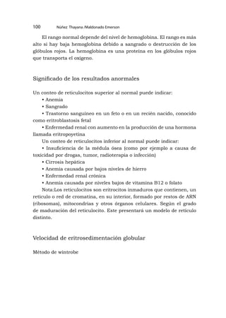 Núñez Thayana /Maldonado Emerson
100
El rango normal depende del nivel de hemoglobina. El rango es más
alto si hay baja hemoglobina debido a sangrado o destrucción de los
glóbulos rojos. La hemoglobina es una proteína en los glóbulos rojos
que transporta el oxígeno.
Significado de los resultados anormales
Un conteo de reticulocitos superior al normal puede indicar:
• Anemia
• Sangrado
• Trastorno sanguíneo en un feto o en un recién nacido, conocido
como eritroblastosis fetal
• Enfermedad renal con aumento en la producción de una hormona
llamada eritropoyetina
Un conteo de reticulocitos inferior al normal puede indicar:
• Insuficiencia de la médula ósea (como por ejemplo a causa de
toxicidad por drogas, tumor, radioterapia o infección)
• Cirrosis hepática
• Anemia causada por bajos niveles de hierro
• Enfermedad renal crónica
• Anemia causada por niveles bajos de vitamina B12 o folato
Nota:Los reticulocitos son eritrocitos inmaduros que contienen, un
retículo o red de cromatina, en su interior, formado por restos de ARN
(ribosomas), mitocondrias y otros órganos celulares. Según el grado
de maduración del reticulocito. Este presentará un modelo de retículo
distinto.
Velocidad de eritrosedimentación globular
Método de wintrobe
 