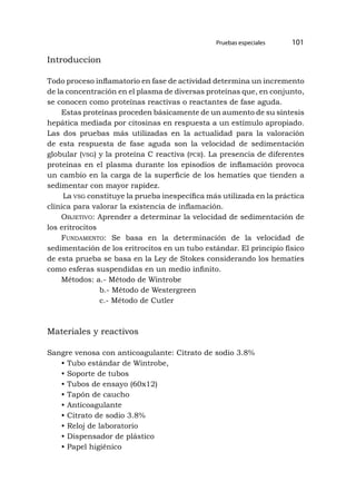 Pruebas especiales 101
Introduccion
Todo proceso inflamatorio en fase de actividad determina un incremento
de la concentración en el plasma de diversas proteínas que, en conjunto,
se conocen como proteínas reactivas o reactantes de fase aguda.
Estas proteínas proceden básicamente de un aumento de su síntesis
hepática mediada por citosinas en respuesta a un estímulo apropiado.
Las dos pruebas más utilizadas en la actualidad para la valoración
de esta respuesta de fase aguda son la velocidad de sedimentación
globular (vsg) y la proteína C reactiva (pcr). La presencia de diferentes
proteínas en el plasma durante los episodios de inflamación provoca
un cambio en la carga de la superficie de los hematíes que tienden a
sedimentar con mayor rapidez.
La vsg constituye la prueba inespecífica más utilizada en la práctica
clínica para valorar la existencia de inflamación.
Objetivo: Aprender a determinar la velocidad de sedimentación de
los eritrocitos
Fundamento: Se basa en la determinación de la velocidad de
sedimentación de los eritrocitos en un tubo estándar. El principio físico
de esta prueba se basa en la Ley de Stokes considerando los hematíes
como esferas suspendidas en un medio infinito.
Métodos: a.- Método de Wintrobe
b.- Método de Westergreen
c.- Método de Cutler
Materiales y reactivos
Sangre venosa con anticoagulante: Citrato de sodio 3.8%
• Tubo estándar de Wintrobe,
• Soporte de tubos
• Tubos de ensayo (60x12)
• Tapón de caucho
• Anticoagulante
• Citrato de sodio 3.8%
• Reloj de laboratorio
• Dispensador de plástico
• Papel higiénico
 