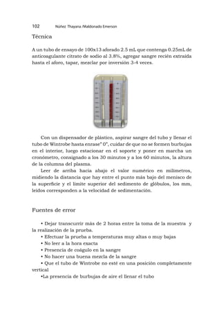 Núñez Thayana /Maldonado Emerson
102
Técnica
A un tubo de ensayo de 100x13 aforado 2.5 mL que contenga 0.25mL de
anticoagulante citrato de sodio al 3.8%, agregar sangre recién extraída
hasta el aforo, tapar, mezclar por inversión 3-4 veces.
Con un dispensador de plástico, aspirar sangre del tubo y llenar el
tubo de Wintrobe hasta enrase” 0”, cuidar de que no se formen burbujas
en el interior, luego estacionar en el soporte y poner en marcha un
cronómetro, consignado a los 30 minutos y a los 60 minutos, la altura
de la columna del plasma.
Leer de arriba hacia abajo el valor numérico en milímetros,
midiendo la distancia que hay entre el punto más bajo del menisco de
la superficie y el límite superior del sedimento de glóbulos, los mm,
leídos corresponden a la velocidad de sedimentación.
Fuentes de error
• Dejar transcurrir más de 2 horas entre la toma de la muestra y
la realización de la prueba.
• Efectuar la prueba a temperaturas muy altas o muy bajas
• No leer a la hora exacta
• Presencia de coágulo en la sangre
• No hacer una buena mezcla de la sangre
• Que el tubo de Wintrobe no esté en una posición completamente
vertical
•La presencia de burbujas de aire el llenar el tubo
 