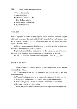 Núñez Thayana /Maldonado Emerson
104
• Tapón de caucho
• Anticoagulante
• Citrato de sodio al 3.8%
• Reloj de laboratorio
• Dispensador de plástico
• Papel absorbente
Técnica:
Llenar la pipeta de vidrio de Westergreen hasta la marca cero con sangre
obtenida en citrato de sodio al 3.8%. No debe haber burbujas de aire
en la pipeta. Utilizar 2 mL de sangre del paciente con anticoagulante
citrato de sodio 3.8%.
Colocar cuidadosamente la pipeta en el soporte y dejar sedimentar
sin tocar 60 minutos con cronómetro.
Registra la cantidad en milímetros que descendieron los eritrocitos.
La capa de leucocitos no debe tomarse en cuenta en la lectura.
La VSG se informa como VSG Westergreen 1 hora = _____mm
Fuentes de error
1. Si se aumenta la concentración de anticoagulante, la vsg tendrá
valores bajos falsos.
2. El anticoagulante edta o heparina producen valores de vsg
elevados falsos
3. Un cambio importante en la temperatura ambiente altera el vsg
4. Una ligera inclinación del tubo aumentara el valor del vsg
5. Las burbujas de aire en la columna invalidan el resultado
6. No usar muestras coaguladas
7. La vsg de pacientes con anemia grave tiene poco valor diagnóstico.
 
